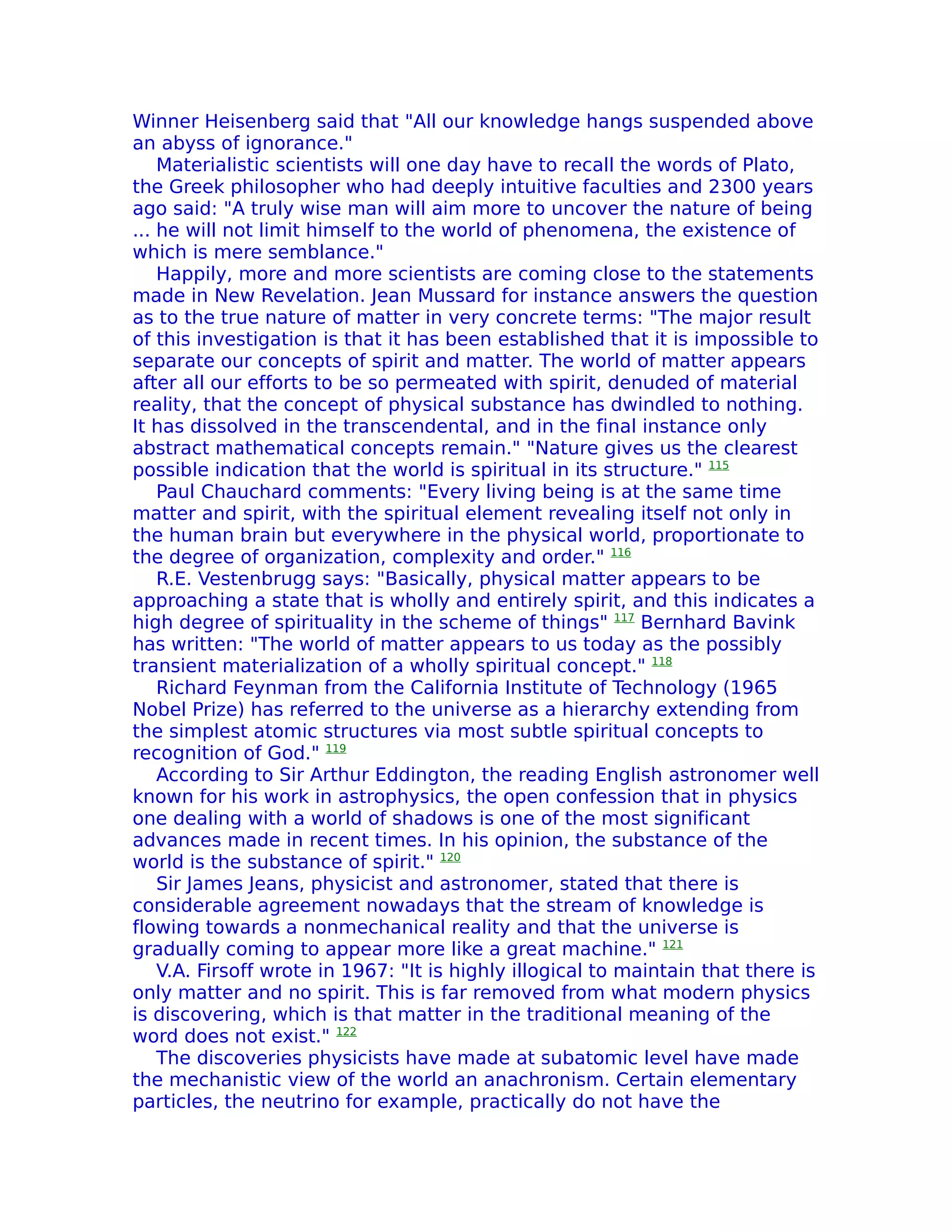 Winner Heisenberg said that "All our knowledge hangs suspended above
an abyss of ignorance."
    Materialistic scientists will one day have to recall the words of Plato,
the Greek philosopher who had deeply intuitive faculties and 2300 years
ago said: "A truly wise man will aim more to uncover the nature of being
... he will not limit himself to the world of phenomena, the existence of
which is mere semblance."
    Happily, more and more scientists are coming close to the statements
made in New Revelation. Jean Mussard for instance answers the question
as to the true nature of matter in very concrete terms: "The major result
of this investigation is that it has been established that it is impossible to
separate our concepts of spirit and matter. The world of matter appears
after all our efforts to be so permeated with spirit, denuded of material
reality, that the concept of physical substance has dwindled to nothing.
It has dissolved in the transcendental, and in the final instance only
abstract mathematical concepts remain." "Nature gives us the clearest
possible indication that the world is spiritual in its structure." 115
    Paul Chauchard comments: "Every living being is at the same time
matter and spirit, with the spiritual element revealing itself not only in
the human brain but everywhere in the physical world, proportionate to
the degree of organization, complexity and order." 116
    R.E. Vestenbrugg says: "Basically, physical matter appears to be
approaching a state that is wholly and entirely spirit, and this indicates a
high degree of spirituality in the scheme of things" 117 Bernhard Bavink
has written: "The world of matter appears to us today as the possibly
transient materialization of a wholly spiritual concept." 118
    Richard Feynman from the California Institute of Technology (1965
Nobel Prize) has referred to the universe as a hierarchy extending from
the simplest atomic structures via most subtle spiritual concepts to
recognition of God." 119
    According to Sir Arthur Eddington, the reading English astronomer well
known for his work in astrophysics, the open confession that in physics
one dealing with a world of shadows is one of the most significant
advances made in recent times. In his opinion, the substance of the
world is the substance of spirit." 120
    Sir James Jeans, physicist and astronomer, stated that there is
considerable agreement nowadays that the stream of knowledge is
flowing towards a nonmechanical reality and that the universe is
gradually coming to appear more like a great machine." 121
    V.A. Firsoff wrote in 1967: "It is highly illogical to maintain that there is
only matter and no spirit. This is far removed from what modern physics
is discovering, which is that matter in the traditional meaning of the
word does not exist." 122
    The discoveries physicists have made at subatomic level have made
the mechanistic view of the world an anachronism. Certain elementary
particles, the neutrino for example, practically do not have the
 