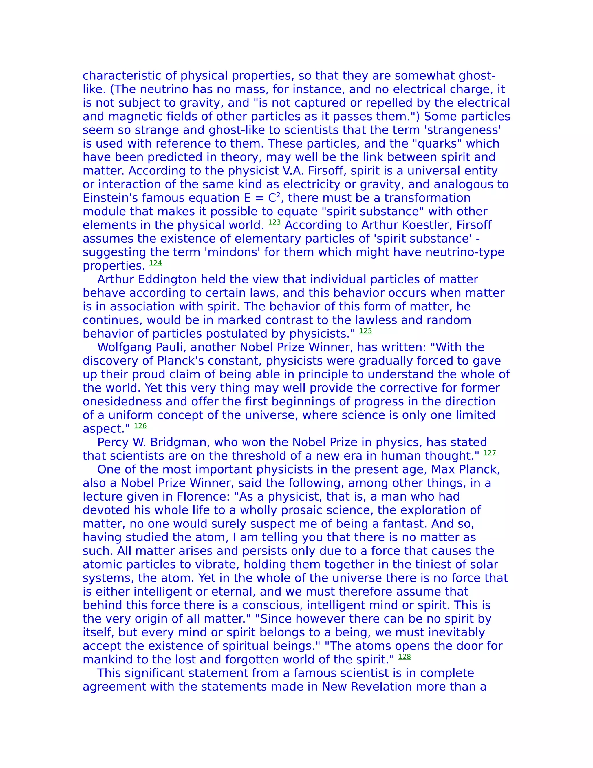characteristic of physical properties, so that they are somewhat ghost-
like. (The neutrino has no mass, for instance, and no electrical charge, it
is not subject to gravity, and "is not captured or repelled by the electrical
and magnetic fields of other particles as it passes them.") Some particles
seem so strange and ghost-like to scientists that the term 'strangeness'
is used with reference to them. These particles, and the "quarks" which
have been predicted in theory, may well be the link between spirit and
matter. According to the physicist V.A. Firsoff, spirit is a universal entity
or interaction of the same kind as electricity or gravity, and analogous to
Einstein's famous equation E = C2, there must be a transformation
module that makes it possible to equate "spirit substance" with other
elements in the physical world. 123 According to Arthur Koestler, Firsoff
assumes the existence of elementary particles of 'spirit substance' -
suggesting the term 'mindons' for them which might have neutrino-type
properties. 124
    Arthur Eddington held the view that individual particles of matter
behave according to certain laws, and this behavior occurs when matter
is in association with spirit. The behavior of this form of matter, he
continues, would be in marked contrast to the lawless and random
behavior of particles postulated by physicists." 125
    Wolfgang Pauli, another Nobel Prize Winner, has written: "With the
discovery of Planck's constant, physicists were gradually forced to gave
up their proud claim of being able in principle to understand the whole of
the world. Yet this very thing may well provide the corrective for former
onesidedness and offer the first beginnings of progress in the direction
of a uniform concept of the universe, where science is only one limited
aspect." 126
    Percy W. Bridgman, who won the Nobel Prize in physics, has stated
that scientists are on the threshold of a new era in human thought." 127
    One of the most important physicists in the present age, Max Planck,
also a Nobel Prize Winner, said the following, among other things, in a
lecture given in Florence: "As a physicist, that is, a man who had
devoted his whole life to a wholly prosaic science, the exploration of
matter, no one would surely suspect me of being a fantast. And so,
having studied the atom, I am telling you that there is no matter as
such. All matter arises and persists only due to a force that causes the
atomic particles to vibrate, holding them together in the tiniest of solar
systems, the atom. Yet in the whole of the universe there is no force that
is either intelligent or eternal, and we must therefore assume that
behind this force there is a conscious, intelligent mind or spirit. This is
the very origin of all matter." "Since however there can be no spirit by
itself, but every mind or spirit belongs to a being, we must inevitably
accept the existence of spiritual beings." "The atoms opens the door for
mankind to the lost and forgotten world of the spirit." 128
    This significant statement from a famous scientist is in complete
agreement with the statements made in New Revelation more than a
 