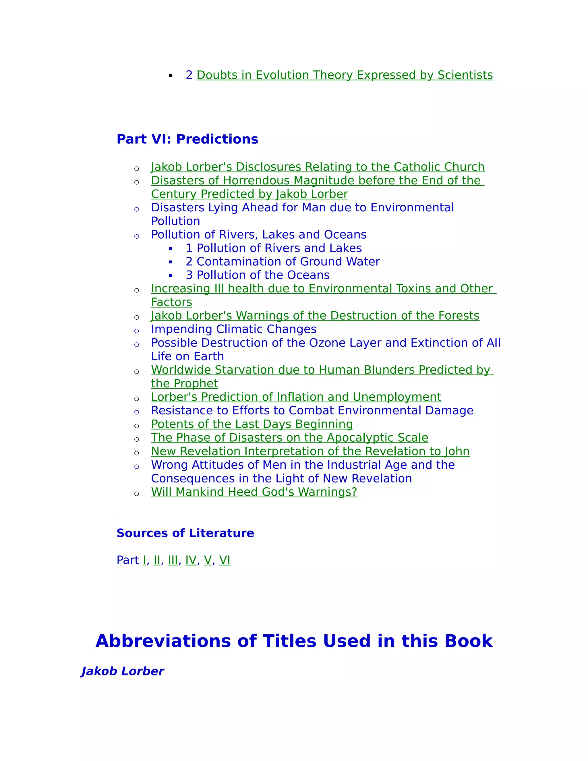    2 Doubts in Evolution Theory Expressed by Scientists




     Part VI: Predictions

        o   Jakob Lorber's Disclosures Relating to the Catholic Church
        o   Disasters of Horrendous Magnitude before the End of the
            Century Predicted by Jakob Lorber
        o   Disasters Lying Ahead for Man due to Environmental
            Pollution
        o   Pollution of Rivers, Lakes and Oceans
                 1 Pollution of Rivers and Lakes
                 2 Contamination of Ground Water
                 3 Pollution of the Oceans
        o   Increasing Ill health due to Environmental Toxins and Other
            Factors
        o   Jakob Lorber's Warnings of the Destruction of the Forests
        o   Impending Climatic Changes
        o   Possible Destruction of the Ozone Layer and Extinction of All
            Life on Earth
        o   Worldwide Starvation due to Human Blunders Predicted by
            the Prophet
        o   Lorber's Prediction of Inflation and Unemployment
        o   Resistance to Efforts to Combat Environmental Damage
        o   Potents of the Last Days Beginning
        o   The Phase of Disasters on the Apocalyptic Scale
        o   New Revelation Interpretation of the Revelation to John
        o   Wrong Attitudes of Men in the Industrial Age and the
            Consequences in the Light of New Revelation
        o   Will Mankind Heed God's Warnings?


     Sources of Literature

     Part I, II, III, IV, V, VI




 Abbreviations of Titles Used in this Book
Jakob Lorber
 