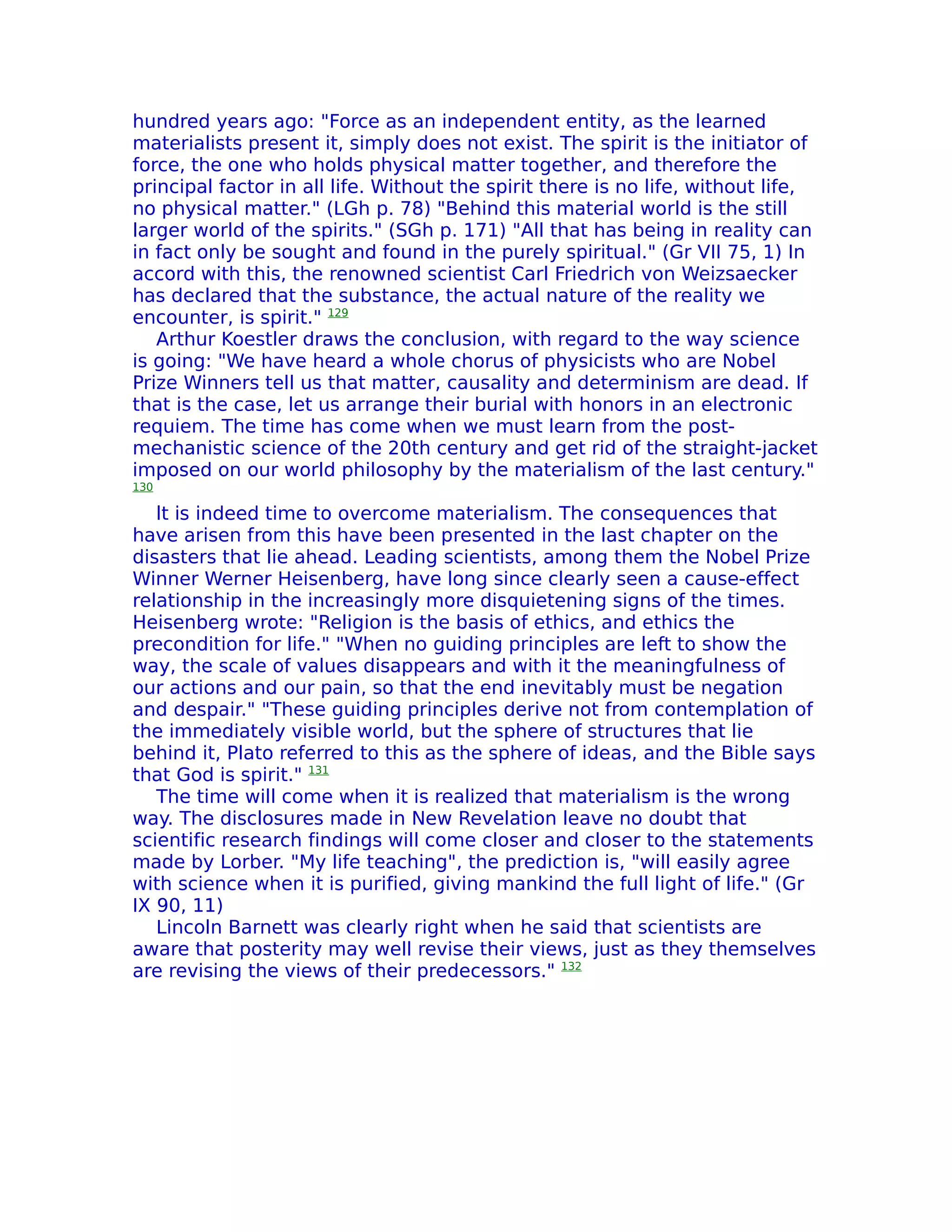 hundred years ago: "Force as an independent entity, as the learned
materialists present it, simply does not exist. The spirit is the initiator of
force, the one who holds physical matter together, and therefore the
principal factor in all life. Without the spirit there is no life, without life,
no physical matter." (LGh p. 78) "Behind this material world is the still
larger world of the spirits." (SGh p. 171) "All that has being in reality can
in fact only be sought and found in the purely spiritual." (Gr VII 75, 1) In
accord with this, the renowned scientist Carl Friedrich von Weizsaecker
has declared that the substance, the actual nature of the reality we
encounter, is spirit." 129
   Arthur Koestler draws the conclusion, with regard to the way science
is going: "We have heard a whole chorus of physicists who are Nobel
Prize Winners tell us that matter, causality and determinism are dead. If
that is the case, let us arrange their burial with honors in an electronic
requiem. The time has come when we must learn from the post-
mechanistic science of the 20th century and get rid of the straight-jacket
imposed on our world philosophy by the materialism of the last century."
130

   lt is indeed time to overcome materialism. The consequences that
have arisen from this have been presented in the last chapter on the
disasters that lie ahead. Leading scientists, among them the Nobel Prize
Winner Werner Heisenberg, have long since clearly seen a cause-effect
relationship in the increasingly more disquietening signs of the times.
Heisenberg wrote: "Religion is the basis of ethics, and ethics the
precondition for life." "When no guiding principles are left to show the
way, the scale of values disappears and with it the meaningfulness of
our actions and our pain, so that the end inevitably must be negation
and despair." "These guiding principles derive not from contemplation of
the immediately visible world, but the sphere of structures that lie
behind it, Plato referred to this as the sphere of ideas, and the Bible says
that God is spirit." 131
   The time will come when it is realized that materialism is the wrong
way. The disclosures made in New Revelation leave no doubt that
scientific research findings will come closer and closer to the statements
made by Lorber. "My life teaching", the prediction is, "will easily agree
with science when it is purified, giving mankind the full light of life." (Gr
IX 90, 11)
   Lincoln Barnett was clearly right when he said that scientists are
aware that posterity may well revise their views, just as they themselves
are revising the views of their predecessors." 132
 