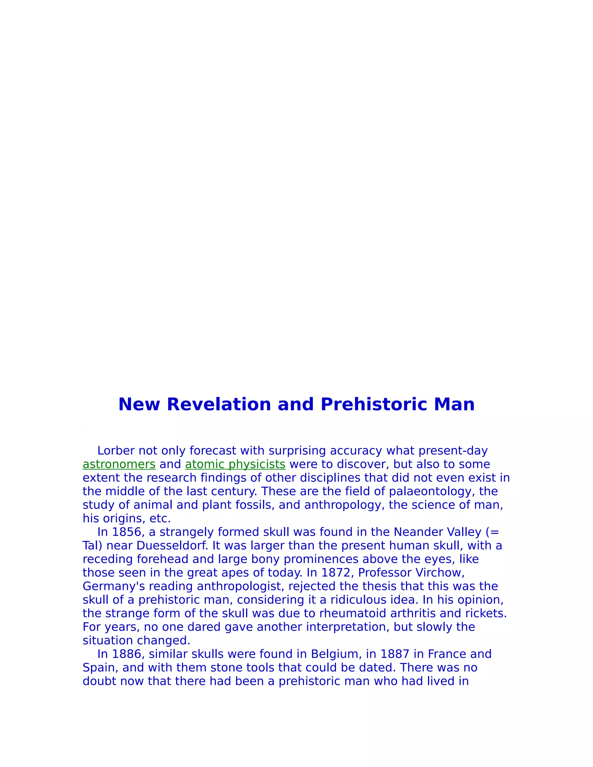 New Revelation and Prehistoric Man

   Lorber not only forecast with surprising accuracy what present-day
astronomers and atomic physicists were to discover, but also to some
extent the research findings of other disciplines that did not even exist in
the middle of the last century. These are the field of palaeontology, the
study of animal and plant fossils, and anthropology, the science of man,
his origins, etc.
   In 1856, a strangely formed skull was found in the Neander Valley (=
Tal) near Duesseldorf. It was larger than the present human skull, with a
receding forehead and large bony prominences above the eyes, like
those seen in the great apes of today. In 1872, Professor Virchow,
Germany's reading anthropologist, rejected the thesis that this was the
skull of a prehistoric man, considering it a ridiculous idea. In his opinion,
the strange form of the skull was due to rheumatoid arthritis and rickets.
For years, no one dared gave another interpretation, but slowly the
situation changed.
   In 1886, similar skulls were found in Belgium, in 1887 in France and
Spain, and with them stone tools that could be dated. There was no
doubt now that there had been a prehistoric man who had lived in
 
