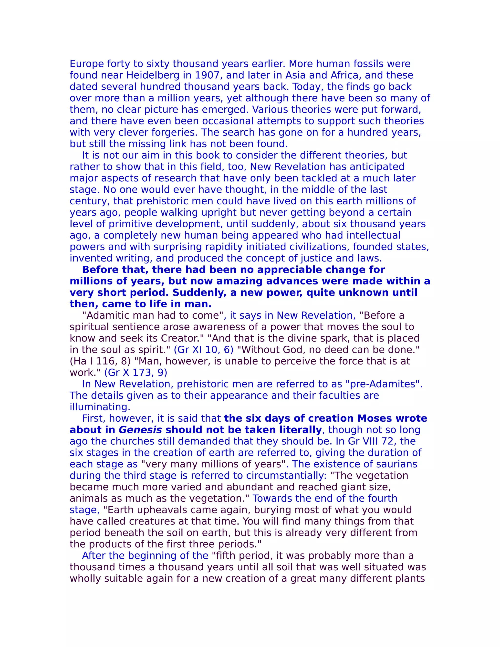Europe forty to sixty thousand years earlier. More human fossils were
found near Heidelberg in 1907, and later in Asia and Africa, and these
dated several hundred thousand years back. Today, the finds go back
over more than a million years, yet although there have been so many of
them, no clear picture has emerged. Various theories were put forward,
and there have even been occasional attempts to support such theories
with very clever forgeries. The search has gone on for a hundred years,
but still the missing link has not been found.
    It is not our aim in this book to consider the different theories, but
rather to show that in this field, too, New Revelation has anticipated
major aspects of research that have only been tackled at a much later
stage. No one would ever have thought, in the middle of the last
century, that prehistoric men could have lived on this earth millions of
years ago, people walking upright but never getting beyond a certain
level of primitive development, until suddenly, about six thousand years
ago, a completely new human being appeared who had intellectual
powers and with surprising rapidity initiated civilizations, founded states,
invented writing, and produced the concept of justice and laws.
    Before that, there had been no appreciable change for
millions of years, but now amazing advances were made within a
very short period. Suddenly, a new power, quite unknown until
then, came to life in man.
    "Adamitic man had to come", it says in New Revelation, "Before a
spiritual sentience arose awareness of a power that moves the soul to
know and seek its Creator." "And that is the divine spark, that is placed
in the soul as spirit." (Gr XI 10, 6) "Without God, no deed can be done."
(Ha I 116, 8) "Man, however, is unable to perceive the force that is at
work." (Gr X 173, 9)
    In New Revelation, prehistoric men are referred to as "pre-Adamites".
The details given as to their appearance and their faculties are
illuminating.
    First, however, it is said that the six days of creation Moses wrote
about in Genesis should not be taken literally, though not so long
ago the churches still demanded that they should be. In Gr VIII 72, the
six stages in the creation of earth are referred to, giving the duration of
each stage as "very many millions of years". The existence of saurians
during the third stage is referred to circumstantially: "The vegetation
became much more varied and abundant and reached giant size,
animals as much as the vegetation." Towards the end of the fourth
stage, "Earth upheavals came again, burying most of what you would
have called creatures at that time. You will find many things from that
period beneath the soil on earth, but this is already very different from
the products of the first three periods."
    After the beginning of the "fifth period, it was probably more than a
thousand times a thousand years until all soil that was well situated was
wholly suitable again for a new creation of a great many different plants
 