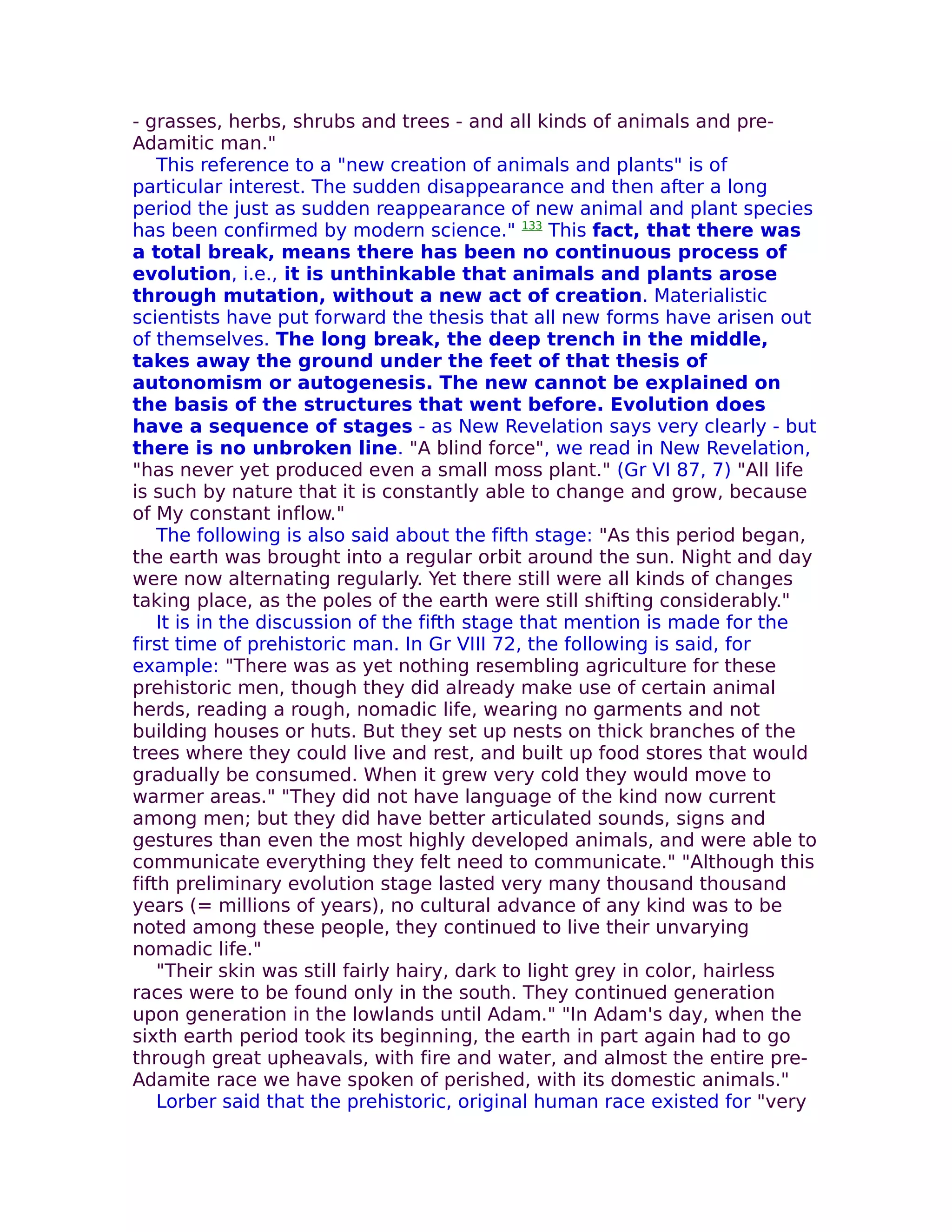 - grasses, herbs, shrubs and trees - and all kinds of animals and pre-
Adamitic man."
    This reference to a "new creation of animals and plants" is of
particular interest. The sudden disappearance and then after a long
period the just as sudden reappearance of new animal and plant species
has been confirmed by modern science." 133 This fact, that there was
a total break, means there has been no continuous process of
evolution, i.e., it is unthinkable that animals and plants arose
through mutation, without a new act of creation. Materialistic
scientists have put forward the thesis that all new forms have arisen out
of themselves. The long break, the deep trench in the middle,
takes away the ground under the feet of that thesis of
autonomism or autogenesis. The new cannot be explained on
the basis of the structures that went before. Evolution does
have a sequence of stages - as New Revelation says very clearly - but
there is no unbroken line. "A blind force", we read in New Revelation,
"has never yet produced even a small moss plant." (Gr VI 87, 7) "All life
is such by nature that it is constantly able to change and grow, because
of My constant inflow."
    The following is also said about the fifth stage: "As this period began,
the earth was brought into a regular orbit around the sun. Night and day
were now alternating regularly. Yet there still were all kinds of changes
taking place, as the poles of the earth were still shifting considerably."
    It is in the discussion of the fifth stage that mention is made for the
first time of prehistoric man. In Gr VIII 72, the following is said, for
example: "There was as yet nothing resembling agriculture for these
prehistoric men, though they did already make use of certain animal
herds, reading a rough, nomadic life, wearing no garments and not
building houses or huts. But they set up nests on thick branches of the
trees where they could live and rest, and built up food stores that would
gradually be consumed. When it grew very cold they would move to
warmer areas." "They did not have language of the kind now current
among men; but they did have better articulated sounds, signs and
gestures than even the most highly developed animals, and were able to
communicate everything they felt need to communicate." "Although this
fifth preliminary evolution stage lasted very many thousand thousand
years (= millions of years), no cultural advance of any kind was to be
noted among these people, they continued to live their unvarying
nomadic life."
    "Their skin was still fairly hairy, dark to light grey in color, hairless
races were to be found only in the south. They continued generation
upon generation in the lowlands until Adam." "In Adam's day, when the
sixth earth period took its beginning, the earth in part again had to go
through great upheavals, with fire and water, and almost the entire pre-
Adamite race we have spoken of perished, with its domestic animals."
    Lorber said that the prehistoric, original human race existed for "very
 
