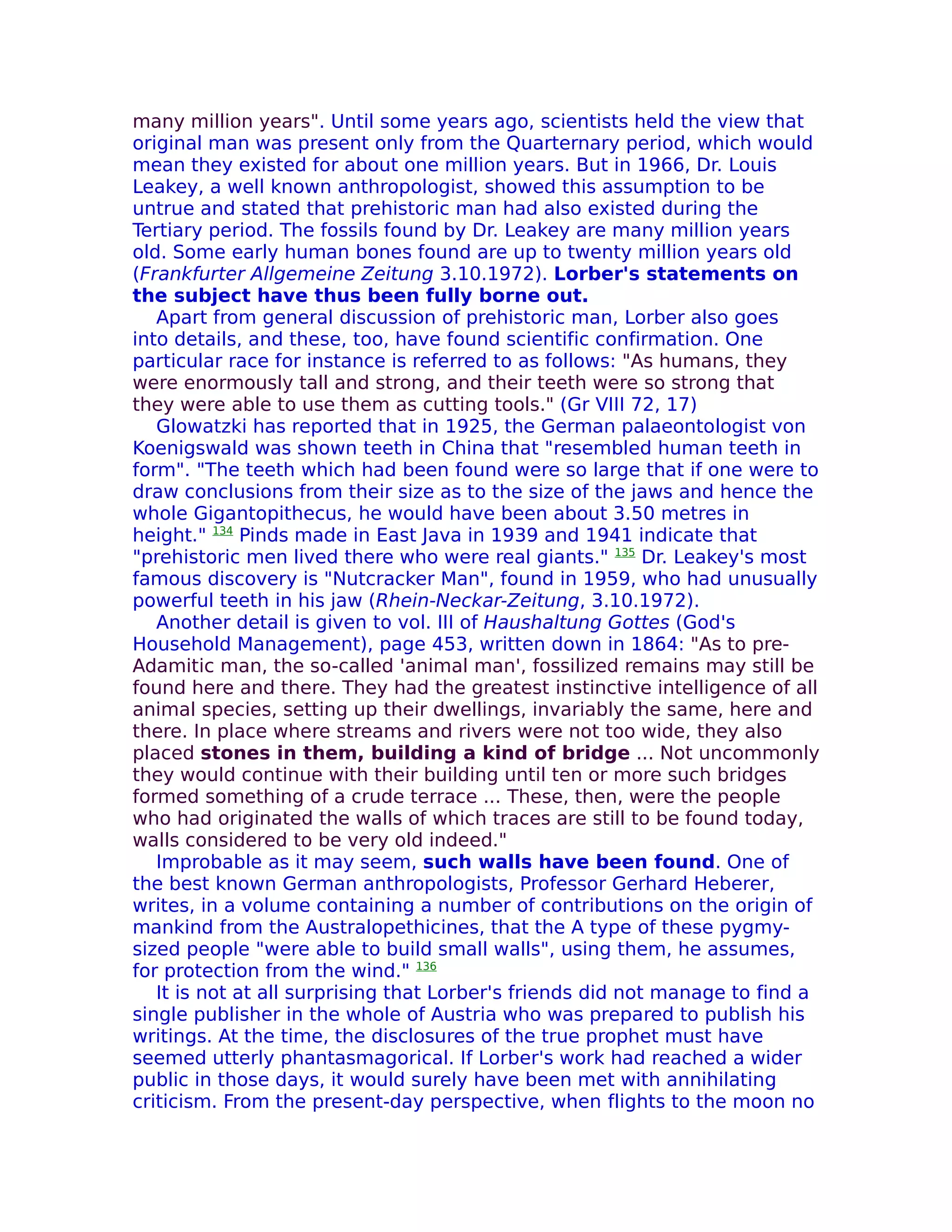 many million years". Until some years ago, scientists held the view that
original man was present only from the Quarternary period, which would
mean they existed for about one million years. But in 1966, Dr. Louis
Leakey, a well known anthropologist, showed this assumption to be
untrue and stated that prehistoric man had also existed during the
Tertiary period. The fossils found by Dr. Leakey are many million years
old. Some early human bones found are up to twenty million years old
(Frankfurter Allgemeine Zeitung 3.10.1972). Lorber's statements on
the subject have thus been fully borne out.
   Apart from general discussion of prehistoric man, Lorber also goes
into details, and these, too, have found scientific confirmation. One
particular race for instance is referred to as follows: "As humans, they
were enormously tall and strong, and their teeth were so strong that
they were able to use them as cutting tools." (Gr VIII 72, 17)
   Glowatzki has reported that in 1925, the German palaeontologist von
Koenigswald was shown teeth in China that "resembled human teeth in
form". "The teeth which had been found were so large that if one were to
draw conclusions from their size as to the size of the jaws and hence the
whole Gigantopithecus, he would have been about 3.50 metres in
height." 134 Pinds made in East Java in 1939 and 1941 indicate that
"prehistoric men lived there who were real giants." 135 Dr. Leakey's most
famous discovery is "Nutcracker Man", found in 1959, who had unusually
powerful teeth in his jaw (Rhein-Neckar-Zeitung, 3.10.1972).
   Another detail is given to vol. III of Haushaltung Gottes (God's
Household Management), page 453, written down in 1864: "As to pre-
Adamitic man, the so-called 'animal man', fossilized remains may still be
found here and there. They had the greatest instinctive intelligence of all
animal species, setting up their dwellings, invariably the same, here and
there. In place where streams and rivers were not too wide, they also
placed stones in them, building a kind of bridge ... Not uncommonly
they would continue with their building until ten or more such bridges
formed something of a crude terrace ... These, then, were the people
who had originated the walls of which traces are still to be found today,
walls considered to be very old indeed."
   Improbable as it may seem, such walls have been found. One of
the best known German anthropologists, Professor Gerhard Heberer,
writes, in a volume containing a number of contributions on the origin of
mankind from the Australopethicines, that the A type of these pygmy-
sized people "were able to build small walls", using them, he assumes,
for protection from the wind." 136
   It is not at all surprising that Lorber's friends did not manage to find a
single publisher in the whole of Austria who was prepared to publish his
writings. At the time, the disclosures of the true prophet must have
seemed utterly phantasmagorical. If Lorber's work had reached a wider
public in those days, it would surely have been met with annihilating
criticism. From the present-day perspective, when flights to the moon no
 