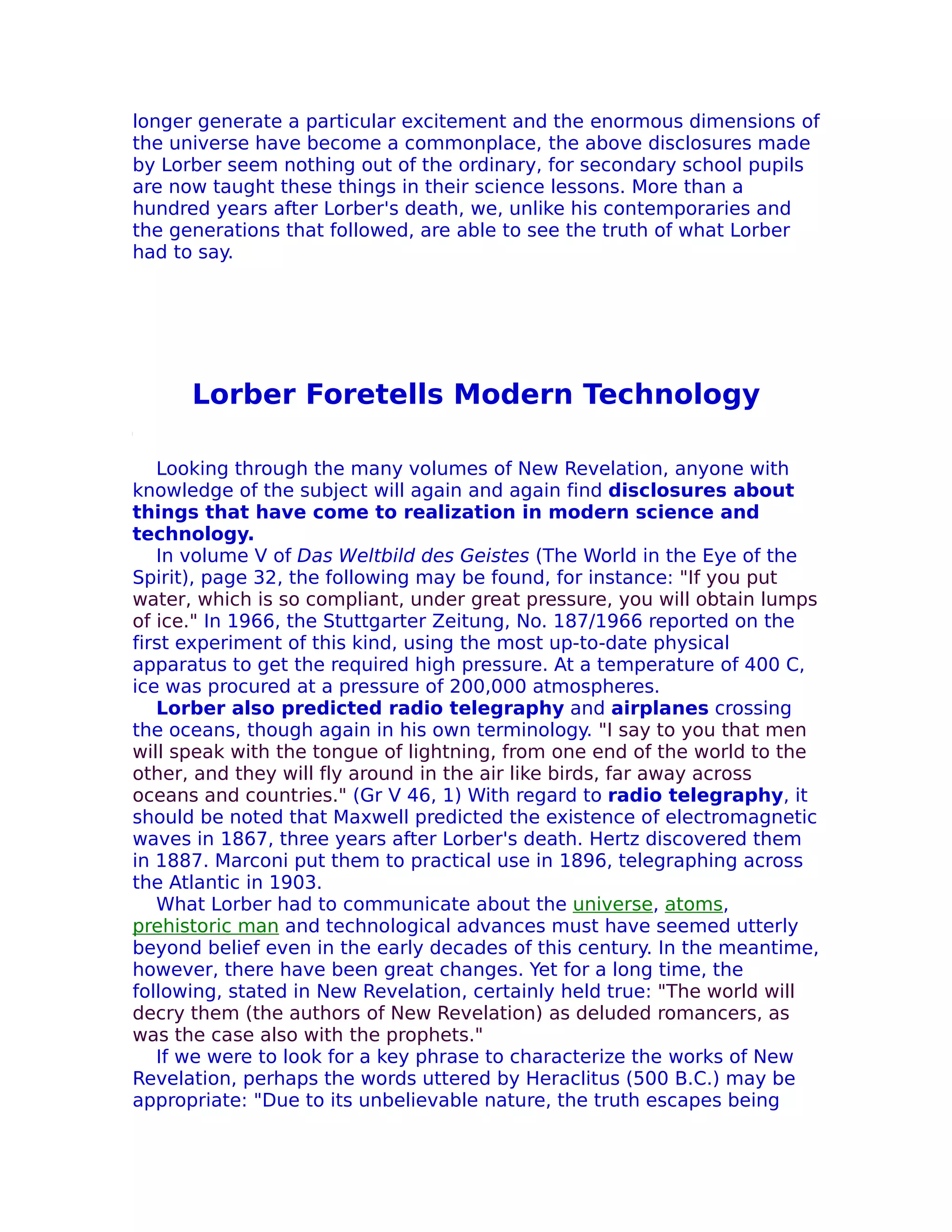 longer generate a particular excitement and the enormous dimensions of
the universe have become a commonplace, the above disclosures made
by Lorber seem nothing out of the ordinary, for secondary school pupils
are now taught these things in their science lessons. More than a
hundred years after Lorber's death, we, unlike his contemporaries and
the generations that followed, are able to see the truth of what Lorber
had to say.




      Lorber Foretells Modern Technology

   Looking through the many volumes of New Revelation, anyone with
knowledge of the subject will again and again find disclosures about
things that have come to realization in modern science and
technology.
   In volume V of Das Weltbild des Geistes (The World in the Eye of the
Spirit), page 32, the following may be found, for instance: "If you put
water, which is so compliant, under great pressure, you will obtain lumps
of ice." In 1966, the Stuttgarter Zeitung, No. 187/1966 reported on the
first experiment of this kind, using the most up-to-date physical
apparatus to get the required high pressure. At a temperature of 400 C,
ice was procured at a pressure of 200,000 atmospheres.
   Lorber also predicted radio telegraphy and airplanes crossing
the oceans, though again in his own terminology. "I say to you that men
will speak with the tongue of lightning, from one end of the world to the
other, and they will fly around in the air like birds, far away across
oceans and countries." (Gr V 46, 1) With regard to radio telegraphy, it
should be noted that Maxwell predicted the existence of electromagnetic
waves in 1867, three years after Lorber's death. Hertz discovered them
in 1887. Marconi put them to practical use in 1896, telegraphing across
the Atlantic in 1903.
   What Lorber had to communicate about the universe, atoms,
prehistoric man and technological advances must have seemed utterly
beyond belief even in the early decades of this century. In the meantime,
however, there have been great changes. Yet for a long time, the
following, stated in New Revelation, certainly held true: "The world will
decry them (the authors of New Revelation) as deluded romancers, as
was the case also with the prophets."
   If we were to look for a key phrase to characterize the works of New
Revelation, perhaps the words uttered by Heraclitus (500 B.C.) may be
appropriate: "Due to its unbelievable nature, the truth escapes being
 