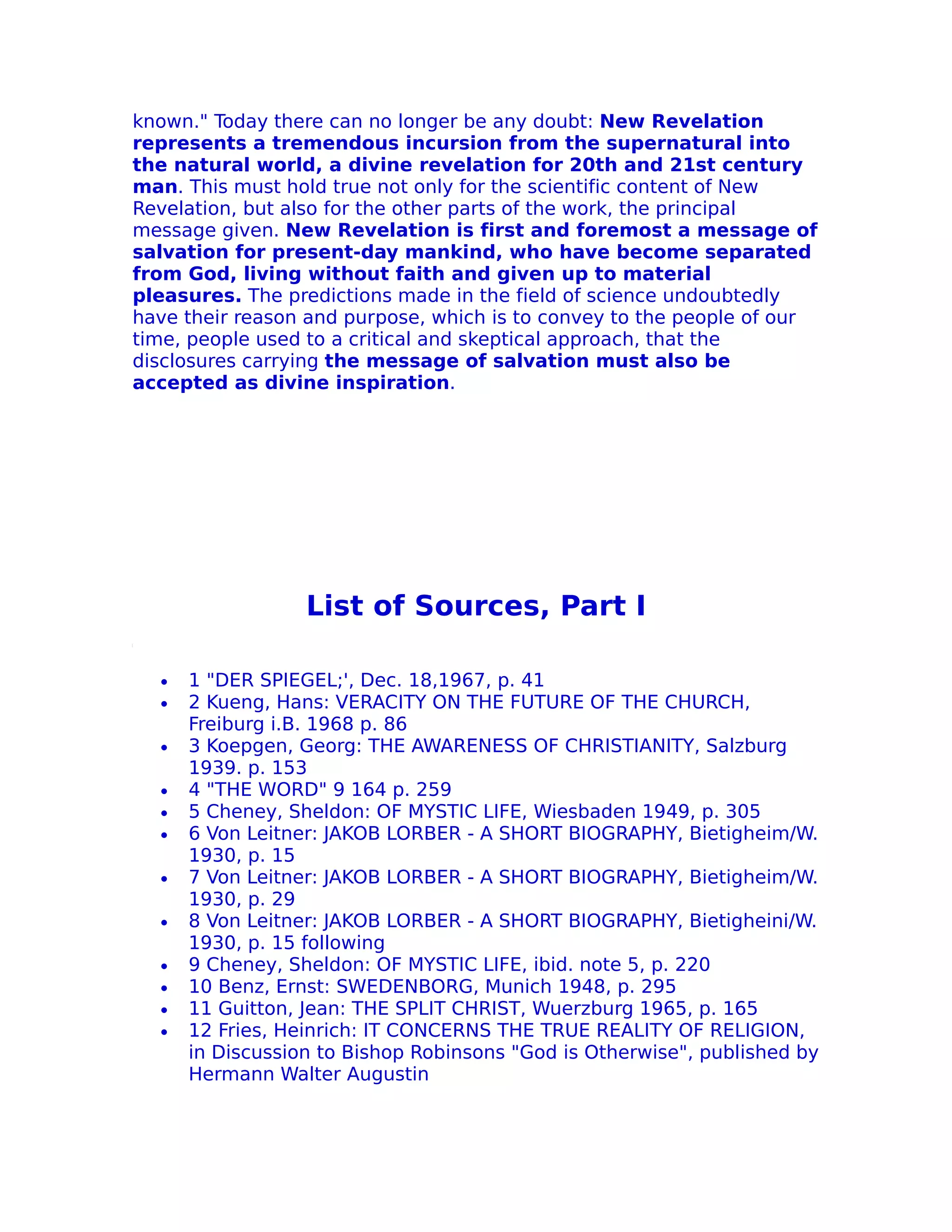known." Today there can no longer be any doubt: New Revelation
represents a tremendous incursion from the supernatural into
the natural world, a divine revelation for 20th and 21st century
man. This must hold true not only for the scientific content of New
Revelation, but also for the other parts of the work, the principal
message given. New Revelation is first and foremost a message of
salvation for present-day mankind, who have become separated
from God, living without faith and given up to material
pleasures. The predictions made in the field of science undoubtedly
have their reason and purpose, which is to convey to the people of our
time, people used to a critical and skeptical approach, that the
disclosures carrying the message of salvation must also be
accepted as divine inspiration.




                  List of Sources, Part I

  •   1 "DER SPIEGEL;', Dec. 18,1967, p. 41
  •   2 Kueng, Hans: VERACITY ON THE FUTURE OF THE CHURCH,
      Freiburg i.B. 1968 p. 86
  •   3 Koepgen, Georg: THE AWARENESS OF CHRISTIANITY, Salzburg
      1939. p. 153
  •   4 "THE WORD" 9 164 p. 259
  •   5 Cheney, Sheldon: OF MYSTIC LIFE, Wiesbaden 1949, p. 305
  •   6 Von Leitner: JAKOB LORBER - A SHORT BIOGRAPHY, Bietigheim/W.
      1930, p. 15
  •   7 Von Leitner: JAKOB LORBER - A SHORT BIOGRAPHY, Bietigheim/W.
      1930, p. 29
  •   8 Von Leitner: JAKOB LORBER - A SHORT BIOGRAPHY, Bietigheini/W.
      1930, p. 15 following
  •   9 Cheney, Sheldon: OF MYSTIC LIFE, ibid. note 5, p. 220
  •   10 Benz, Ernst: SWEDENBORG, Munich 1948, p. 295
  •   11 Guitton, Jean: THE SPLIT CHRIST, Wuerzburg 1965, p. 165
  •   12 Fries, Heinrich: IT CONCERNS THE TRUE REALITY OF RELIGION,
      in Discussion to Bishop Robinsons "God is Otherwise", published by
      Hermann Walter Augustin
 