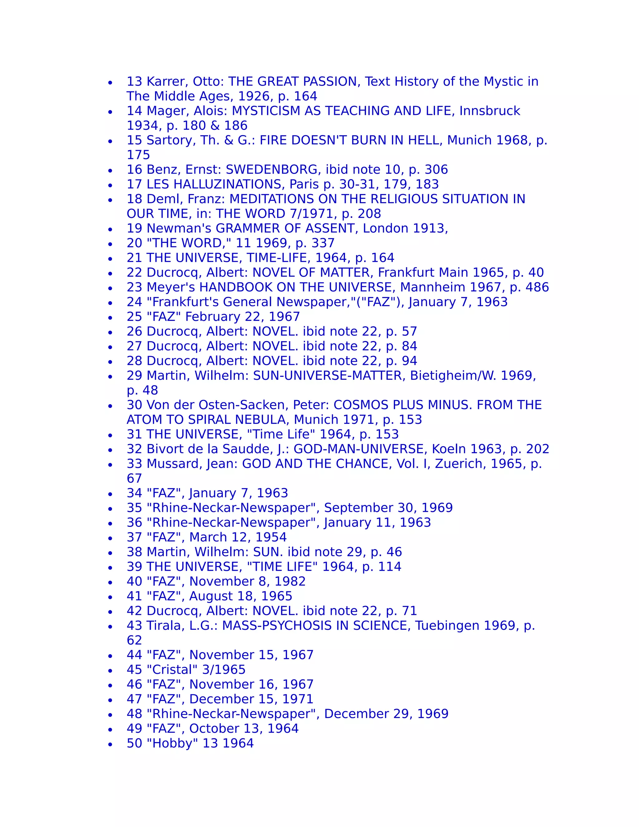•   13 Karrer, Otto: THE GREAT PASSION, Text History of the Mystic in
    The Middle Ages, 1926, p. 164
•   14 Mager, Alois: MYSTICISM AS TEACHING AND LIFE, Innsbruck
    1934, p. 180 & 186
•   15 Sartory, Th. & G.: FIRE DOESN'T BURN IN HELL, Munich 1968, p.
    175
•   16 Benz, Ernst: SWEDENBORG, ibid note 10, p. 306
•   17 LES HALLUZINATIONS, Paris p. 30-31, 179, 183
•   18 Deml, Franz: MEDITATIONS ON THE RELIGIOUS SITUATION IN
    OUR TIME, in: THE WORD 7/1971, p. 208
•   19 Newman's GRAMMER OF ASSENT, London 1913,
•   20 "THE WORD," 11 1969, p. 337
•   21 THE UNIVERSE, TIME-LIFE, 1964, p. 164
•   22 Ducrocq, Albert: NOVEL OF MATTER, Frankfurt Main 1965, p. 40
•   23 Meyer's HANDBOOK ON THE UNIVERSE, Mannheim 1967, p. 486
•   24 "Frankfurt's General Newspaper,"("FAZ"), January 7, 1963
•   25 "FAZ" February 22, 1967
•   26 Ducrocq, Albert: NOVEL. ibid note 22, p. 57
•   27 Ducrocq, Albert: NOVEL. ibid note 22, p. 84
•   28 Ducrocq, Albert: NOVEL. ibid note 22, p. 94
•   29 Martin, Wilhelm: SUN-UNIVERSE-MATTER, Bietigheim/W. 1969,
    p. 48
•   30 Von der Osten-Sacken, Peter: COSMOS PLUS MINUS. FROM THE
    ATOM TO SPIRAL NEBULA, Munich 1971, p. 153
•   31 THE UNIVERSE, "Time Life" 1964, p. 153
•   32 Bivort de la Saudde, J.: GOD-MAN-UNIVERSE, Koeln 1963, p. 202
•   33 Mussard, Jean: GOD AND THE CHANCE, Vol. I, Zuerich, 1965, p.
    67
•   34 "FAZ", January 7, 1963
•   35 "Rhine-Neckar-Newspaper", September 30, 1969
•   36 "Rhine-Neckar-Newspaper", January 11, 1963
•   37 "FAZ", March 12, 1954
•   38 Martin, Wilhelm: SUN. ibid note 29, p. 46
•   39 THE UNIVERSE, "TIME LIFE" 1964, p. 114
•   40 "FAZ", November 8, 1982
•   41 "FAZ", August 18, 1965
•   42 Ducrocq, Albert: NOVEL. ibid note 22, p. 71
•   43 Tirala, L.G.: MASS-PSYCHOSIS IN SCIENCE, Tuebingen 1969, p.
    62
•   44 "FAZ", November 15, 1967
•   45 "Cristal" 3/1965
•   46 "FAZ", November 16, 1967
•   47 "FAZ", December 15, 1971
•   48 "Rhine-Neckar-Newspaper", December 29, 1969
•   49 "FAZ", October 13, 1964
•   50 "Hobby" 13 1964
 