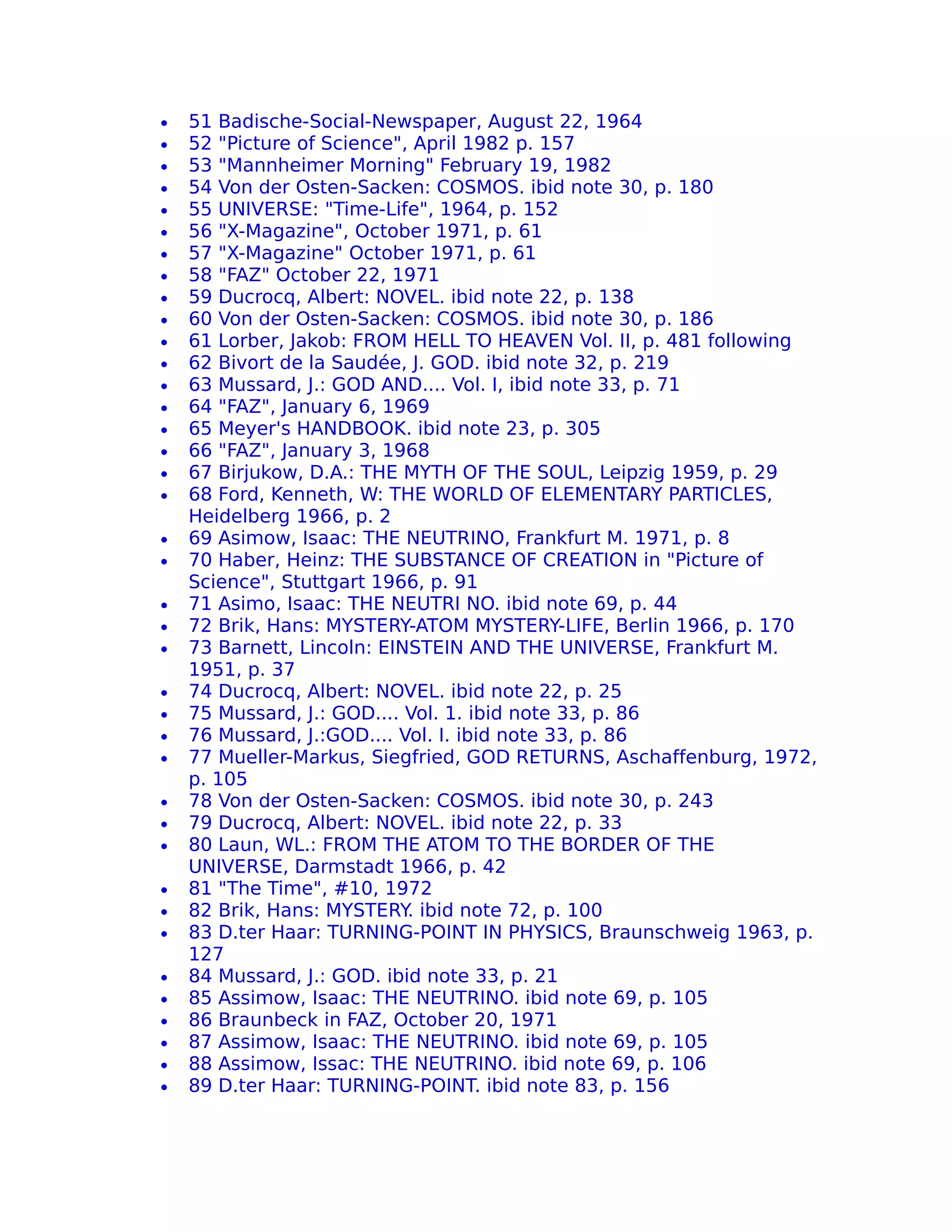 •   51 Badische-Social-Newspaper, August 22, 1964
•   52 "Picture of Science", April 1982 p. 157
•   53 "Mannheimer Morning" February 19, 1982
•   54 Von der Osten-Sacken: COSMOS. ibid note 30, p. 180
•   55 UNIVERSE: "Time-Life", 1964, p. 152
•   56 "X-Magazine", October 1971, p. 61
•   57 "X-Magazine" October 1971, p. 61
•   58 "FAZ" October 22, 1971
•   59 Ducrocq, Albert: NOVEL. ibid note 22, p. 138
•   60 Von der Osten-Sacken: COSMOS. ibid note 30, p. 186
•   61 Lorber, Jakob: FROM HELL TO HEAVEN Vol. II, p. 481 following
•   62 Bivort de la Saudée, J. GOD. ibid note 32, p. 219
•   63 Mussard, J.: GOD AND.... Vol. I, ibid note 33, p. 71
•   64 "FAZ", January 6, 1969
•   65 Meyer's HANDBOOK. ibid note 23, p. 305
•   66 "FAZ", January 3, 1968
•   67 Birjukow, D.A.: THE MYTH OF THE SOUL, Leipzig 1959, p. 29
•   68 Ford, Kenneth, W: THE WORLD OF ELEMENTARY PARTICLES,
    Heidelberg 1966, p. 2
•   69 Asimow, Isaac: THE NEUTRINO, Frankfurt M. 1971, p. 8
•   70 Haber, Heinz: THE SUBSTANCE OF CREATION in "Picture of
    Science", Stuttgart 1966, p. 91
•   71 Asimo, Isaac: THE NEUTRI NO. ibid note 69, p. 44
•   72 Brik, Hans: MYSTERY-ATOM MYSTERY-LIFE, Berlin 1966, p. 170
•   73 Barnett, Lincoln: EINSTEIN AND THE UNIVERSE, Frankfurt M.
    1951, p. 37
•   74 Ducrocq, Albert: NOVEL. ibid note 22, p. 25
•   75 Mussard, J.: GOD.... Vol. 1. ibid note 33, p. 86
•   76 Mussard, J.:GOD.... Vol. I. ibid note 33, p. 86
•   77 Mueller-Markus, Siegfried, GOD RETURNS, Aschaffenburg, 1972,
    p. 105
•   78 Von der Osten-Sacken: COSMOS. ibid note 30, p. 243
•   79 Ducrocq, Albert: NOVEL. ibid note 22, p. 33
•   80 Laun, WL.: FROM THE ATOM TO THE BORDER OF THE
    UNIVERSE, Darmstadt 1966, p. 42
•   81 "The Time", #10, 1972
•   82 Brik, Hans: MYSTERY ibid note 72, p. 100
                            .
•   83 D.ter Haar: TURNING-POINT IN PHYSICS, Braunschweig 1963, p.
    127
•   84 Mussard, J.: GOD. ibid note 33, p. 21
•   85 Assimow, Isaac: THE NEUTRINO. ibid note 69, p. 105
•   86 Braunbeck in FAZ, October 20, 1971
•   87 Assimow, Isaac: THE NEUTRINO. ibid note 69, p. 105
•   88 Assimow, Issac: THE NEUTRINO. ibid note 69, p. 106
•   89 D.ter Haar: TURNING-POINT. ibid note 83, p. 156
 