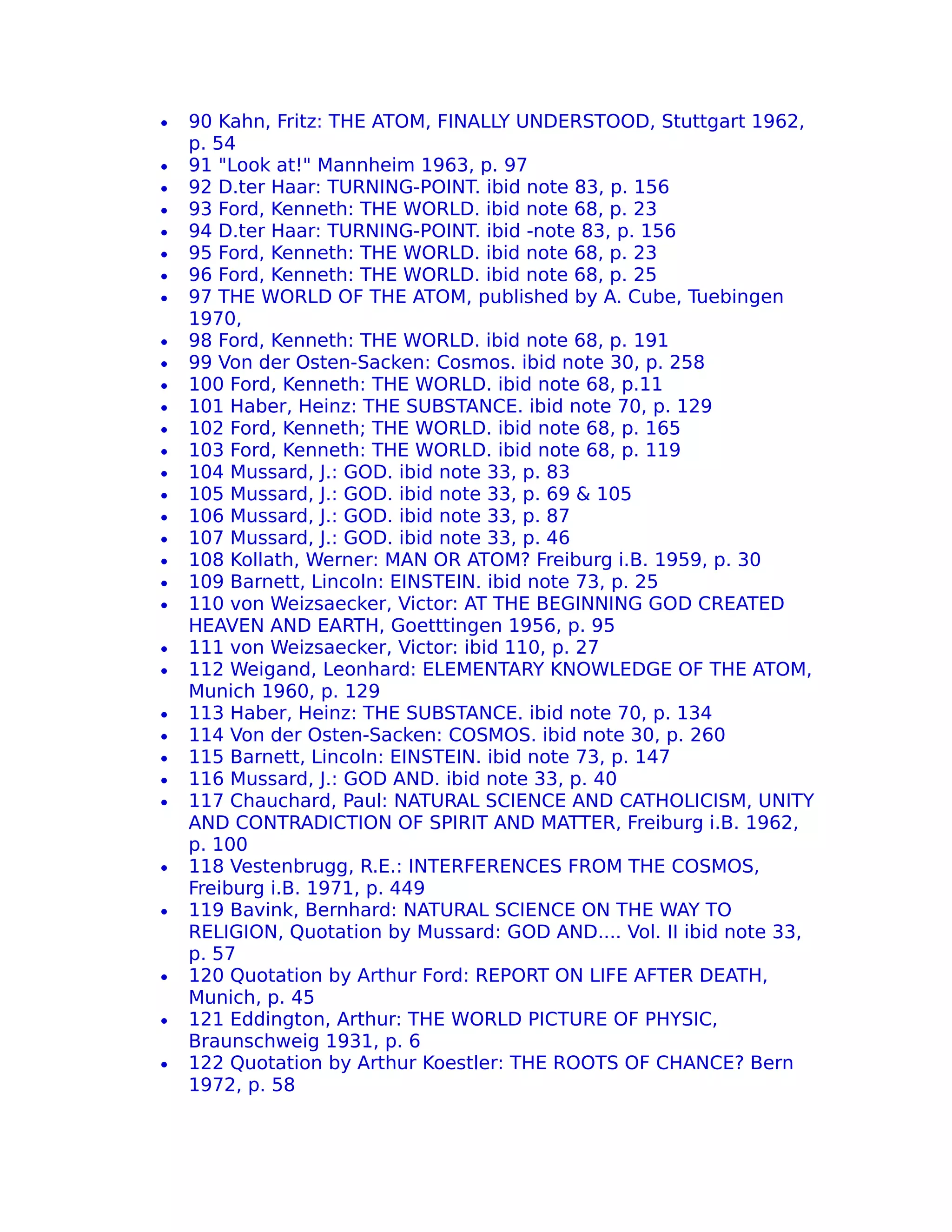 •   90 Kahn, Fritz: THE ATOM, FINALLY UNDERSTOOD, Stuttgart 1962,
    p. 54
•   91 "Look at!" Mannheim 1963, p. 97
•   92 D.ter Haar: TURNING-POINT. ibid note 83, p. 156
•   93 Ford, Kenneth: THE WORLD. ibid note 68, p. 23
•   94 D.ter Haar: TURNING-POINT. ibid -note 83, p. 156
•   95 Ford, Kenneth: THE WORLD. ibid note 68, p. 23
•   96 Ford, Kenneth: THE WORLD. ibid note 68, p. 25
•   97 THE WORLD OF THE ATOM, published by A. Cube, Tuebingen
    1970,
•   98 Ford, Kenneth: THE WORLD. ibid note 68, p. 191
•   99 Von der Osten-Sacken: Cosmos. ibid note 30, p. 258
•   100 Ford, Kenneth: THE WORLD. ibid note 68, p.11
•   101 Haber, Heinz: THE SUBSTANCE. ibid note 70, p. 129
•   102 Ford, Kenneth; THE WORLD. ibid note 68, p. 165
•   103 Ford, Kenneth: THE WORLD. ibid note 68, p. 119
•   104 Mussard, J.: GOD. ibid note 33, p. 83
•   105 Mussard, J.: GOD. ibid note 33, p. 69 & 105
•   106 Mussard, J.: GOD. ibid note 33, p. 87
•   107 Mussard, J.: GOD. ibid note 33, p. 46
•   108 Kollath, Werner: MAN OR ATOM? Freiburg i.B. 1959, p. 30
•   109 Barnett, Lincoln: EINSTEIN. ibid note 73, p. 25
•   110 von Weizsaecker, Victor: AT THE BEGINNING GOD CREATED
    HEAVEN AND EARTH, Goetttingen 1956, p. 95
•   111 von Weizsaecker, Victor: ibid 110, p. 27
•   112 Weigand, Leonhard: ELEMENTARY KNOWLEDGE OF THE ATOM,
    Munich 1960, p. 129
•   113 Haber, Heinz: THE SUBSTANCE. ibid note 70, p. 134
•   114 Von der Osten-Sacken: COSMOS. ibid note 30, p. 260
•   115 Barnett, Lincoln: EINSTEIN. ibid note 73, p. 147
•   116 Mussard, J.: GOD AND. ibid note 33, p. 40
•   117 Chauchard, Paul: NATURAL SCIENCE AND CATHOLICISM, UNITY
    AND CONTRADICTION OF SPIRIT AND MATTER, Freiburg i.B. 1962,
    p. 100
•   118 Vestenbrugg, R.E.: INTERFERENCES FROM THE COSMOS,
    Freiburg i.B. 1971, p. 449
•   119 Bavink, Bernhard: NATURAL SCIENCE ON THE WAY TO
    RELIGION, Quotation by Mussard: GOD AND.... Vol. II ibid note 33,
    p. 57
•   120 Quotation by Arthur Ford: REPORT ON LIFE AFTER DEATH,
    Munich, p. 45
•   121 Eddington, Arthur: THE WORLD PICTURE OF PHYSIC,
    Braunschweig 1931, p. 6
•   122 Quotation by Arthur Koestler: THE ROOTS OF CHANCE? Bern
    1972, p. 58
 