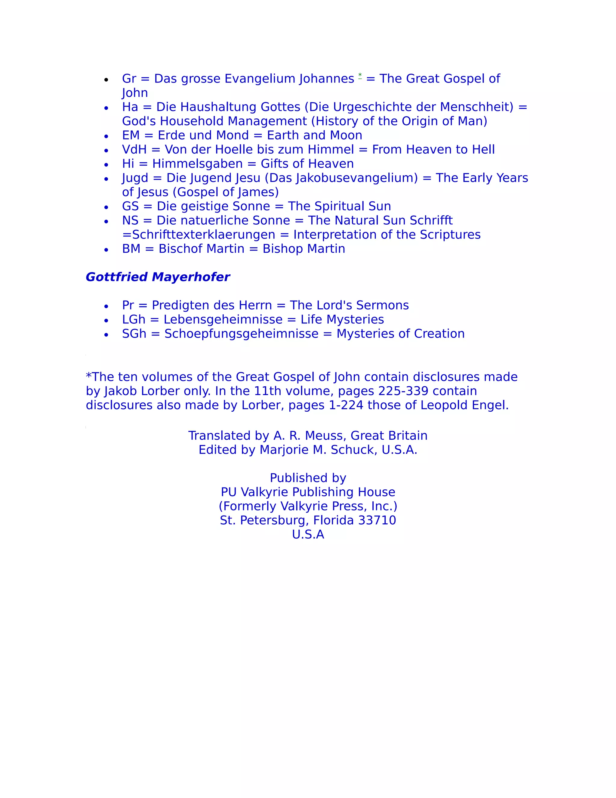 •   Gr = Das grosse Evangelium Johannes * = The Great Gospel of
      John
  •   Ha = Die Haushaltung Gottes (Die Urgeschichte der Menschheit) =
      God's Household Management (History of the Origin of Man)
  •   EM = Erde und Mond = Earth and Moon
  •   VdH = Von der Hoelle bis zum Himmel = From Heaven to Hell
  •   Hi = Himmelsgaben = Gifts of Heaven
  •   Jugd = Die Jugend Jesu (Das Jakobusevangelium) = The Early Years
      of Jesus (Gospel of James)
  •   GS = Die geistige Sonne = The Spiritual Sun
  •   NS = Die natuerliche Sonne = The Natural Sun Schrifft
      =Schrifttexterklaerungen = Interpretation of the Scriptures
  •   BM = Bischof Martin = Bishop Martin

Gottfried Mayerhofer

  •   Pr = Predigten des Herrn = The Lord's Sermons
  •   LGh = Lebensgeheimnisse = Life Mysteries
  •   SGh = Schoepfungsgeheimnisse = Mysteries of Creation


*The ten volumes of the Great Gospel of John contain disclosures made
by Jakob Lorber only. In the 11th volume, pages 225-339 contain
disclosures also made by Lorber, pages 1-224 those of Leopold Engel.

                Translated by A. R. Meuss, Great Britain
                  Edited by Marjorie M. Schuck, U.S.A.

                              Published by
                     PU Valkyrie Publishing House
                     (Formerly Valkyrie Press, Inc.)
                     St. Petersburg, Florida 33710
                                 U.S.A
 