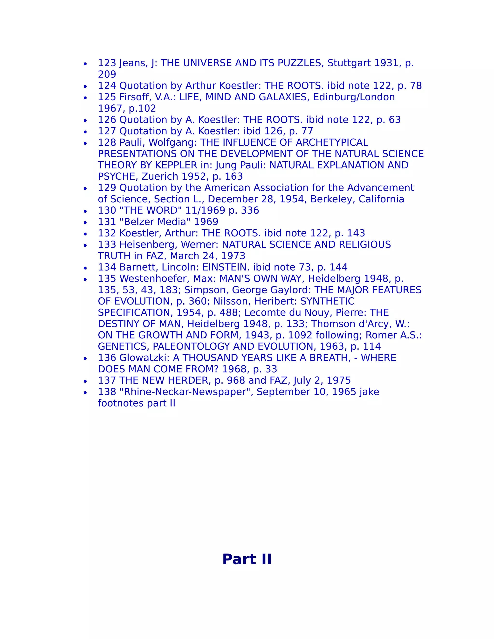 •   123 Jeans, J: THE UNIVERSE AND ITS PUZZLES, Stuttgart 1931, p.
    209
•   124 Quotation by Arthur Koestler: THE ROOTS. ibid note 122, p. 78
•   125 Firsoff, V.A.: LIFE, MIND AND GALAXIES, Edinburg/London
    1967, p.102
•   126 Quotation by A. Koestler: THE ROOTS. ibid note 122, p. 63
•   127 Quotation by A. Koestler: ibid 126, p. 77
•   128 Pauli, Wolfgang: THE INFLUENCE OF ARCHETYPICAL
    PRESENTATIONS ON THE DEVELOPMENT OF THE NATURAL SCIENCE
    THEORY BY KEPPLER in: Jung Pauli: NATURAL EXPLANATION AND
    PSYCHE, Zuerich 1952, p. 163
•   129 Quotation by the American Association for the Advancement
    of Science, Section L., December 28, 1954, Berkeley, California
•   130 "THE WORD" 11/1969 p. 336
•   131 "Belzer Media" 1969
•   132 Koestler, Arthur: THE ROOTS. ibid note 122, p. 143
•   133 Heisenberg, Werner: NATURAL SCIENCE AND RELIGIOUS
    TRUTH in FAZ, March 24, 1973
•   134 Barnett, Lincoln: EINSTEIN. ibid note 73, p. 144
•   135 Westenhoefer, Max: MAN'S OWN WAY, Heidelberg 1948, p.
    135, 53, 43, 183; Simpson, George Gaylord: THE MAJOR FEATURES
    OF EVOLUTION, p. 360; Nilsson, Heribert: SYNTHETIC
    SPECIFICATION, 1954, p. 488; Lecomte du Nouy, Pierre: THE
    DESTINY OF MAN, Heidelberg 1948, p. 133; Thomson d'Arcy, W.:
    ON THE GROWTH AND FORM, 1943, p. 1092 following; Romer A.S.:
    GENETICS, PALEONTOLOGY AND EVOLUTION, 1963, p. 114
•   136 Glowatzki: A THOUSAND YEARS LIKE A BREATH, - WHERE
    DOES MAN COME FROM? 1968, p. 33
•   137 THE NEW HERDER, p. 968 and FAZ, July 2, 1975
•   138 "Rhine-Neckar-Newspaper", September 10, 1965 jake
    footnotes part II




                            Part II
 