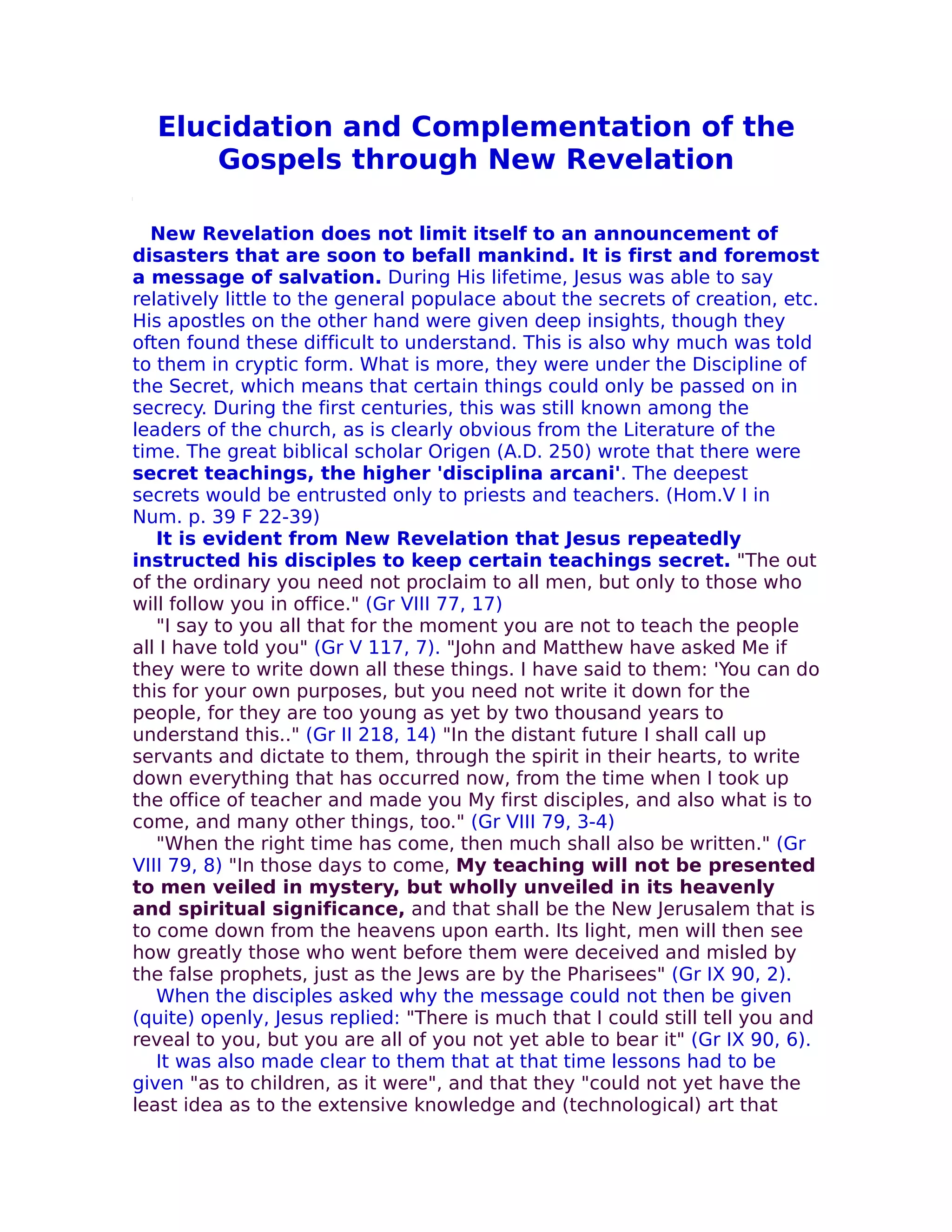 Elucidation and Complementation of the
      Gospels through New Revelation

  New Revelation does not limit itself to an announcement of
disasters that are soon to befall mankind. It is first and foremost
a message of salvation. During His lifetime, Jesus was able to say
relatively little to the general populace about the secrets of creation, etc.
His apostles on the other hand were given deep insights, though they
often found these difficult to understand. This is also why much was told
to them in cryptic form. What is more, they were under the Discipline of
the Secret, which means that certain things could only be passed on in
secrecy. During the first centuries, this was still known among the
leaders of the church, as is clearly obvious from the Literature of the
time. The great biblical scholar Origen (A.D. 250) wrote that there were
secret teachings, the higher 'disciplina arcani'. The deepest
secrets would be entrusted only to priests and teachers. (Hom.V I in
Num. p. 39 F 22-39)
   It is evident from New Revelation that Jesus repeatedly
instructed his disciples to keep certain teachings secret. "The out
of the ordinary you need not proclaim to all men, but only to those who
will follow you in office." (Gr VIII 77, 17)
   "I say to you all that for the moment you are not to teach the people
all I have told you" (Gr V 117, 7). "John and Matthew have asked Me if
they were to write down all these things. I have said to them: 'You can do
this for your own purposes, but you need not write it down for the
people, for they are too young as yet by two thousand years to
understand this.." (Gr II 218, 14) "In the distant future I shall call up
servants and dictate to them, through the spirit in their hearts, to write
down everything that has occurred now, from the time when I took up
the office of teacher and made you My first disciples, and also what is to
come, and many other things, too." (Gr VIII 79, 3-4)
   "When the right time has come, then much shall also be written." (Gr
VIII 79, 8) "In those days to come, My teaching will not be presented
to men veiled in mystery, but wholly unveiled in its heavenly
and spiritual significance, and that shall be the New Jerusalem that is
to come down from the heavens upon earth. Its light, men will then see
how greatly those who went before them were deceived and misled by
the false prophets, just as the Jews are by the Pharisees" (Gr IX 90, 2).
   When the disciples asked why the message could not then be given
(quite) openly, Jesus replied: "There is much that I could still tell you and
reveal to you, but you are all of you not yet abIe to bear it" (Gr IX 90, 6).
   It was also made clear to them that at that time lessons had to be
given "as to children, as it were", and that they "could not yet have the
least idea as to the extensive knowledge and (technological) art that
 