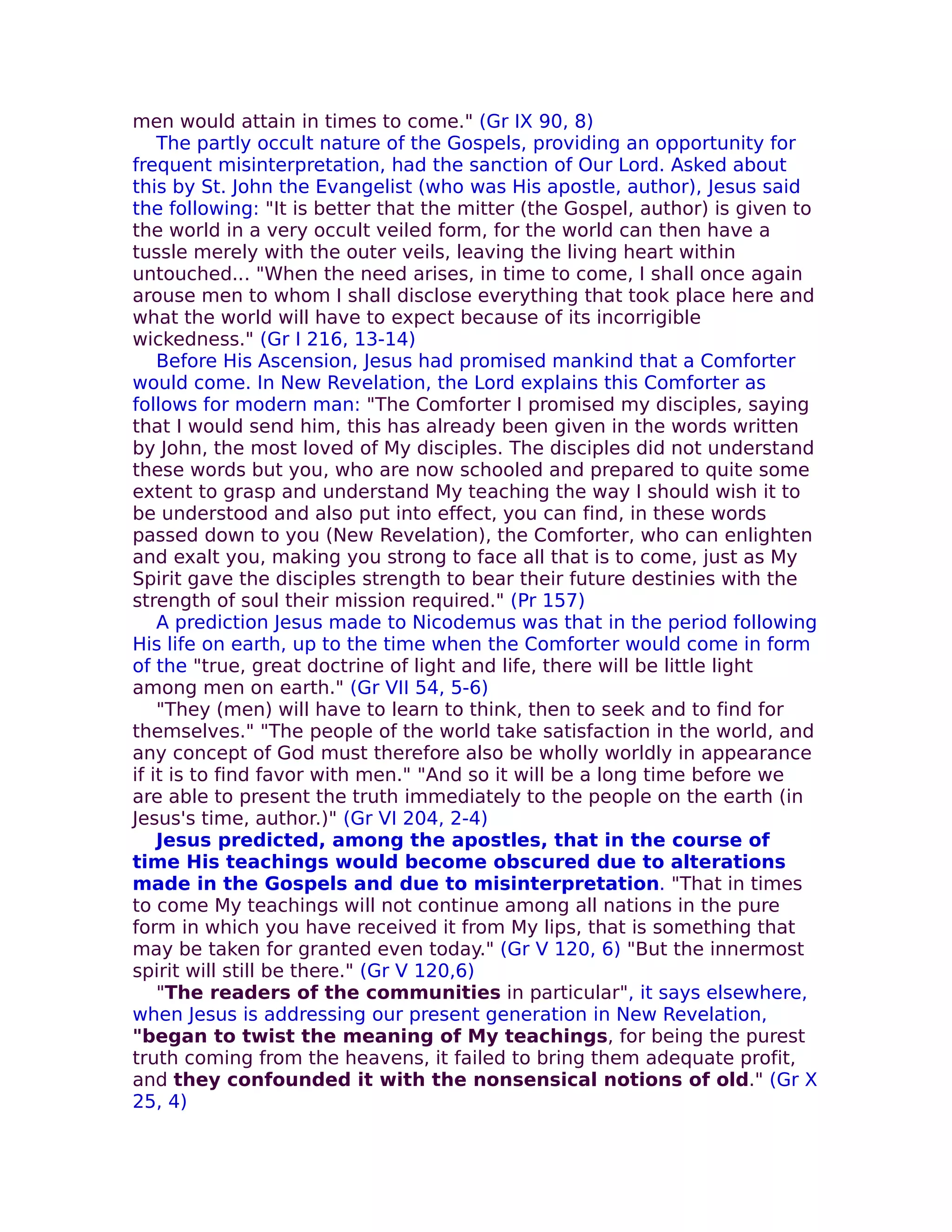 men would attain in times to come." (Gr IX 90, 8)
    The partly occult nature of the Gospels, providing an opportunity for
frequent misinterpretation, had the sanction of Our Lord. Asked about
this by St. John the Evangelist (who was His apostle, author), Jesus said
the following: "It is better that the mitter (the Gospel, author) is given to
the world in a very occult veiled form, for the world can then have a
tussle merely with the outer veils, leaving the living heart within
untouched... "When the need arises, in time to come, I shall once again
arouse men to whom I shall disclose everything that took place here and
what the world will have to expect because of its incorrigible
wickedness." (Gr I 216, 13-14)
    Before His Ascension, Jesus had promised mankind that a Comforter
would come. In New Revelation, the Lord explains this Comforter as
follows for modern man: "The Comforter I promised my disciples, saying
that I would send him, this has already been given in the words written
by John, the most loved of My disciples. The disciples did not understand
these words but you, who are now schooled and prepared to quite some
extent to grasp and understand My teaching the way I should wish it to
be understood and also put into effect, you can find, in these words
passed down to you (New Revelation), the Comforter, who can enlighten
and exalt you, making you strong to face all that is to come, just as My
Spirit gave the disciples strength to bear their future destinies with the
strength of soul their mission required." (Pr 157)
    A prediction Jesus made to Nicodemus was that in the period following
His life on earth, up to the time when the Comforter would come in form
of the "true, great doctrine of light and life, there will be little light
among men on earth." (Gr VII 54, 5-6)
    "They (men) will have to learn to think, then to seek and to find for
themselves." "The people of the world take satisfaction in the world, and
any concept of God must therefore also be wholly worldly in appearance
if it is to find favor with men." "And so it will be a long time before we
are able to present the truth immediately to the people on the earth (in
Jesus's time, author.)" (Gr VI 204, 2-4)
    Jesus predicted, among the apostles, that in the course of
time His teachings would become obscured due to alterations
made in the Gospels and due to misinterpretation. "That in times
to come My teachings will not continue among all nations in the pure
form in which you have received it from My lips, that is something that
may be taken for granted even today." (Gr V 120, 6) "But the innermost
spirit will still be there." (Gr V 120,6)
    "The readers of the communities in particular", it says elsewhere,
when Jesus is addressing our present generation in New Revelation,
"began to twist the meaning of My teachings, for being the purest
truth coming from the heavens, it failed to bring them adequate profit,
and they confounded it with the nonsensical notions of old." (Gr X
25, 4)
 