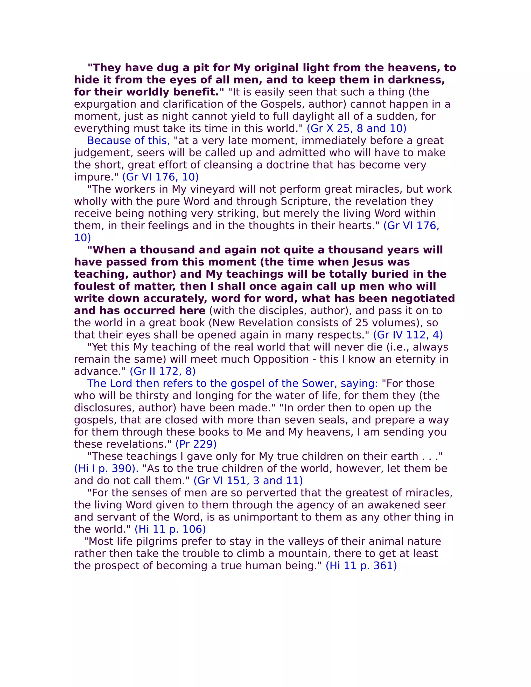 "They have dug a pit for My original light from the heavens, to
hide it from the eyes of all men, and to keep them in darkness,
for their worldly benefit." "It is easily seen that such a thing (the
expurgation and clarification of the Gospels, author) cannot happen in a
moment, just as night cannot yield to full daylight all of a sudden, for
everything must take its time in this world." (Gr X 25, 8 and 10)
   Because of this, "at a very late moment, immediately before a great
judgement, seers will be called up and admitted who will have to make
the short, great effort of cleansing a doctrine that has become very
impure." (Gr VI 176, 10)
   "The workers in My vineyard will not perform great miracles, but work
wholly with the pure Word and through Scripture, the revelation they
receive being nothing very striking, but merely the living Word within
them, in their feelings and in the thoughts in their hearts." (Gr VI 176,
10)
   "When a thousand and again not quite a thousand years will
have passed from this moment (the time when Jesus was
teaching, author) and My teachings will be totally buried in the
foulest of matter, then I shall once again call up men who will
write down accurately, word for word, what has been negotiated
and has occurred here (with the disciples, author), and pass it on to
the world in a great book (New Revelation consists of 25 volumes), so
that their eyes shall be opened again in many respects." (Gr IV 112, 4)
   "Yet this My teaching of the real world that will never die (i.e., always
remain the same) will meet much Opposition - this I know an eternity in
advance." (Gr II 172, 8)
   The Lord then refers to the gospel of the Sower, saying: "For those
who will be thirsty and Ionging for the water of life, for them they (the
disclosures, author) have been made." "In order then to open up the
gospels, that are closed with more than seven seals, and prepare a way
for them through these books to Me and My heavens, I am sending you
these revelations." (Pr 229)
   "These teachings I gave only for My true children on their earth . . ."
(Hi I p. 390). "As to the true children of the world, however, let them be
and do not call them." (Gr VI 151, 3 and 11)
   "For the senses of men are so perverted that the greatest of miracles,
the living Word given to them through the agency of an awakened seer
and servant of the Word, is as unimportant to them as any other thing in
the world." (Hi 11 p. 106)
  "Most life pilgrims prefer to stay in the valleys of their animal nature
rather then take the trouble to climb a mountain, there to get at least
the prospect of becoming a true human being." (Hi 11 p. 361)
 