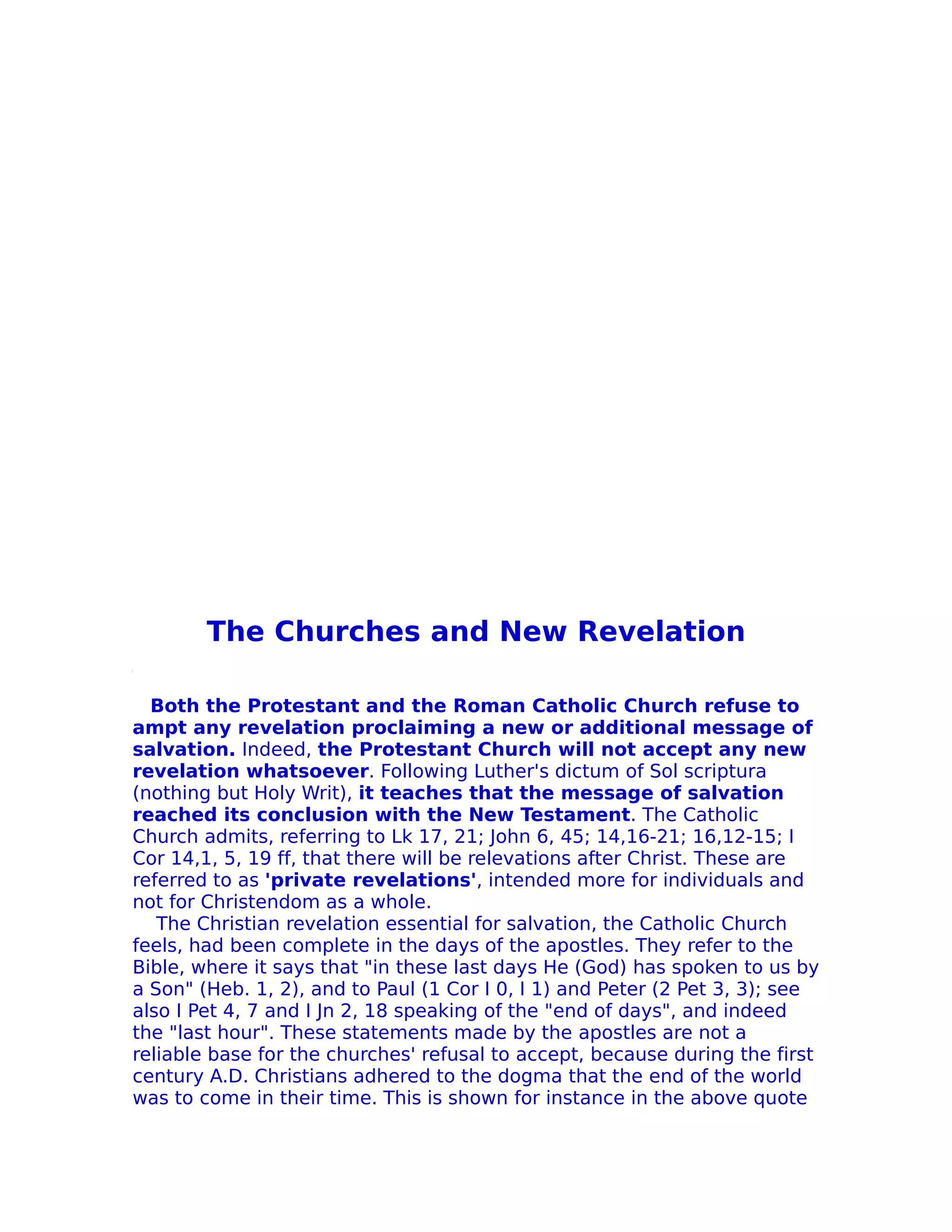 The Churches and New Revelation

  Both the Protestant and the Roman Catholic Church refuse to
ampt any revelation proclaiming a new or additional message of
salvation. Indeed, the Protestant Church will not accept any new
revelation whatsoever. Following Luther's dictum of Sol scriptura
(nothing but Holy Writ), it teaches that the message of salvation
reached its conclusion with the New Testament. The Catholic
Church admits, referring to Lk 17, 21; John 6, 45; 14,16-21; 16,12-15; I
Cor 14,1, 5, 19 ff, that there will be relevations after Christ. These are
referred to as 'private revelations', intended more for individuals and
not for Christendom as a whole.
   The Christian revelation essential for salvation, the Catholic Church
feels, had been complete in the days of the apostles. They refer to the
Bible, where it says that "in these last days He (God) has spoken to us by
a Son" (Heb. 1, 2), and to Paul (1 Cor I 0, I 1) and Peter (2 Pet 3, 3); see
also I Pet 4, 7 and I Jn 2, 18 speaking of the "end of days", and indeed
the "last hour". These statements made by the apostles are not a
reliable base for the churches' refusal to accept, because during the first
century A.D. Christians adhered to the dogma that the end of the world
was to come in their time. This is shown for instance in the above quote
 