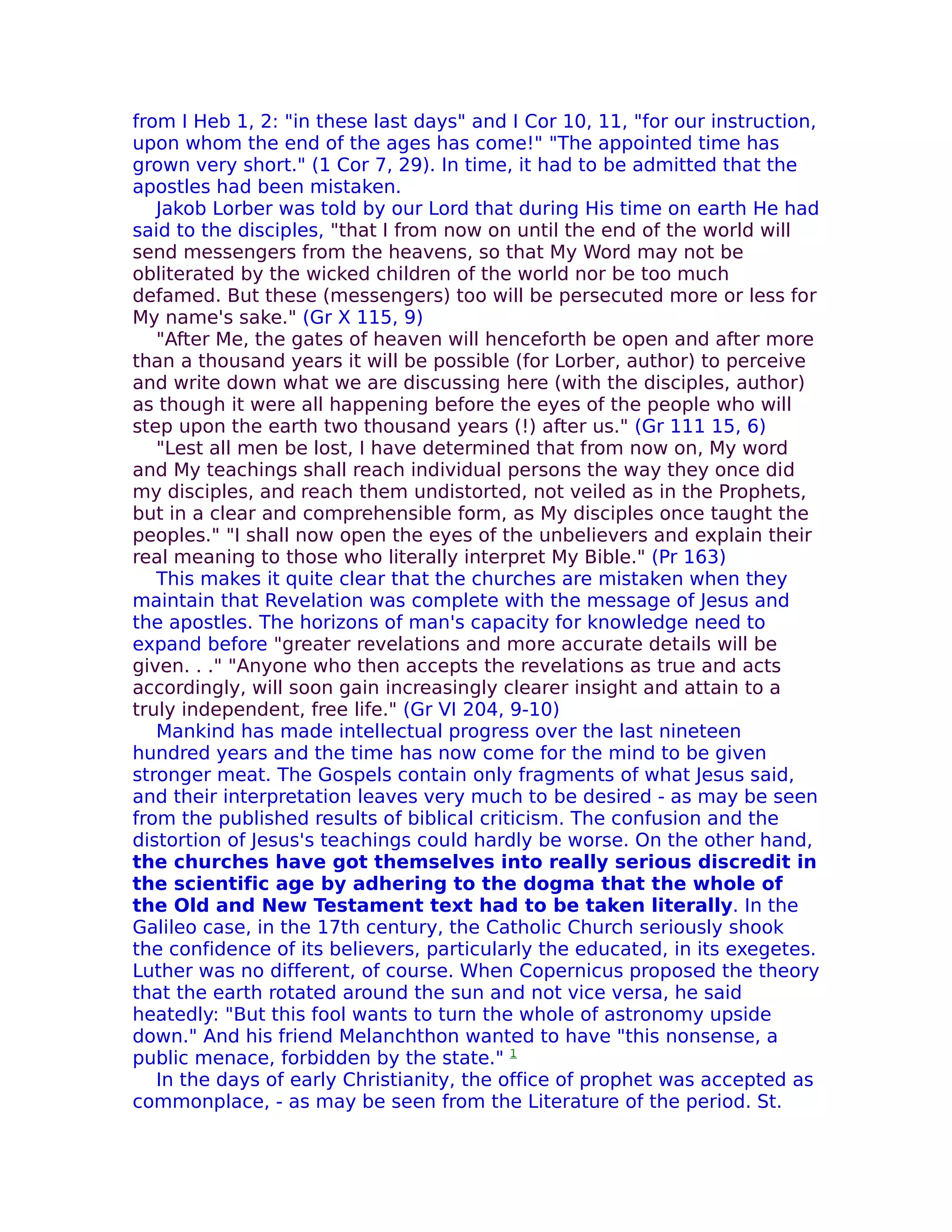 from I Heb 1, 2: "in these last days" and I Cor 10, 11, "for our instruction,
upon whom the end of the ages has come!" "The appointed time has
grown very short." (1 Cor 7, 29). In time, it had to be admitted that the
apostles had been mistaken.
   Jakob Lorber was told by our Lord that during His time on earth He had
said to the disciples, "that I from now on until the end of the world will
send messengers from the heavens, so that My Word may not be
obliterated by the wicked children of the world nor be too much
defamed. But these (messengers) too will be persecuted more or less for
My name's sake." (Gr X 115, 9)
   "After Me, the gates of heaven will henceforth be open and after more
than a thousand years it will be possible (for Lorber, author) to perceive
and write down what we are discussing here (with the disciples, author)
as though it were all happening before the eyes of the people who will
step upon the earth two thousand years (!) after us." (Gr 111 15, 6)
   "Lest all men be lost, I have determined that from now on, My word
and My teachings shall reach individual persons the way they once did
my disciples, and reach them undistorted, not veiled as in the Prophets,
but in a clear and comprehensible form, as My disciples once taught the
peoples." "I shall now open the eyes of the unbelievers and explain their
real meaning to those who literally interpret My Bible." (Pr 163)
   This makes it quite clear that the churches are mistaken when they
maintain that Revelation was complete with the message of Jesus and
the apostles. The horizons of man's capacity for knowledge need to
expand before "greater revelations and more accurate details will be
given. . ." "Anyone who then accepts the revelations as true and acts
accordingly, will soon gain increasingly clearer insight and attain to a
truly independent, free life." (Gr VI 204, 9-10)
   Mankind has made intellectual progress over the last nineteen
hundred years and the time has now come for the mind to be given
stronger meat. The Gospels contain only fragments of what Jesus said,
and their interpretation leaves very much to be desired - as may be seen
from the published results of biblical criticism. The confusion and the
distortion of Jesus's teachings could hardly be worse. On the other hand,
the churches have got themselves into really serious discredit in
the scientific age by adhering to the dogma that the whole of
the Old and New Testament text had to be taken literally. In the
Galileo case, in the 17th century, the Catholic Church seriously shook
the confidence of its believers, particularly the educated, in its exegetes.
Luther was no different, of course. When Copernicus proposed the theory
that the earth rotated around the sun and not vice versa, he said
heatedly: "But this fool wants to turn the whole of astronomy upside
down." And his friend Melanchthon wanted to have "this nonsense, a
public menace, forbidden by the state." 1
   In the days of early Christianity, the office of prophet was accepted as
commonplace, - as may be seen from the Literature of the period. St.
 