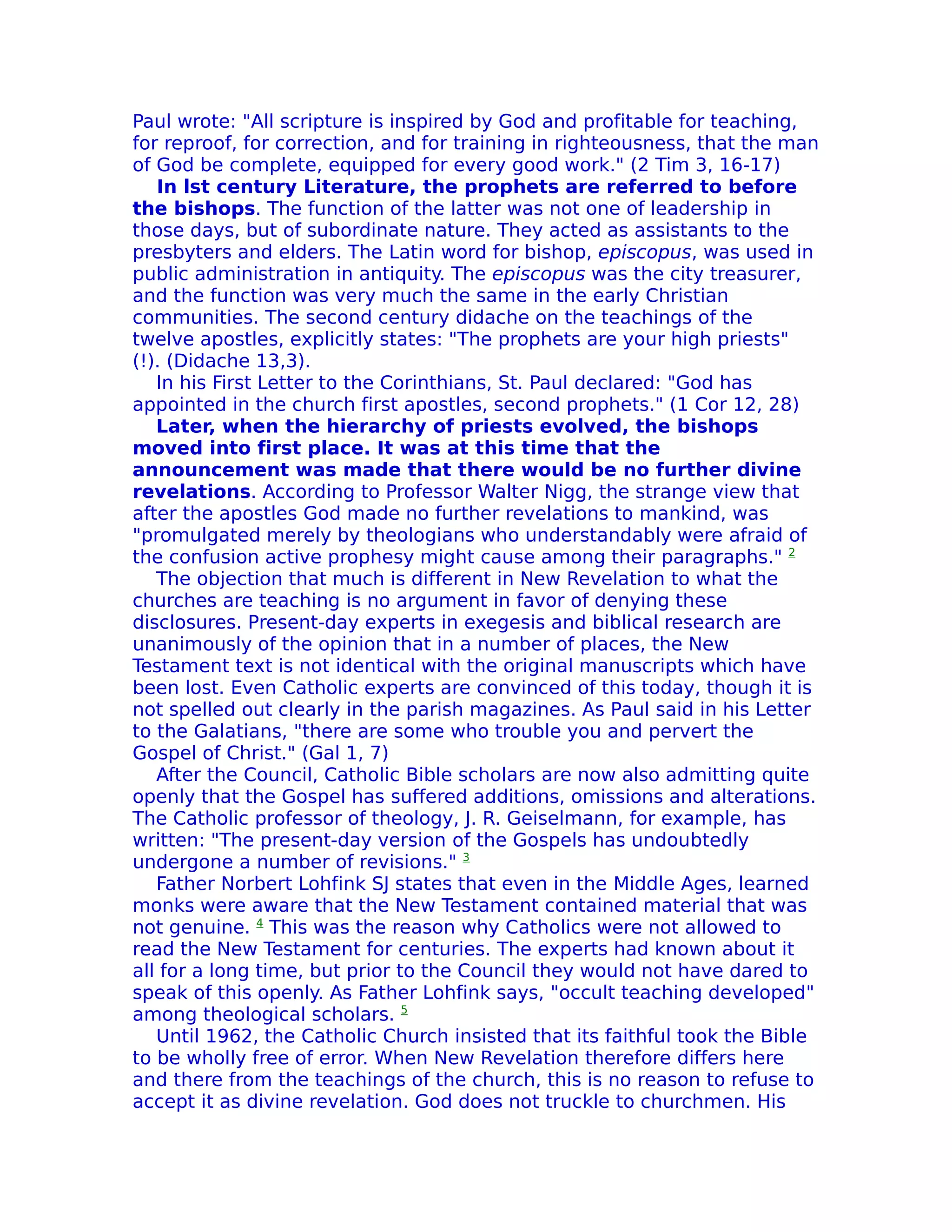 Paul wrote: "All scripture is inspired by God and profitable for teaching,
for reproof, for correction, and for training in righteousness, that the man
of God be complete, equipped for every good work." (2 Tim 3, 16-17)
   In lst century Literature, the prophets are referred to before
the bishops. The function of the latter was not one of leadership in
those days, but of subordinate nature. They acted as assistants to the
presbyters and elders. The Latin word for bishop, episcopus, was used in
public administration in antiquity. The episcopus was the city treasurer,
and the function was very much the same in the early Christian
communities. The second century didache on the teachings of the
twelve apostles, explicitly states: "The prophets are your high priests"
(!). (Didache 13,3).
   In his First Letter to the Corinthians, St. Paul declared: "God has
appointed in the church first apostles, second prophets." (1 Cor 12, 28)
   Later, when the hierarchy of priests evolved, the bishops
moved into first place. It was at this time that the
announcement was made that there would be no further divine
revelations. According to Professor Walter Nigg, the strange view that
after the apostles God made no further revelations to mankind, was
"promulgated merely by theologians who understandably were afraid of
the confusion active prophesy might cause among their paragraphs." 2
   The objection that much is different in New Revelation to what the
churches are teaching is no argument in favor of denying these
disclosures. Present-day experts in exegesis and biblical research are
unanimously of the opinion that in a number of places, the New
Testament text is not identical with the original manuscripts which have
been lost. Even Catholic experts are convinced of this today, though it is
not spelled out clearly in the parish magazines. As Paul said in his Letter
to the Galatians, "there are some who trouble you and pervert the
Gospel of Christ." (Gal 1, 7)
   After the Council, Catholic Bible scholars are now also admitting quite
openly that the Gospel has suffered additions, omissions and alterations.
The Catholic professor of theology, J. R. Geiselmann, for example, has
written: "The present-day version of the Gospels has undoubtedly
undergone a number of revisions." 3
   Father Norbert Lohfink SJ states that even in the Middle Ages, learned
monks were aware that the New Testament contained material that was
not genuine. 4 This was the reason why Catholics were not allowed to
read the New Testament for centuries. The experts had known about it
all for a long time, but prior to the Council they would not have dared to
speak of this openly. As Father Lohfink says, "occult teaching developed"
among theological scholars. 5
   Until 1962, the Catholic Church insisted that its faithful took the Bible
to be wholly free of error. When New Revelation therefore differs here
and there from the teachings of the church, this is no reason to refuse to
accept it as divine revelation. God does not truckle to churchmen. His
 