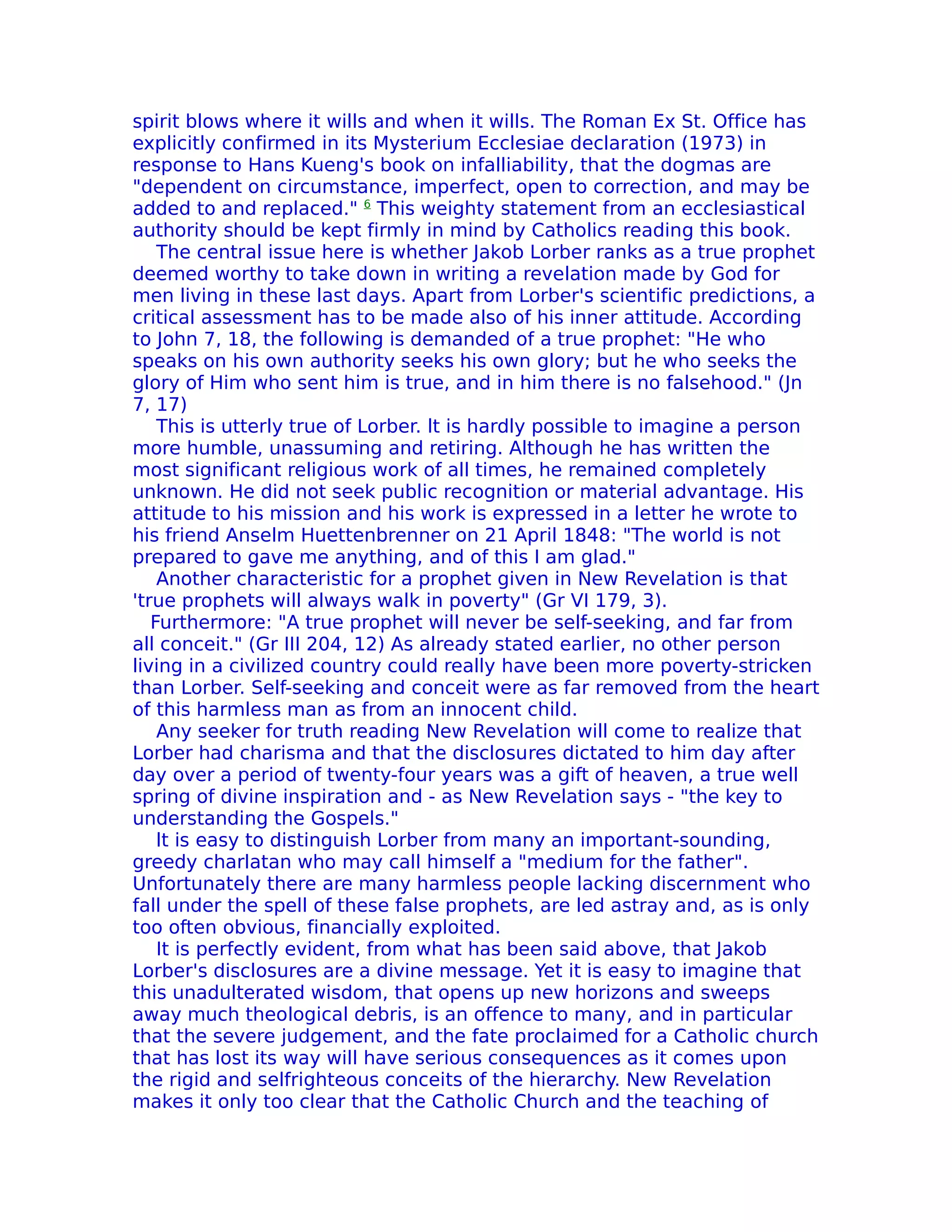 spirit blows where it wills and when it wills. The Roman Ex St. Office has
explicitly confirmed in its Mysterium Ecclesiae declaration (1973) in
response to Hans Kueng's book on infalliability, that the dogmas are
"dependent on circumstance, imperfect, open to correction, and may be
added to and replaced." 6 This weighty statement from an ecclesiastical
authority should be kept firmly in mind by Catholics reading this book.
    The central issue here is whether Jakob Lorber ranks as a true prophet
deemed worthy to take down in writing a revelation made by God for
men living in these last days. Apart from Lorber's scientific predictions, a
critical assessment has to be made also of his inner attitude. According
to John 7, 18, the following is demanded of a true prophet: "He who
speaks on his own authority seeks his own glory; but he who seeks the
glory of Him who sent him is true, and in him there is no falsehood." (Jn
7, 17)
    This is utterly true of Lorber. lt is hardly possible to imagine a person
more humble, unassuming and retiring. Although he has written the
most significant religious work of all times, he remained completely
unknown. He did not seek public recognition or material advantage. His
attitude to his mission and his work is expressed in a letter he wrote to
his friend Anselm Huettenbrenner on 21 April 1848: "The world is not
prepared to gave me anything, and of this I am glad."
    Another characteristic for a prophet given in New Revelation is that
'true prophets will always walk in poverty" (Gr VI 179, 3).
   Furthermore: "A true prophet will never be self-seeking, and far from
all conceit." (Gr III 204, 12) As already stated earlier, no other person
living in a civilized country could really have been more poverty-stricken
than Lorber. Self-seeking and conceit were as far removed from the heart
of this harmless man as from an innocent child.
    Any seeker for truth reading New Revelation will come to realize that
Lorber had charisma and that the disclosures dictated to him day after
day over a period of twenty-four years was a gift of heaven, a true well
spring of divine inspiration and - as New Revelation says - "the key to
understanding the Gospels."
    lt is easy to distinguish Lorber from many an important-sounding,
greedy charlatan who may call himself a "medium for the father".
Unfortunately there are many harmless people lacking discernment who
fall under the spell of these false prophets, are led astray and, as is only
too often obvious, financially exploited.
    It is perfectly evident, from what has been said above, that Jakob
Lorber's disclosures are a divine message. Yet it is easy to imagine that
this unadulterated wisdom, that opens up new horizons and sweeps
away much theological debris, is an offence to many, and in particular
that the severe judgement, and the fate proclaimed for a Catholic church
that has lost its way will have serious consequences as it comes upon
the rigid and selfrighteous conceits of the hierarchy. New Revelation
makes it only too clear that the Catholic Church and the teaching of
 