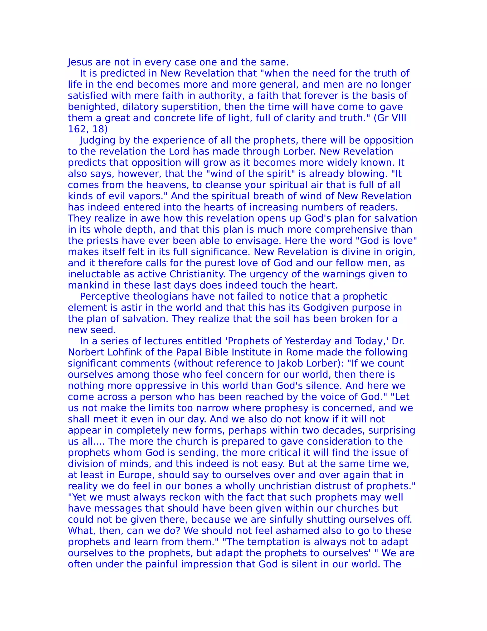 Jesus are not in every case one and the same.
    It is predicted in New Revelation that "when the need for the truth of
life in the end becomes more and more general, and men are no longer
satisfied with mere faith in authority, a faith that forever is the basis of
benighted, dilatory superstition, then the time will have come to gave
them a great and concrete life of light, full of clarity and truth." (Gr VIII
162, 18)
    Judging by the experience of all the prophets, there will be opposition
to the revelation the Lord has made through Lorber. New Revelation
predicts that opposition will grow as it becomes more widely known. It
also says, however, that the "wind of the spirit" is already blowing. "It
comes from the heavens, to cleanse your spiritual air that is full of all
kinds of evil vapors." And the spiritual breath of wind of New Revelation
has indeed entered into the hearts of increasing numbers of readers.
They realize in awe how this revelation opens up God's plan for salvation
in its whole depth, and that this plan is much more comprehensive than
the priests have ever been able to envisage. Here the word "God is love"
makes itself felt in its full significance. New Revelation is divine in origin,
and it therefore calls for the purest love of God and our fellow men, as
ineluctable as active Christianity. The urgency of the warnings given to
mankind in these last days does indeed touch the heart.
    Perceptive theologians have not failed to notice that a prophetic
element is astir in the world and that this has its Godgiven purpose in
the plan of salvation. They realize that the soil has been broken for a
new seed.
    In a series of lectures entitled 'Prophets of Yesterday and Today,' Dr.
Norbert Lohfink of the Papal Bible Institute in Rome made the following
significant comments (without reference to Jakob Lorber): "If we count
ourselves among those who feel concern for our world, then there is
nothing more oppressive in this world than God's silence. And here we
come across a person who has been reached by the voice of God." "Let
us not make the limits too narrow where prophesy is concerned, and we
shall meet it even in our day. And we also do not know if it will not
appear in completely new forms, perhaps within two decades, surprising
us all.... The more the church is prepared to gave consideration to the
prophets whom God is sending, the more critical it will find the issue of
division of minds, and this indeed is not easy. But at the same time we,
at least in Europe, should say to ourselves over and over again that in
reality we do feel in our bones a wholly unchristian distrust of prophets."
"Yet we must always reckon with the fact that such prophets may well
have messages that should have been given within our churches but
could not be given there, because we are sinfully shutting ourselves off.
What, then, can we do? We should not feel ashamed also to go to these
prophets and learn from them." "The temptation is always not to adapt
ourselves to the prophets, but adapt the prophets to ourselves' " We are
often under the painful impression that God is silent in our world. The
 