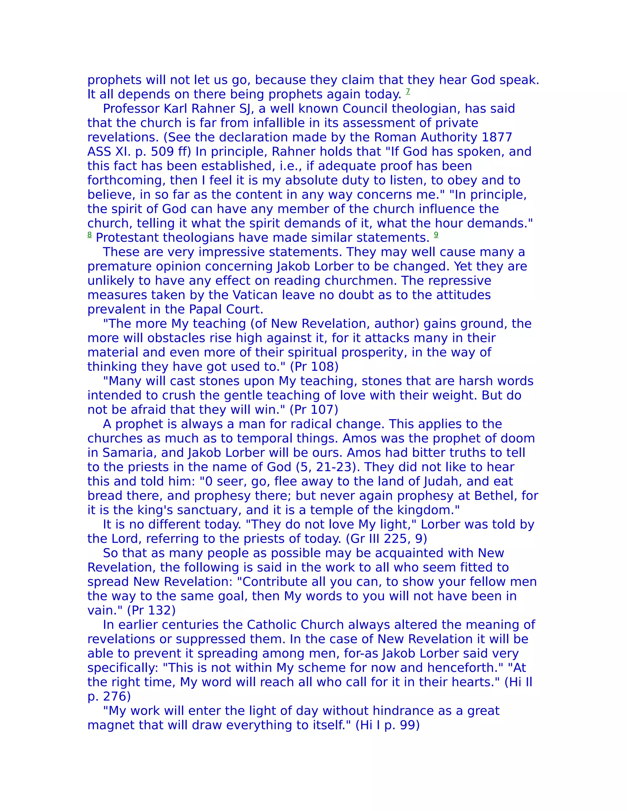 prophets will not let us go, because they claim that they hear God speak.
lt all depends on there being prophets again today. 7
    Professor Karl Rahner SJ, a well known Council theologian, has said
that the church is far from infallible in its assessment of private
revelations. (See the declaration made by the Roman Authority 1877
ASS XI. p. 509 ff) In principle, Rahner holds that "If God has spoken, and
this fact has been established, i.e., if adequate proof has been
forthcoming, then I feel it is my absolute duty to listen, to obey and to
believe, in so far as the content in any way concerns me." "In principle,
the spirit of God can have any member of the church influence the
church, telling it what the spirit demands of it, what the hour demands."
8
  Protestant theologians have made similar statements. 9
    These are very impressive statements. They may well cause many a
premature opinion concerning Jakob Lorber to be changed. Yet they are
unlikely to have any effect on reading churchmen. The repressive
measures taken by the Vatican leave no doubt as to the attitudes
prevalent in the Papal Court.
    "The more My teaching (of New Revelation, author) gains ground, the
more will obstacles rise high against it, for it attacks many in their
material and even more of their spiritual prosperity, in the way of
thinking they have got used to." (Pr 108)
    "Many will cast stones upon My teaching, stones that are harsh words
intended to crush the gentle teaching of love with their weight. But do
not be afraid that they will win." (Pr 107)
    A prophet is always a man for radical change. This applies to the
churches as much as to temporal things. Amos was the prophet of doom
in Samaria, and Jakob Lorber will be ours. Amos had bitter truths to tell
to the priests in the name of God (5, 21-23). They did not like to hear
this and told him: "0 seer, go, flee away to the land of Judah, and eat
bread there, and prophesy there; but never again prophesy at Bethel, for
it is the king's sanctuary, and it is a temple of the kingdom."
    It is no different today. "They do not love My light," Lorber was told by
the Lord, referring to the priests of today. (Gr III 225, 9)
    So that as many people as possible may be acquainted with New
Revelation, the following is said in the work to all who seem fitted to
spread New Revelation: "Contribute all you can, to show your fellow men
the way to the same goal, then My words to you will not have been in
vain." (Pr 132)
    In earlier centuries the Catholic Church always altered the meaning of
revelations or suppressed them. In the case of New Revelation it will be
able to prevent it spreading among men, for-as Jakob Lorber said very
specifically: "This is not within My scheme for now and henceforth." "At
the right time, My word will reach all who call for it in their hearts." (Hi Il
p. 276)
    "My work will enter the light of day without hindrance as a great
magnet that will draw everything to itself." (Hi I p. 99)
 