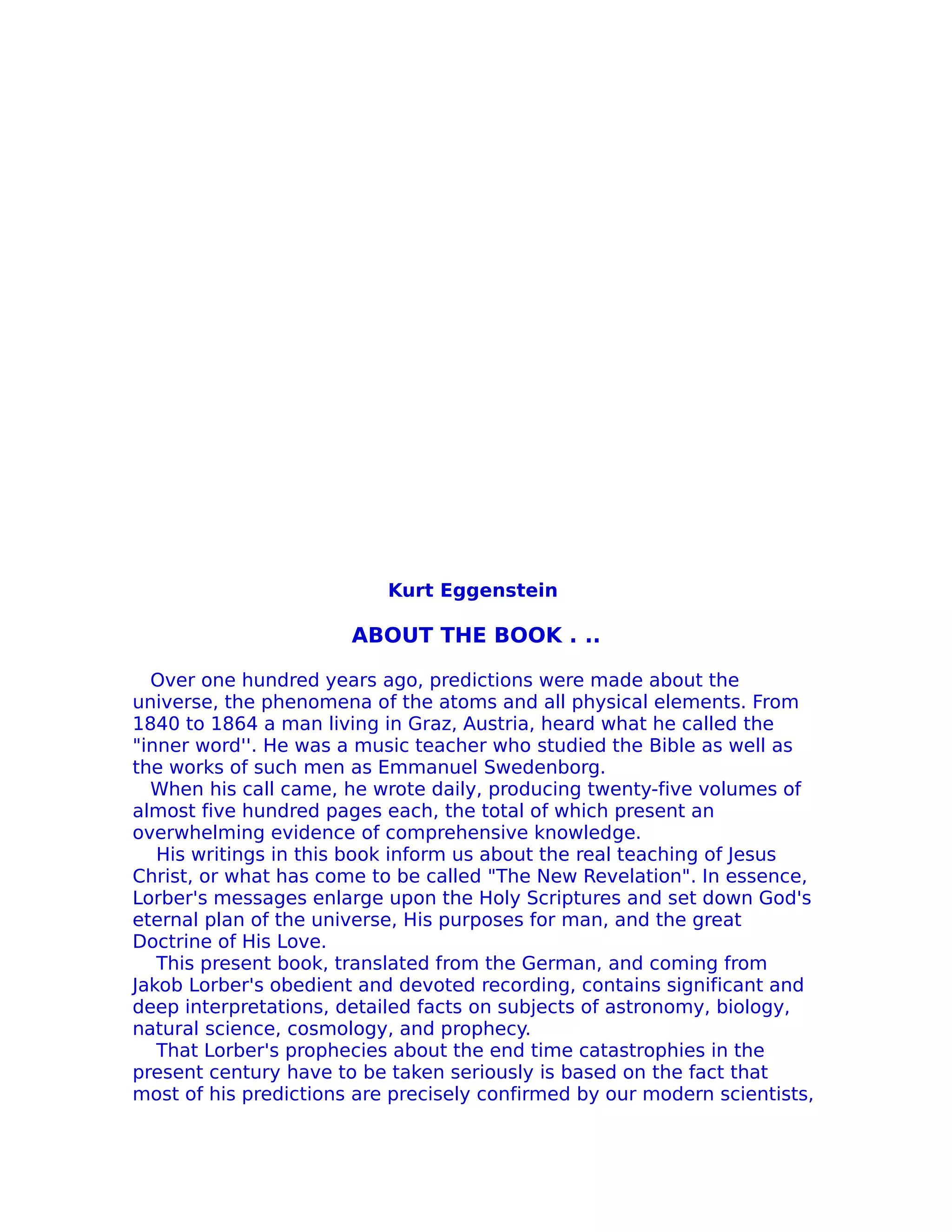 Kurt Eggenstein

                       ABOUT THE BOOK . ..

  Over one hundred years ago, predictions were made about the
universe, the phenomena of the atoms and all physical elements. From
1840 to 1864 a man living in Graz, Austria, heard what he called the
"inner word''. He was a music teacher who studied the Bible as well as
the works of such men as Emmanuel Swedenborg.
  When his call came, he wrote daily, producing twenty-five volumes of
almost five hundred pages each, the total of which present an
overwhelming evidence of comprehensive knowledge.
   His writings in this book inform us about the real teaching of Jesus
Christ, or what has come to be called "The New Revelation". In essence,
Lorber's messages enlarge upon the Holy Scriptures and set down God's
eternal plan of the universe, His purposes for man, and the great
Doctrine of His Love.
   This present book, translated from the German, and coming from
Jakob Lorber's obedient and devoted recording, contains significant and
deep interpretations, detailed facts on subjects of astronomy, biology,
natural science, cosmology, and prophecy.
   That Lorber's prophecies about the end time catastrophies in the
present century have to be taken seriously is based on the fact that
most of his predictions are precisely confirmed by our modern scientists,
 