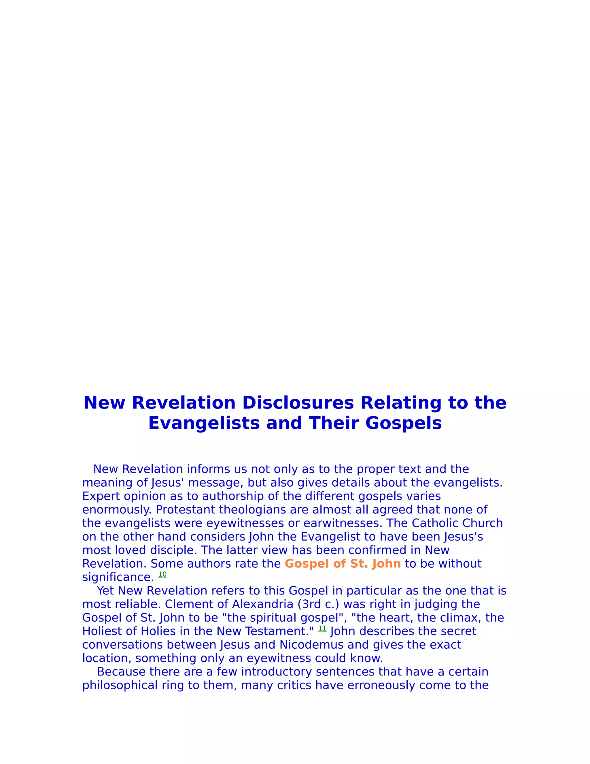New Revelation Disclosures Relating to the
     Evangelists and Their Gospels

  New Revelation informs us not only as to the proper text and the
meaning of Jesus' message, but also gives details about the evangelists.
Expert opinion as to authorship of the different gospels varies
enormously. Protestant theologians are almost all agreed that none of
the evangelists were eyewitnesses or earwitnesses. The Catholic Church
on the other hand considers John the Evangelist to have been Jesus's
most loved disciple. The latter view has been confirmed in New
Revelation. Some authors rate the Gospel of St. John to be without
significance. 10
   Yet New Revelation refers to this Gospel in particular as the one that is
most reliable. Clement of Alexandria (3rd c.) was right in judging the
Gospel of St. John to be "the spiritual gospel", "the heart, the climax, the
Holiest of Holies in the New Testament." 11 John describes the secret
conversations between Jesus and Nicodemus and gives the exact
location, something only an eyewitness could know.
   Because there are a few introductory sentences that have a certain
philosophical ring to them, many critics have erroneously come to the
 