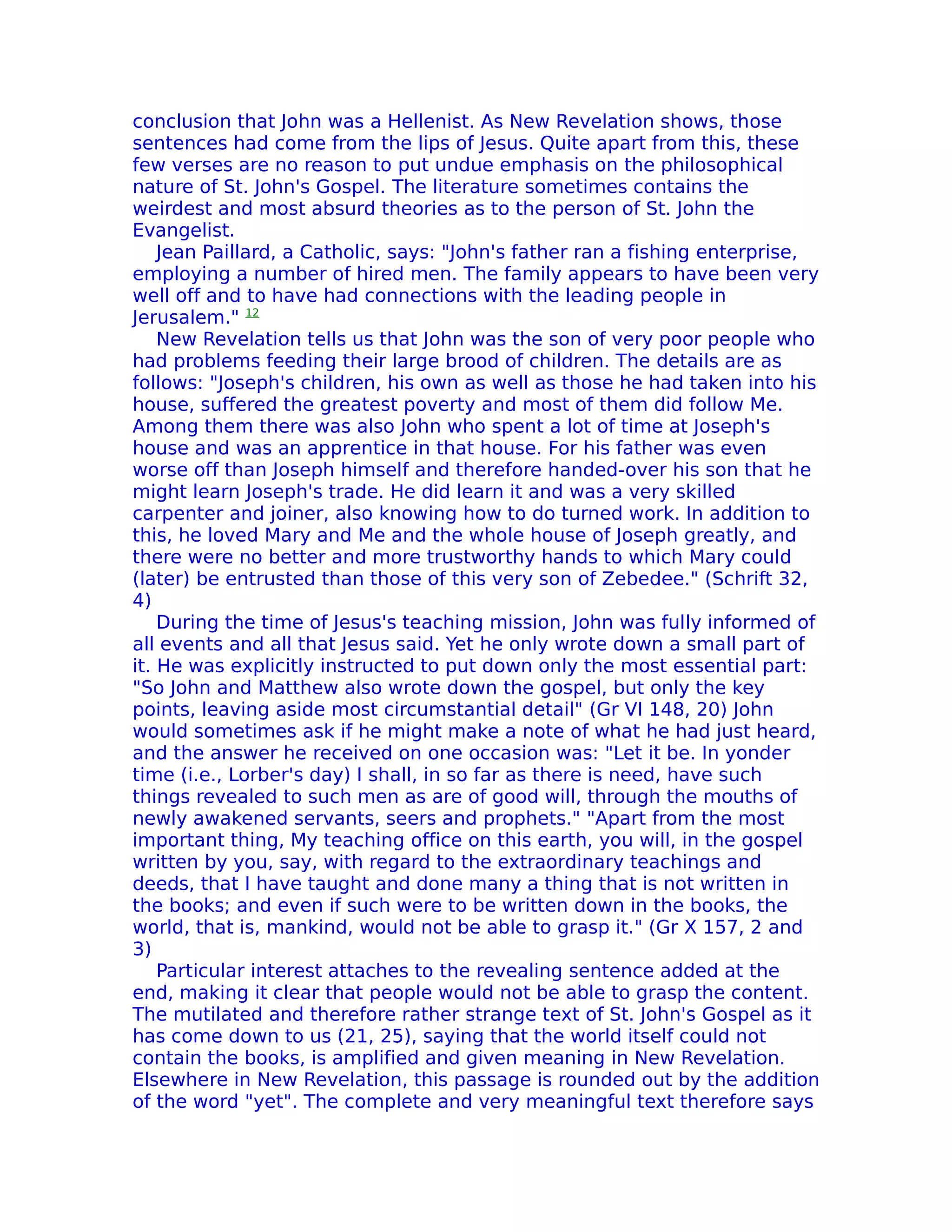 conclusion that John was a Hellenist. As New Revelation shows, those
sentences had come from the lips of Jesus. Quite apart from this, these
few verses are no reason to put undue emphasis on the philosophical
nature of St. John's Gospel. The literature sometimes contains the
weirdest and most absurd theories as to the person of St. John the
Evangelist.
    Jean Paillard, a Catholic, says: "John's father ran a fishing enterprise,
employing a number of hired men. The family appears to have been very
well off and to have had connections with the leading people in
Jerusalem." 12
    New Revelation tells us that John was the son of very poor people who
had problems feeding their large brood of children. The details are as
follows: "Joseph's children, his own as well as those he had taken into his
house, suffered the greatest poverty and most of them did follow Me.
Among them there was also John who spent a lot of time at Joseph's
house and was an apprentice in that house. For his father was even
worse off than Joseph himself and therefore handed-over his son that he
might learn Joseph's trade. He did learn it and was a very skilled
carpenter and joiner, also knowing how to do turned work. In addition to
this, he loved Mary and Me and the whole house of Joseph greatly, and
there were no better and more trustworthy hands to which Mary could
(later) be entrusted than those of this very son of Zebedee." (Schrift 32,
4)
    During the time of Jesus's teaching mission, John was fully informed of
all events and all that Jesus said. Yet he only wrote down a small part of
it. He was explicitly instructed to put down only the most essential part:
"So John and Matthew also wrote down the gospel, but only the key
points, leaving aside most circumstantial detail" (Gr VI 148, 20) John
would sometimes ask if he might make a note of what he had just heard,
and the answer he received on one occasion was: "Let it be. In yonder
time (i.e., Lorber's day) I shall, in so far as there is need, have such
things revealed to such men as are of good will, through the mouths of
newly awakened servants, seers and prophets." "Apart from the most
important thing, My teaching office on this earth, you will, in the gospel
written by you, say, with regard to the extraordinary teachings and
deeds, that I have taught and done many a thing that is not written in
the books; and even if such were to be written down in the books, the
world, that is, mankind, would not be able to grasp it." (Gr X 157, 2 and
3)
    Particular interest attaches to the revealing sentence added at the
end, making it clear that people would not be able to grasp the content.
The mutilated and therefore rather strange text of St. John's Gospel as it
has come down to us (21, 25), saying that the world itself could not
contain the books, is amplified and given meaning in New Revelation.
Elsewhere in New Revelation, this passage is rounded out by the addition
of the word "yet". The complete and very meaningful text therefore says
 