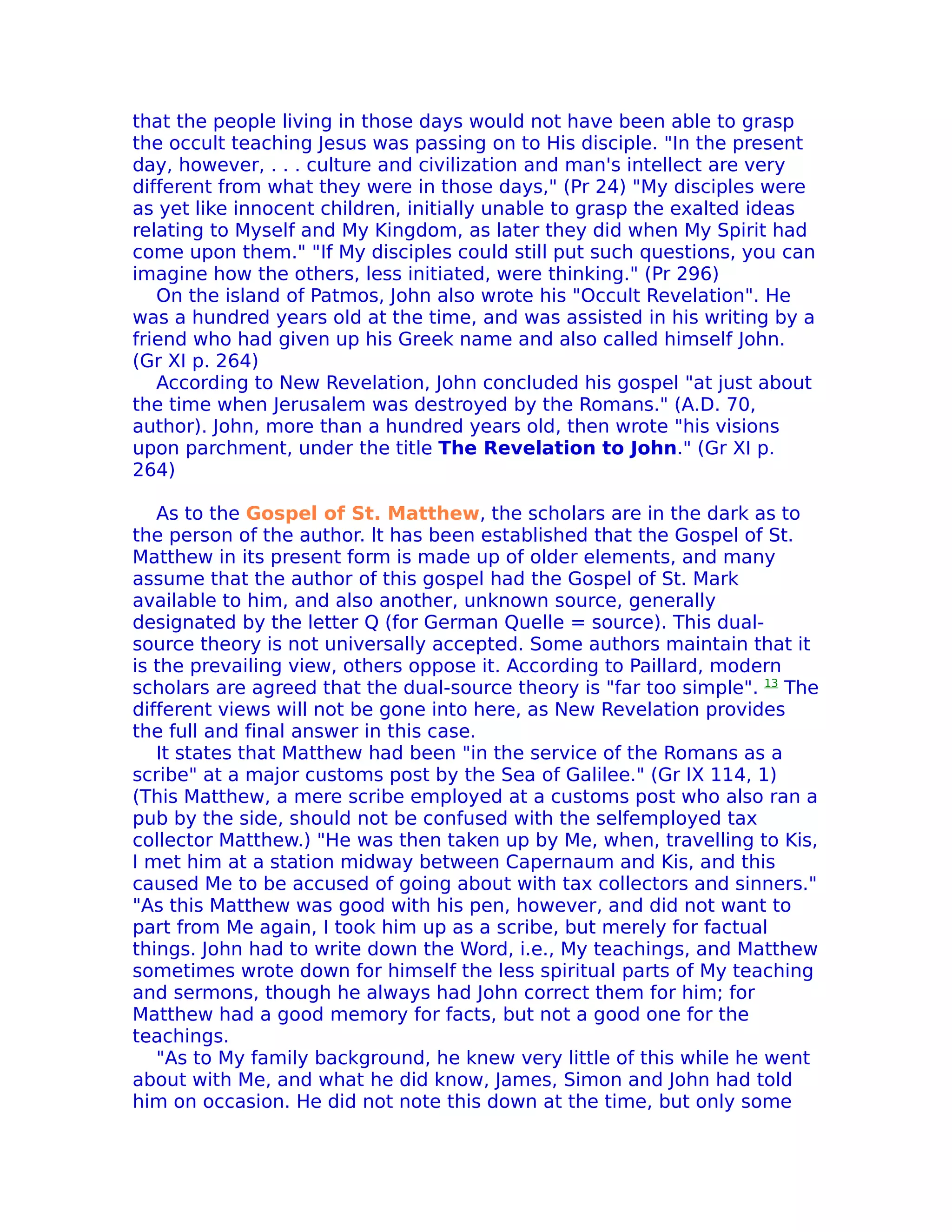 that the people living in those days would not have been able to grasp
the occult teaching Jesus was passing on to His disciple. "In the present
day, however, . . . culture and civilization and man's intellect are very
different from what they were in those days," (Pr 24) "My disciples were
as yet like innocent children, initially unable to grasp the exalted ideas
relating to Myself and My Kingdom, as later they did when My Spirit had
come upon them." "If My disciples could still put such questions, you can
imagine how the others, less initiated, were thinking." (Pr 296)
   On the island of Patmos, John also wrote his "Occult Revelation". He
was a hundred years old at the time, and was assisted in his writing by a
friend who had given up his Greek name and also called himself John.
(Gr XI p. 264)
   According to New Revelation, John concluded his gospel "at just about
the time when Jerusalem was destroyed by the Romans." (A.D. 70,
author). John, more than a hundred years old, then wrote "his visions
upon parchment, under the title The Revelation to John." (Gr XI p.
264)

   As to the Gospel of St. Matthew, the scholars are in the dark as to
the person of the author. lt has been established that the Gospel of St.
Matthew in its present form is made up of older elements, and many
assume that the author of this gospel had the Gospel of St. Mark
available to him, and also another, unknown source, generally
designated by the letter Q (for German Quelle = source). This dual-
source theory is not universally accepted. Some authors maintain that it
is the prevailing view, others oppose it. According to Paillard, modern
scholars are agreed that the dual-source theory is "far too simple". 13 The
different views will not be gone into here, as New Revelation provides
the full and final answer in this case.
   It states that Matthew had been "in the service of the Romans as a
scribe" at a major customs post by the Sea of Galilee." (Gr IX 114, 1)
(This Matthew, a mere scribe employed at a customs post who also ran a
pub by the side, should not be confused with the selfemployed tax
collector Matthew.) "He was then taken up by Me, when, travelling to Kis,
I met him at a station midway between Capernaum and Kis, and this
caused Me to be accused of going about with tax collectors and sinners."
"As this Matthew was good with his pen, however, and did not want to
part from Me again, I took him up as a scribe, but merely for factual
things. John had to write down the Word, i.e., My teachings, and Matthew
sometimes wrote down for himself the less spiritual parts of My teaching
and sermons, though he always had John correct them for him; for
Matthew had a good memory for facts, but not a good one for the
teachings.
   "As to My family background, he knew very little of this while he went
about with Me, and what he did know, James, Simon and John had told
him on occasion. He did not note this down at the time, but only some
 