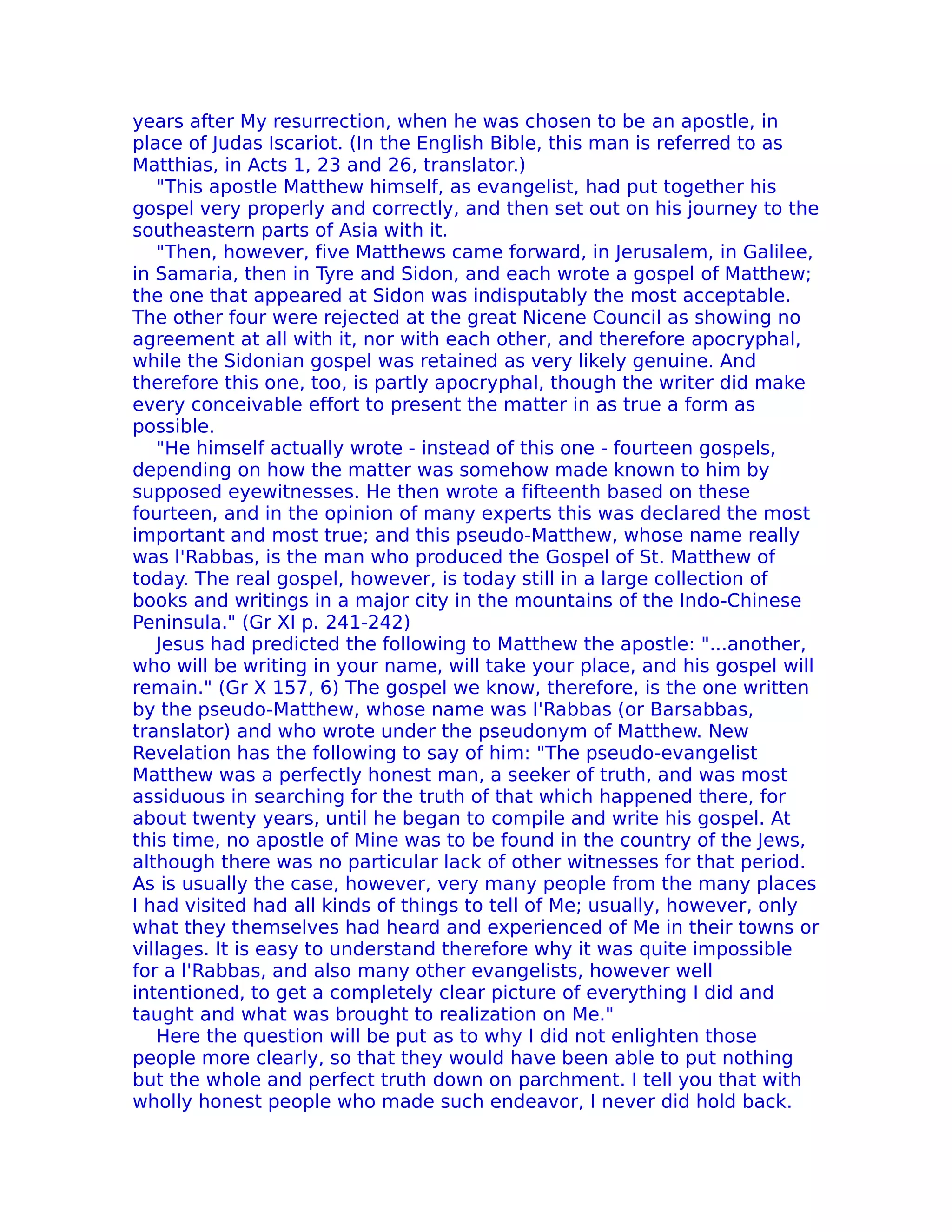years after My resurrection, when he was chosen to be an apostle, in
place of Judas Iscariot. (In the English Bible, this man is referred to as
Matthias, in Acts 1, 23 and 26, translator.)
   "This apostle Matthew himself, as evangelist, had put together his
gospel very properly and correctly, and then set out on his journey to the
southeastern parts of Asia with it.
   "Then, however, five Matthews came forward, in Jerusalem, in Galilee,
in Samaria, then in Tyre and Sidon, and each wrote a gospel of Matthew;
the one that appeared at Sidon was indisputably the most acceptable.
The other four were rejected at the great Nicene Council as showing no
agreement at all with it, nor with each other, and therefore apocryphal,
while the Sidonian gospel was retained as very likely genuine. And
therefore this one, too, is partly apocryphal, though the writer did make
every conceivable effort to present the matter in as true a form as
possible.
   "He himself actually wrote - instead of this one - fourteen gospels,
depending on how the matter was somehow made known to him by
supposed eyewitnesses. He then wrote a fifteenth based on these
fourteen, and in the opinion of many experts this was declared the most
important and most true; and this pseudo-Matthew, whose name really
was l'Rabbas, is the man who produced the Gospel of St. Matthew of
today. The real gospel, however, is today still in a large collection of
books and writings in a major city in the mountains of the Indo-Chinese
Peninsula." (Gr XI p. 241-242)
   Jesus had predicted the following to Matthew the apostle: "...another,
who will be writing in your name, will take your place, and his gospel will
remain." (Gr X 157, 6) The gospel we know, therefore, is the one written
by the pseudo-Matthew, whose name was l'Rabbas (or Barsabbas,
translator) and who wrote under the pseudonym of Matthew. New
Revelation has the following to say of him: "The pseudo-evangelist
Matthew was a perfectly honest man, a seeker of truth, and was most
assiduous in searching for the truth of that which happened there, for
about twenty years, until he began to compile and write his gospel. At
this time, no apostle of Mine was to be found in the country of the Jews,
although there was no particular lack of other witnesses for that period.
As is usually the case, however, very many people from the many places
I had visited had all kinds of things to tell of Me; usually, however, only
what they themselves had heard and experienced of Me in their towns or
villages. It is easy to understand therefore why it was quite impossible
for a l'Rabbas, and also many other evangelists, however well
intentioned, to get a completely clear picture of everything I did and
taught and what was brought to realization on Me."
   Here the question will be put as to why I did not enlighten those
people more clearly, so that they would have been able to put nothing
but the whole and perfect truth down on parchment. I tell you that with
wholly honest people who made such endeavor, I never did hold back.
 