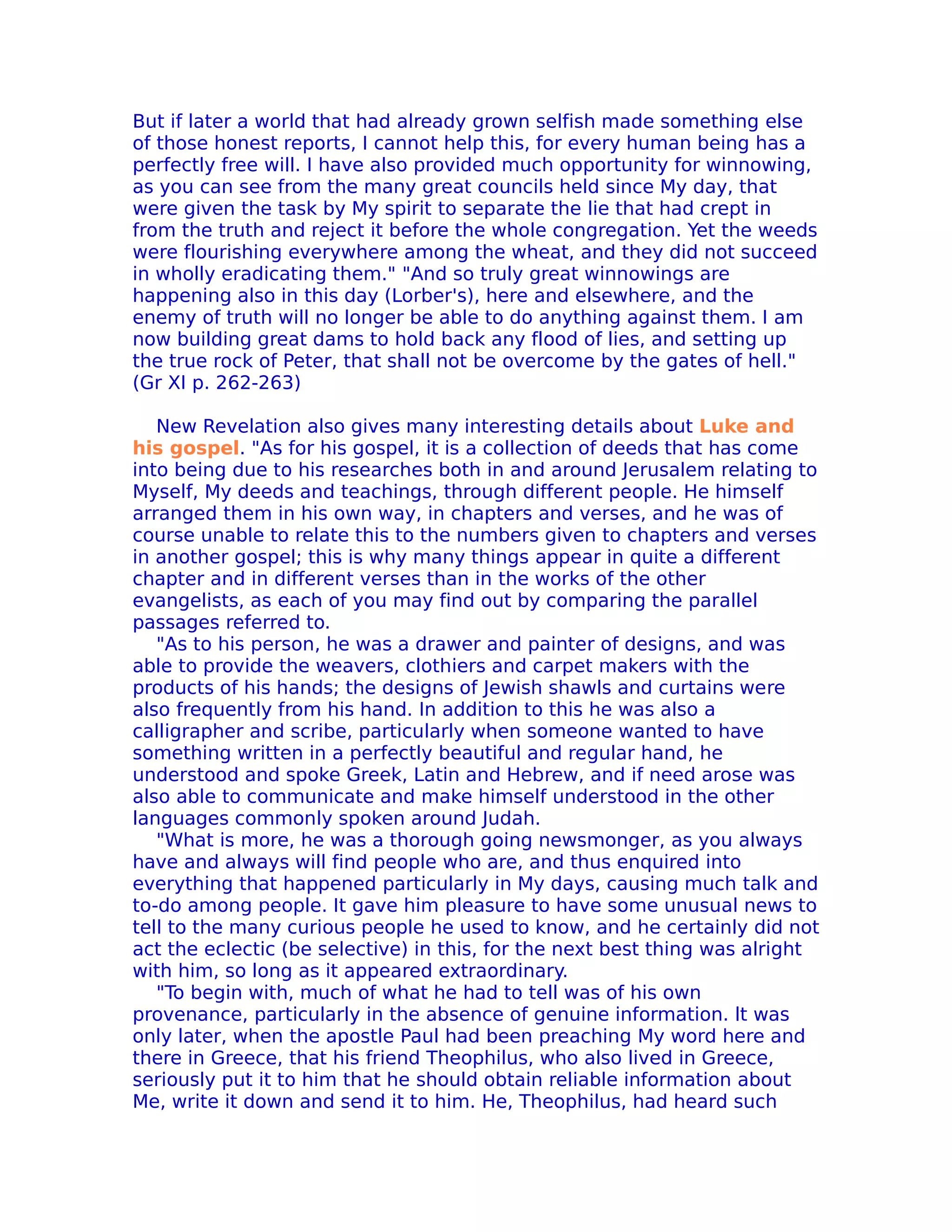But if later a world that had already grown selfish made something else
of those honest reports, I cannot help this, for every human being has a
perfectly free will. I have also provided much opportunity for winnowing,
as you can see from the many great councils held since My day, that
were given the task by My spirit to separate the lie that had crept in
from the truth and reject it before the whole congregation. Yet the weeds
were flourishing everywhere among the wheat, and they did not succeed
in wholly eradicating them." "And so truly great winnowings are
happening also in this day (Lorber's), here and elsewhere, and the
enemy of truth will no longer be able to do anything against them. I am
now building great dams to hold back any flood of lies, and setting up
the true rock of Peter, that shall not be overcome by the gates of hell."
(Gr XI p. 262-263)

   New Revelation also gives many interesting details about Luke and
his gospel. "As for his gospel, it is a collection of deeds that has come
into being due to his researches both in and around Jerusalem relating to
Myself, My deeds and teachings, through different people. He himself
arranged them in his own way, in chapters and verses, and he was of
course unable to relate this to the numbers given to chapters and verses
in another gospel; this is why many things appear in quite a different
chapter and in different verses than in the works of the other
evangelists, as each of you may find out by comparing the parallel
passages referred to.
   "As to his person, he was a drawer and painter of designs, and was
able to provide the weavers, clothiers and carpet makers with the
products of his hands; the designs of Jewish shawls and curtains were
also frequently from his hand. In addition to this he was also a
calligrapher and scribe, particularly when someone wanted to have
something written in a perfectly beautiful and regular hand, he
understood and spoke Greek, Latin and Hebrew, and if need arose was
also able to communicate and make himself understood in the other
languages commonly spoken around Judah.
   "What is more, he was a thorough going newsmonger, as you always
have and always will find people who are, and thus enquired into
everything that happened particularly in My days, causing much talk and
to-do among people. It gave him pleasure to have some unusual news to
tell to the many curious people he used to know, and he certainly did not
act the eclectic (be selective) in this, for the next best thing was alright
with him, so long as it appeared extraordinary.
   "To begin with, much of what he had to tell was of his own
provenance, particularly in the absence of genuine information. lt was
only later, when the apostle Paul had been preaching My word here and
there in Greece, that his friend Theophilus, who also lived in Greece,
seriously put it to him that he should obtain reliable information about
Me, write it down and send it to him. He, Theophilus, had heard such
 