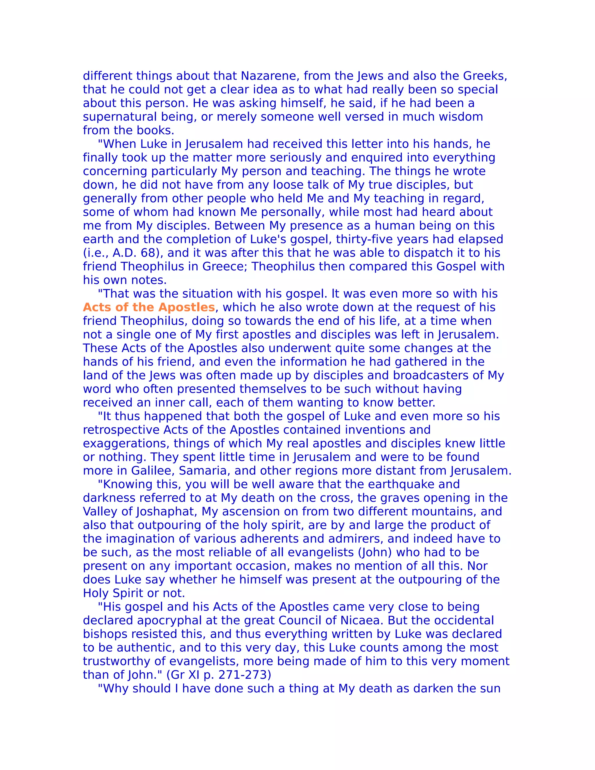 different things about that Nazarene, from the Jews and also the Greeks,
that he could not get a clear idea as to what had really been so special
about this person. He was asking himself, he said, if he had been a
supernatural being, or merely someone well versed in much wisdom
from the books.
   "When Luke in Jerusalem had received this letter into his hands, he
finally took up the matter more seriously and enquired into everything
concerning particularly My person and teaching. The things he wrote
down, he did not have from any loose talk of My true disciples, but
generally from other people who held Me and My teaching in regard,
some of whom had known Me personally, while most had heard about
me from My disciples. Between My presence as a human being on this
earth and the completion of Luke's gospel, thirty-five years had elapsed
(i.e., A.D. 68), and it was after this that he was able to dispatch it to his
friend Theophilus in Greece; Theophilus then compared this Gospel with
his own notes.
   "That was the situation with his gospel. lt was even more so with his
Acts of the Apostles, which he also wrote down at the request of his
friend Theophilus, doing so towards the end of his life, at a time when
not a single one of My first apostles and disciples was left in Jerusalem.
These Acts of the Apostles also underwent quite some changes at the
hands of his friend, and even the information he had gathered in the
land of the Jews was often made up by disciples and broadcasters of My
word who often presented themselves to be such without having
received an inner call, each of them wanting to know better.
   "It thus happened that both the gospel of Luke and even more so his
retrospective Acts of the Apostles contained inventions and
exaggerations, things of which My real apostles and disciples knew little
or nothing. They spent little time in Jerusalem and were to be found
more in Galilee, Samaria, and other regions more distant from Jerusalem.
   "Knowing this, you will be well aware that the earthquake and
darkness referred to at My death on the cross, the graves opening in the
Valley of Joshaphat, My ascension on from two different mountains, and
also that outpouring of the holy spirit, are by and large the product of
the imagination of various adherents and admirers, and indeed have to
be such, as the most reliable of all evangelists (John) who had to be
present on any important occasion, makes no mention of all this. Nor
does Luke say whether he himself was present at the outpouring of the
Holy Spirit or not.
   "His gospel and his Acts of the Apostles came very close to being
declared apocryphal at the great Council of Nicaea. But the occidental
bishops resisted this, and thus everything written by Luke was declared
to be authentic, and to this very day, this Luke counts among the most
trustworthy of evangelists, more being made of him to this very moment
than of John." (Gr XI p. 271-273)
   "Why should I have done such a thing at My death as darken the sun
 