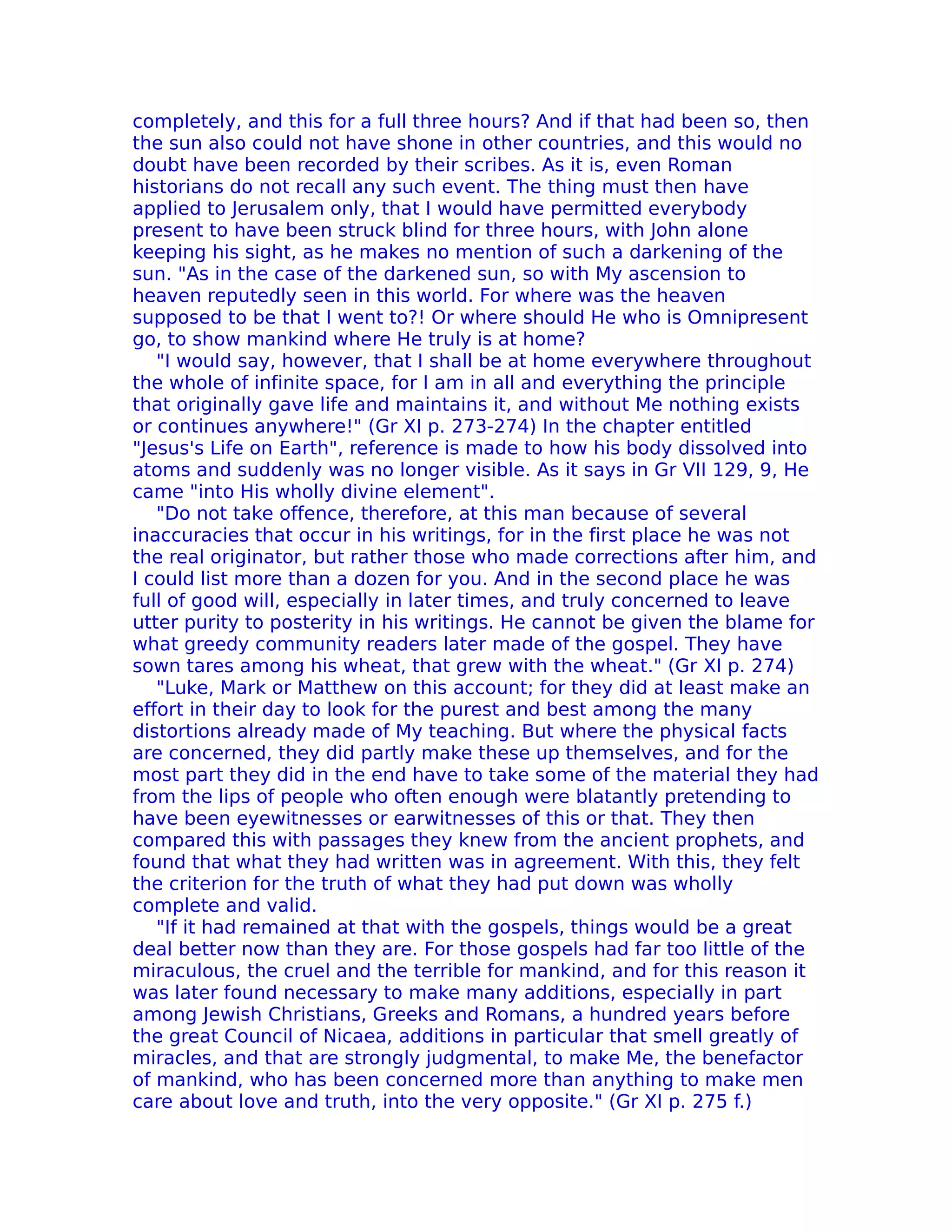 completely, and this for a full three hours? And if that had been so, then
the sun also could not have shone in other countries, and this would no
doubt have been recorded by their scribes. As it is, even Roman
historians do not recall any such event. The thing must then have
applied to Jerusalem only, that I would have permitted everybody
present to have been struck blind for three hours, with John alone
keeping his sight, as he makes no mention of such a darkening of the
sun. "As in the case of the darkened sun, so with My ascension to
heaven reputedly seen in this world. For where was the heaven
supposed to be that I went to?! Or where should He who is Omnipresent
go, to show mankind where He truly is at home?
   "I would say, however, that I shall be at home everywhere throughout
the whole of infinite space, for I am in all and everything the principle
that originally gave life and maintains it, and without Me nothing exists
or continues anywhere!" (Gr XI p. 273-274) In the chapter entitled
"Jesus's Life on Earth", reference is made to how his body dissolved into
atoms and suddenly was no longer visible. As it says in Gr VII 129, 9, He
came "into His wholly divine element".
   "Do not take offence, therefore, at this man because of several
inaccuracies that occur in his writings, for in the first place he was not
the real originator, but rather those who made corrections after him, and
I could list more than a dozen for you. And in the second place he was
full of good will, especially in later times, and truly concerned to leave
utter purity to posterity in his writings. He cannot be given the blame for
what greedy community readers later made of the gospel. They have
sown tares among his wheat, that grew with the wheat." (Gr XI p. 274)
   "Luke, Mark or Matthew on this account; for they did at least make an
effort in their day to look for the purest and best among the many
distortions already made of My teaching. But where the physical facts
are concerned, they did partly make these up themselves, and for the
most part they did in the end have to take some of the material they had
from the lips of people who often enough were blatantly pretending to
have been eyewitnesses or earwitnesses of this or that. They then
compared this with passages they knew from the ancient prophets, and
found that what they had written was in agreement. With this, they felt
the criterion for the truth of what they had put down was wholly
complete and valid.
   "If it had remained at that with the gospels, things would be a great
deal better now than they are. For those gospels had far too little of the
miraculous, the cruel and the terrible for mankind, and for this reason it
was later found necessary to make many additions, especially in part
among Jewish Christians, Greeks and Romans, a hundred years before
the great Council of Nicaea, additions in particular that smell greatly of
miracles, and that are strongly judgmental, to make Me, the benefactor
of mankind, who has been concerned more than anything to make men
care about love and truth, into the very opposite." (Gr XI p. 275 f.)
 