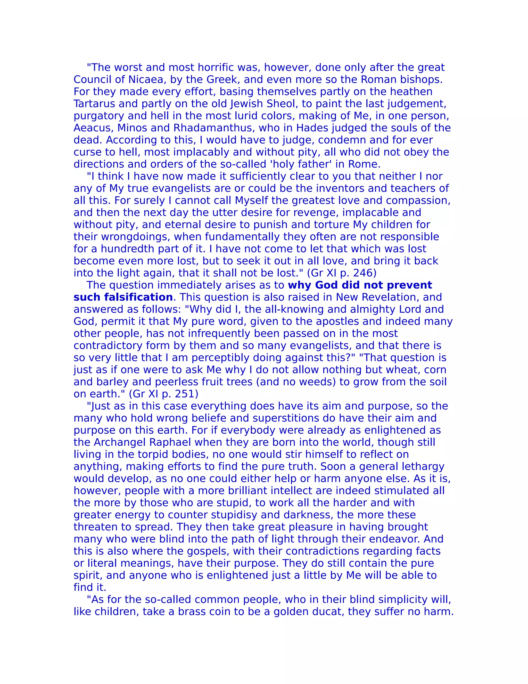 "The worst and most horrific was, however, done only after the great
Council of Nicaea, by the Greek, and even more so the Roman bishops.
For they made every effort, basing themselves partly on the heathen
Tartarus and partly on the old Jewish Sheol, to paint the last judgement,
purgatory and hell in the most lurid colors, making of Me, in one person,
Aeacus, Minos and Rhadamanthus, who in Hades judged the souls of the
dead. According to this, I would have to judge, condemn and for ever
curse to hell, most implacably and without pity, all who did not obey the
directions and orders of the so-called 'holy father' in Rome.
   "I think I have now made it sufficiently clear to you that neither I nor
any of My true evangelists are or could be the inventors and teachers of
all this. For surely I cannot call Myself the greatest love and compassion,
and then the next day the utter desire for revenge, implacable and
without pity, and eternal desire to punish and torture My children for
their wrongdoings, when fundamentally they often are not responsible
for a hundredth part of it. I have not come to let that which was lost
become even more lost, but to seek it out in all love, and bring it back
into the light again, that it shall not be lost." (Gr XI p. 246)
   The question immediately arises as to why God did not prevent
such falsification. This question is also raised in New Revelation, and
answered as follows: "Why did I, the all-knowing and almighty Lord and
God, permit it that My pure word, given to the apostles and indeed many
other people, has not infrequently been passed on in the most
contradictory form by them and so many evangelists, and that there is
so very little that I am perceptibly doing against this?" "That question is
just as if one were to ask Me why I do not allow nothing but wheat, corn
and barley and peerless fruit trees (and no weeds) to grow from the soil
on earth." (Gr XI p. 251)
   "Just as in this case everything does have its aim and purpose, so the
many who hold wrong beliefe and superstitions do have their aim and
purpose on this earth. For if everybody were already as enlightened as
the Archangel Raphael when they are born into the world, though still
living in the torpid bodies, no one would stir himself to reflect on
anything, making efforts to find the pure truth. Soon a general lethargy
would develop, as no one could either help or harm anyone else. As it is,
however, people with a more brilliant intellect are indeed stimulated all
the more by those who are stupid, to work all the harder and with
greater energy to counter stupidisy and darkness, the more these
threaten to spread. They then take great pleasure in having brought
many who were blind into the path of light through their endeavor. And
this is also where the gospels, with their contradictions regarding facts
or literal meanings, have their purpose. They do still contain the pure
spirit, and anyone who is enlightened just a little by Me will be able to
find it.
   "As for the so-called common people, who in their blind simplicity will,
like children, take a brass coin to be a golden ducat, they suffer no harm.
 