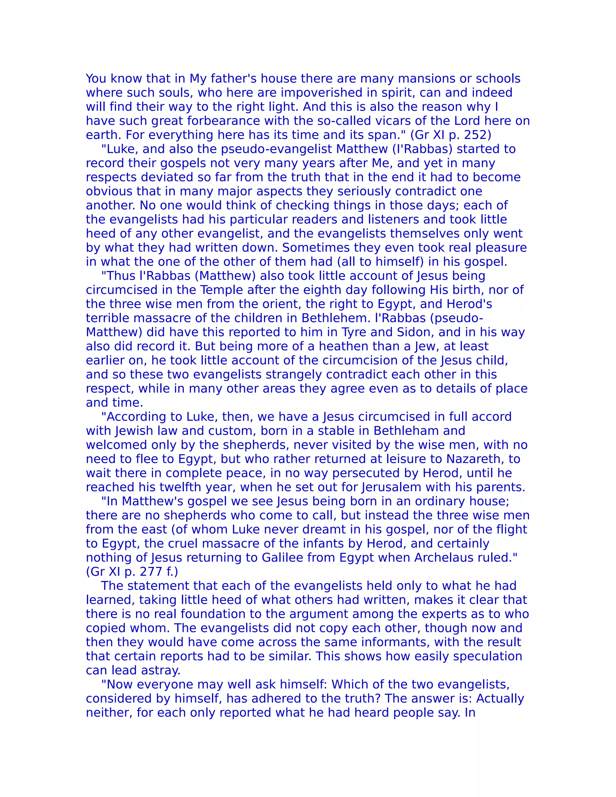 You know that in My father's house there are many mansions or schools
where such souls, who here are impoverished in spirit, can and indeed
will find their way to the right light. And this is also the reason why I
have such great forbearance with the so-called vicars of the Lord here on
earth. For everything here has its time and its span." (Gr XI p. 252)
   "Luke, and also the pseudo-evangelist Matthew (I'Rabbas) started to
record their gospels not very many years after Me, and yet in many
respects deviated so far from the truth that in the end it had to become
obvious that in many major aspects they seriously contradict one
another. No one would think of checking things in those days; each of
the evangelists had his particular readers and listeners and took little
heed of any other evangelist, and the evangelists themselves only went
by what they had written down. Sometimes they even took real pleasure
in what the one of the other of them had (all to himself) in his gospel.
   "Thus l'Rabbas (Matthew) also took little account of Jesus being
circumcised in the Temple after the eighth day following His birth, nor of
the three wise men from the orient, the right to Egypt, and Herod's
terrible massacre of the children in Bethlehem. l'Rabbas (pseudo-
Matthew) did have this reported to him in Tyre and Sidon, and in his way
also did record it. But being more of a heathen than a Jew, at least
earlier on, he took little account of the circumcision of the Jesus child,
and so these two evangelists strangely contradict each other in this
respect, while in many other areas they agree even as to details of place
and time.
   "According to Luke, then, we have a Jesus circumcised in full accord
with Jewish law and custom, born in a stable in Bethleham and
welcomed only by the shepherds, never visited by the wise men, with no
need to flee to Egypt, but who rather returned at leisure to Nazareth, to
wait there in complete peace, in no way persecuted by Herod, until he
reached his twelfth year, when he set out for Jerusalem with his parents.
   "In Matthew's gospel we see Jesus being born in an ordinary house;
there are no shepherds who come to call, but instead the three wise men
from the east (of whom Luke never dreamt in his gospel, nor of the flight
to Egypt, the cruel massacre of the infants by Herod, and certainly
nothing of Jesus returning to Galilee from Egypt when Archelaus ruled."
(Gr XI p. 277 f.)
   The statement that each of the evangelists held only to what he had
learned, taking little heed of what others had written, makes it clear that
there is no real foundation to the argument among the experts as to who
copied whom. The evangelists did not copy each other, though now and
then they would have come across the same informants, with the result
that certain reports had to be similar. This shows how easily speculation
can lead astray.
   "Now everyone may well ask himself: Which of the two evangelists,
considered by himself, has adhered to the truth? The answer is: Actually
neither, for each only reported what he had heard people say. In
 