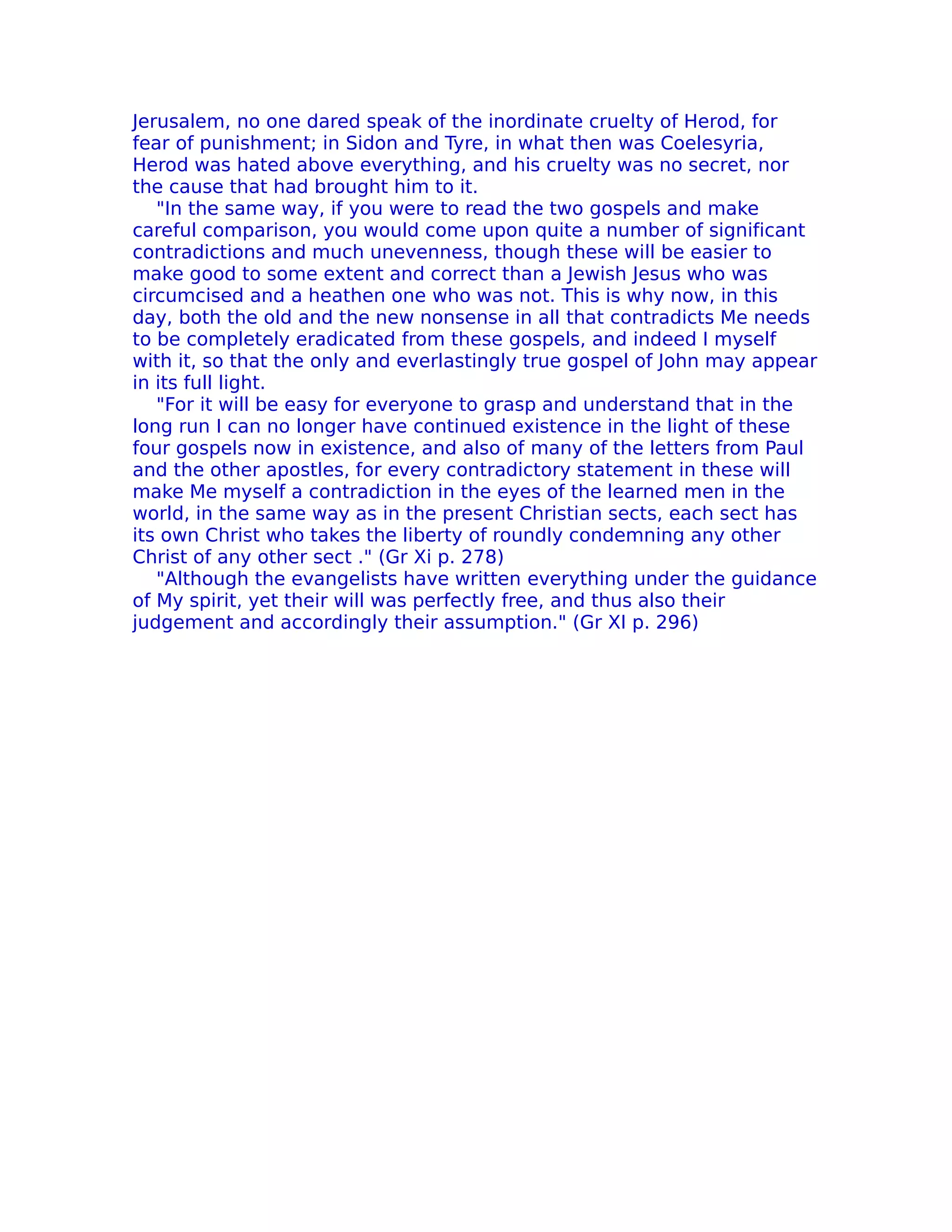 Jerusalem, no one dared speak of the inordinate cruelty of Herod, for
fear of punishment; in Sidon and Tyre, in what then was Coelesyria,
Herod was hated above everything, and his cruelty was no secret, nor
the cause that had brought him to it.
   "In the same way, if you were to read the two gospels and make
careful comparison, you would come upon quite a number of significant
contradictions and much unevenness, though these will be easier to
make good to some extent and correct than a Jewish Jesus who was
circumcised and a heathen one who was not. This is why now, in this
day, both the old and the new nonsense in all that contradicts Me needs
to be completely eradicated from these gospels, and indeed I myself
with it, so that the only and everlastingly true gospel of John may appear
in its full light.
   "For it will be easy for everyone to grasp and understand that in the
long run I can no longer have continued existence in the light of these
four gospels now in existence, and also of many of the letters from Paul
and the other apostles, for every contradictory statement in these will
make Me myself a contradiction in the eyes of the learned men in the
world, in the same way as in the present Christian sects, each sect has
its own Christ who takes the liberty of roundly condemning any other
Christ of any other sect ." (Gr Xi p. 278)
   "Although the evangelists have written everything under the guidance
of My spirit, yet their will was perfectly free, and thus also their
judgement and accordingly their assumption." (Gr XI p. 296)
 