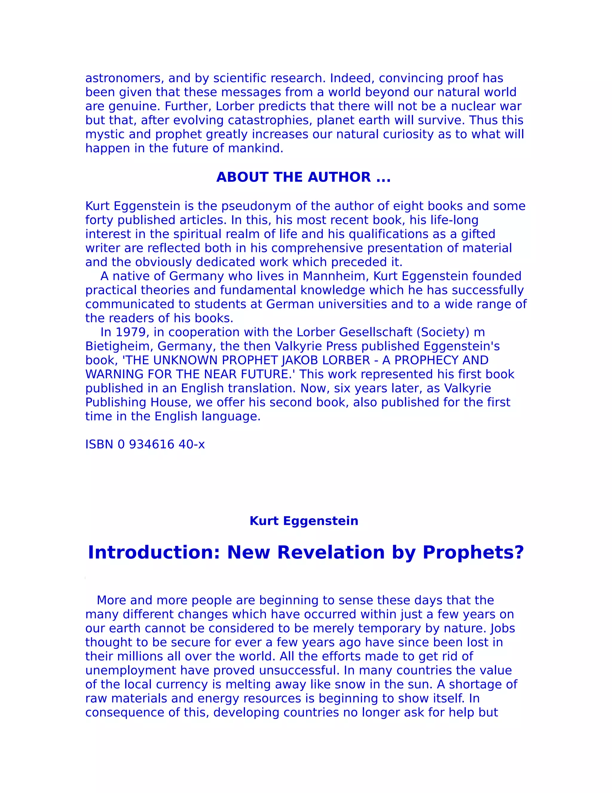 astronomers, and by scientific research. Indeed, convincing proof has
been given that these messages from a world beyond our natural world
are genuine. Further, Lorber predicts that there will not be a nuclear war
but that, after evolving catastrophies, planet earth will survive. Thus this
mystic and prophet greatly increases our natural curiosity as to what will
happen in the future of mankind.

                      ABOUT THE AUTHOR ...

Kurt Eggenstein is the pseudonym of the author of eight books and some
forty published articles. In this, his most recent book, his life-long
interest in the spiritual realm of life and his qualifications as a gifted
writer are reflected both in his comprehensive presentation of material
and the obviously dedicated work which preceded it.
   A native of Germany who lives in Mannheim, Kurt Eggenstein founded
practical theories and fundamental knowledge which he has successfully
communicated to students at German universities and to a wide range of
the readers of his books.
   In 1979, in cooperation with the Lorber Gesellschaft (Society) m
Bietigheim, Germany, the then Valkyrie Press published Eggenstein's
book, 'THE UNKNOWN PROPHET JAKOB LORBER - A PROPHECY AND
WARNING FOR THE NEAR FUTURE.' This work represented his first book
published in an English translation. Now, six years later, as Valkyrie
Publishing House, we offer his second book, also published for the first
time in the English language.

ISBN 0 934616 40-x




                            Kurt Eggenstein

Introduction: New Revelation by Prophets?

  More and more people are beginning to sense these days that the
many different changes which have occurred within just a few years on
our earth cannot be considered to be merely temporary by nature. Jobs
thought to be secure for ever a few years ago have since been lost in
their millions all over the world. All the efforts made to get rid of
unemployment have proved unsuccessful. In many countries the value
of the local currency is melting away like snow in the sun. A shortage of
raw materials and energy resources is beginning to show itself. In
consequence of this, developing countries no longer ask for help but
 