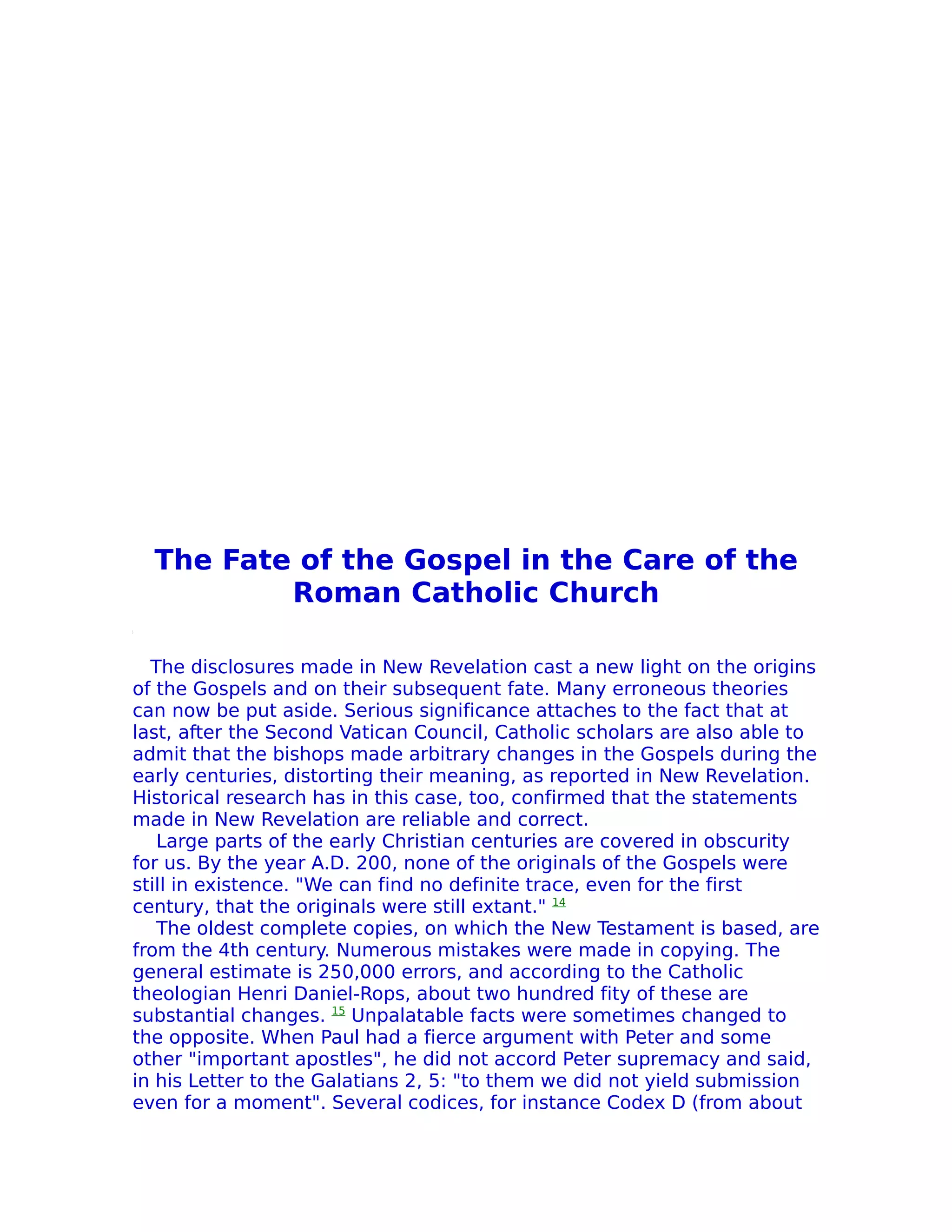 The Fate of the Gospel in the Care of the
          Roman Catholic Church

  The disclosures made in New Revelation cast a new light on the origins
of the Gospels and on their subsequent fate. Many erroneous theories
can now be put aside. Serious significance attaches to the fact that at
last, after the Second Vatican Council, Catholic scholars are also able to
admit that the bishops made arbitrary changes in the Gospels during the
early centuries, distorting their meaning, as reported in New Revelation.
Historical research has in this case, too, confirmed that the statements
made in New Revelation are reliable and correct.
   Large parts of the early Christian centuries are covered in obscurity
for us. By the year A.D. 200, none of the originals of the Gospels were
still in existence. "We can find no definite trace, even for the first
century, that the originals were still extant." 14
   The oldest complete copies, on which the New Testament is based, are
from the 4th century. Numerous mistakes were made in copying. The
general estimate is 250,000 errors, and according to the Catholic
theologian Henri Daniel-Rops, about two hundred fity of these are
substantial changes. 15 Unpalatable facts were sometimes changed to
the opposite. When Paul had a fierce argument with Peter and some
other "important apostles", he did not accord Peter supremacy and said,
in his Letter to the Galatians 2, 5: "to them we did not yield submission
even for a moment". Several codices, for instance Codex D (from about
 