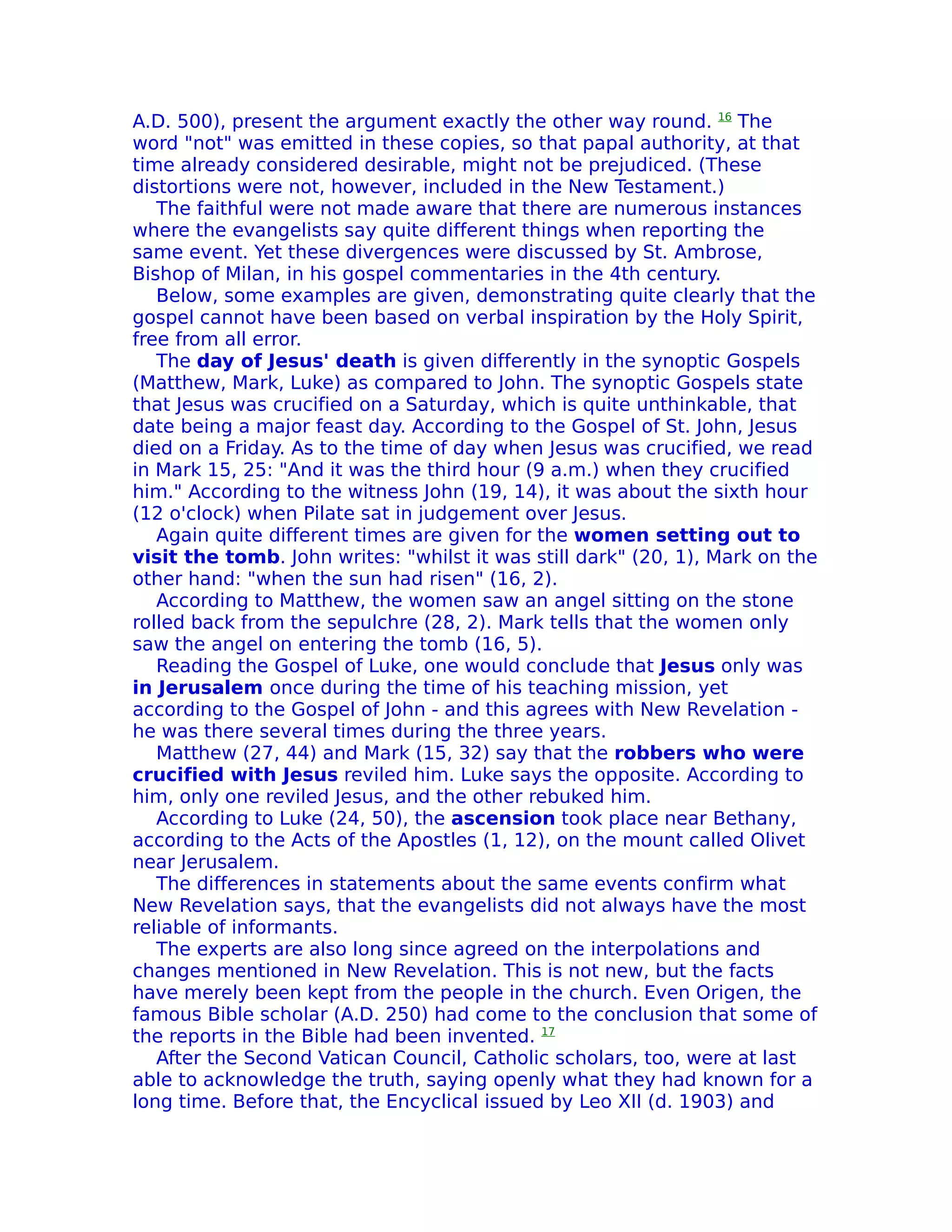A.D. 500), present the argument exactly the other way round. 16 The
word "not" was emitted in these copies, so that papal authority, at that
time already considered desirable, might not be prejudiced. (These
distortions were not, however, included in the New Testament.)
   The faithful were not made aware that there are numerous instances
where the evangelists say quite different things when reporting the
same event. Yet these divergences were discussed by St. Ambrose,
Bishop of Milan, in his gospel commentaries in the 4th century.
   Below, some examples are given, demonstrating quite clearly that the
gospel cannot have been based on verbal inspiration by the Holy Spirit,
free from all error.
   The day of Jesus' death is given differently in the synoptic Gospels
(Matthew, Mark, Luke) as compared to John. The synoptic Gospels state
that Jesus was crucified on a Saturday, which is quite unthinkable, that
date being a major feast day. According to the Gospel of St. John, Jesus
died on a Friday. As to the time of day when Jesus was crucified, we read
in Mark 15, 25: "And it was the third hour (9 a.m.) when they crucified
him." According to the witness John (19, 14), it was about the sixth hour
(12 o'clock) when Pilate sat in judgement over Jesus.
   Again quite different times are given for the women setting out to
visit the tomb. John writes: "whilst it was still dark" (20, 1), Mark on the
other hand: "when the sun had risen" (16, 2).
   According to Matthew, the women saw an angel sitting on the stone
rolled back from the sepulchre (28, 2). Mark tells that the women only
saw the angel on entering the tomb (16, 5).
   Reading the Gospel of Luke, one would conclude that Jesus only was
in Jerusalem once during the time of his teaching mission, yet
according to the Gospel of John - and this agrees with New Revelation -
he was there several times during the three years.
   Matthew (27, 44) and Mark (15, 32) say that the robbers who were
crucified with Jesus reviled him. Luke says the opposite. According to
him, only one reviled Jesus, and the other rebuked him.
   According to Luke (24, 50), the ascension took place near Bethany,
according to the Acts of the Apostles (1, 12), on the mount called Olivet
near Jerusalem.
   The differences in statements about the same events confirm what
New Revelation says, that the evangelists did not always have the most
reliable of informants.
   The experts are also long since agreed on the interpolations and
changes mentioned in New Revelation. This is not new, but the facts
have merely been kept from the people in the church. Even Origen, the
famous Bible scholar (A.D. 250) had come to the conclusion that some of
the reports in the Bible had been invented. 17
   After the Second Vatican Council, Catholic scholars, too, were at last
able to acknowledge the truth, saying openly what they had known for a
long time. Before that, the Encyclical issued by Leo XII (d. 1903) and
 