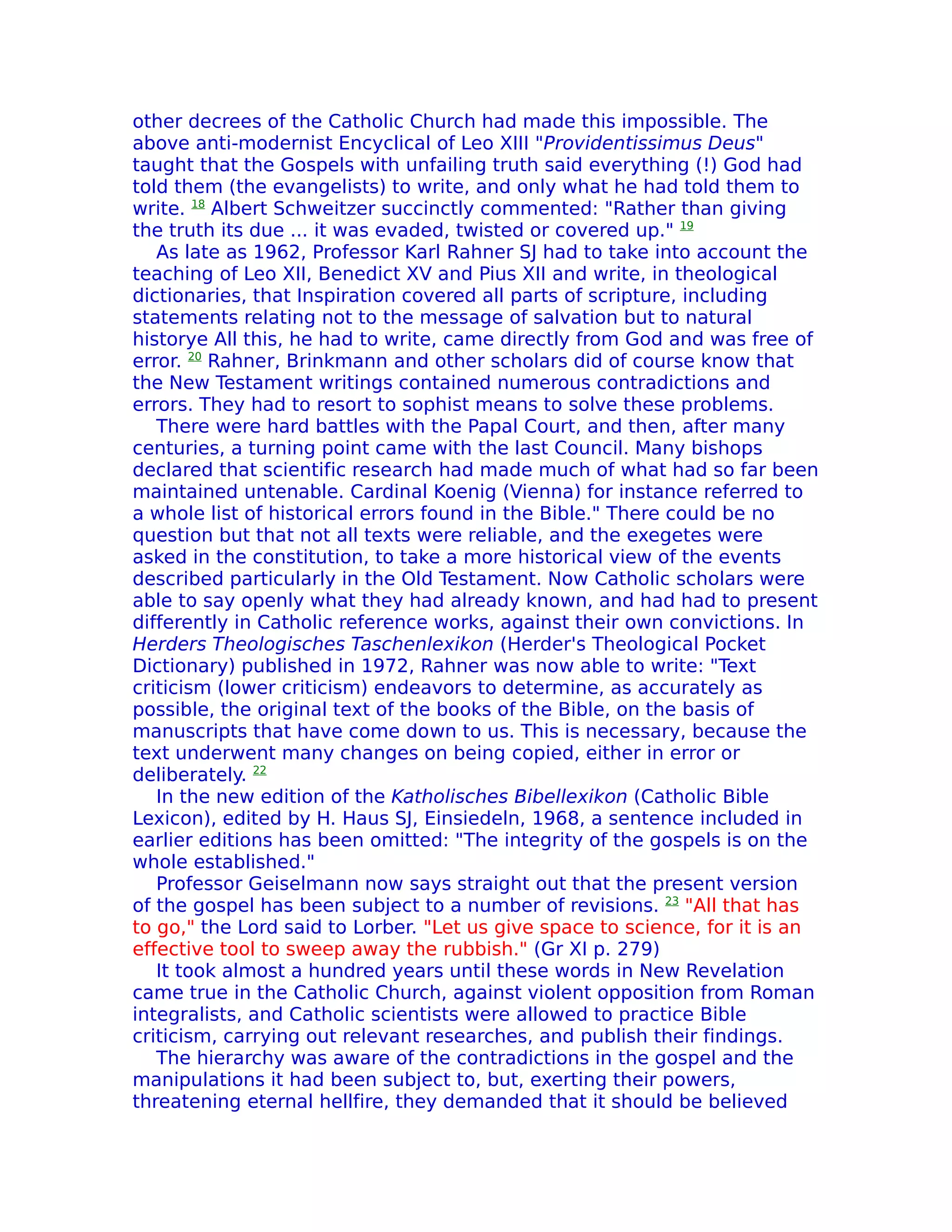 other decrees of the Catholic Church had made this impossible. The
above anti-modernist Encyclical of Leo XIII "Providentissimus Deus"
taught that the Gospels with unfailing truth said everything (!) God had
told them (the evangelists) to write, and only what he had told them to
write. 18 Albert Schweitzer succinctly commented: "Rather than giving
the truth its due ... it was evaded, twisted or covered up." 19
   As late as 1962, Professor Karl Rahner SJ had to take into account the
teaching of Leo XII, Benedict XV and Pius XII and write, in theological
dictionaries, that Inspiration covered all parts of scripture, including
statements relating not to the message of salvation but to natural
historye All this, he had to write, came directly from God and was free of
error. 20 Rahner, Brinkmann and other scholars did of course know that
the New Testament writings contained numerous contradictions and
errors. They had to resort to sophist means to solve these problems.
   There were hard battles with the Papal Court, and then, after many
centuries, a turning point came with the last Council. Many bishops
declared that scientific research had made much of what had so far been
maintained untenable. Cardinal Koenig (Vienna) for instance referred to
a whole list of historical errors found in the Bible." There could be no
question but that not all texts were reliable, and the exegetes were
asked in the constitution, to take a more historical view of the events
described particularly in the Old Testament. Now Catholic scholars were
able to say openly what they had already known, and had had to present
differently in Catholic reference works, against their own convictions. In
Herders Theologisches Taschenlexikon (Herder's Theological Pocket
Dictionary) published in 1972, Rahner was now able to write: "Text
criticism (lower criticism) endeavors to determine, as accurately as
possible, the original text of the books of the Bible, on the basis of
manuscripts that have come down to us. This is necessary, because the
text underwent many changes on being copied, either in error or
deliberately. 22
   In the new edition of the Katholisches Bibellexikon (Catholic Bible
Lexicon), edited by H. Haus SJ, Einsiedeln, 1968, a sentence included in
earlier editions has been omitted: "The integrity of the gospels is on the
whole established."
   Professor Geiselmann now says straight out that the present version
of the gospel has been subject to a number of revisions. 23 "All that has
to go," the Lord said to Lorber. "Let us give space to science, for it is an
effective tool to sweep away the rubbish." (Gr XI p. 279)
   It took almost a hundred years until these words in New Revelation
came true in the Catholic Church, against violent opposition from Roman
integralists, and Catholic scientists were allowed to practice Bible
criticism, carrying out relevant researches, and publish their findings.
   The hierarchy was aware of the contradictions in the gospel and the
manipulations it had been subject to, but, exerting their powers,
threatening eternal hellfire, they demanded that it should be believed
 