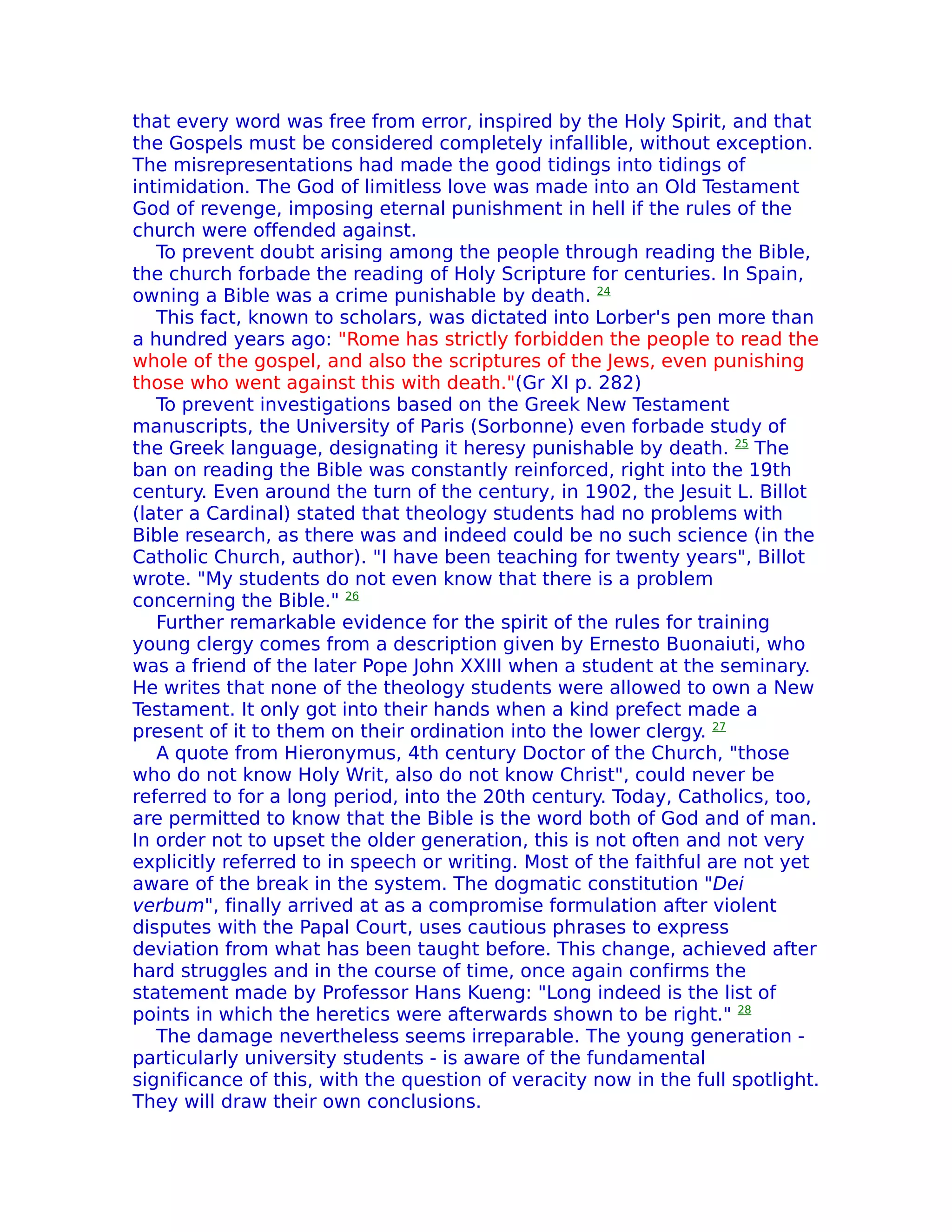 that every word was free from error, inspired by the Holy Spirit, and that
the Gospels must be considered completely infallible, without exception.
The misrepresentations had made the good tidings into tidings of
intimidation. The God of limitless love was made into an Old Testament
God of revenge, imposing eternal punishment in hell if the rules of the
church were offended against.
   To prevent doubt arising among the people through reading the Bible,
the church forbade the reading of Holy Scripture for centuries. In Spain,
owning a Bible was a crime punishable by death. 24
   This fact, known to scholars, was dictated into Lorber's pen more than
a hundred years ago: "Rome has strictly forbidden the people to read the
whole of the gospel, and also the scriptures of the Jews, even punishing
those who went against this with death."(Gr XI p. 282)
   To prevent investigations based on the Greek New Testament
manuscripts, the University of Paris (Sorbonne) even forbade study of
the Greek language, designating it heresy punishable by death. 25 The
ban on reading the Bible was constantly reinforced, right into the 19th
century. Even around the turn of the century, in 1902, the Jesuit L. Billot
(later a Cardinal) stated that theology students had no problems with
Bible research, as there was and indeed could be no such science (in the
Catholic Church, author). "I have been teaching for twenty years", Billot
wrote. "My students do not even know that there is a problem
concerning the Bible." 26
   Further remarkable evidence for the spirit of the rules for training
young clergy comes from a description given by Ernesto Buonaiuti, who
was a friend of the later Pope John XXIII when a student at the seminary.
He writes that none of the theology students were allowed to own a New
Testament. It only got into their hands when a kind prefect made a
present of it to them on their ordination into the lower clergy. 27
   A quote from Hieronymus, 4th century Doctor of the Church, "those
who do not know Holy Writ, also do not know Christ", could never be
referred to for a long period, into the 20th century. Today, Catholics, too,
are permitted to know that the Bible is the word both of God and of man.
In order not to upset the older generation, this is not often and not very
explicitly referred to in speech or writing. Most of the faithful are not yet
aware of the break in the system. The dogmatic constitution "Dei
verbum", finally arrived at as a compromise formulation after violent
disputes with the Papal Court, uses cautious phrases to express
deviation from what has been taught before. This change, achieved after
hard struggles and in the course of time, once again confirms the
statement made by Professor Hans Kueng: "Long indeed is the list of
points in which the heretics were afterwards shown to be right." 28
   The damage nevertheless seems irreparable. The young generation -
particularly university students - is aware of the fundamental
significance of this, with the question of veracity now in the full spotlight.
They will draw their own conclusions.
 