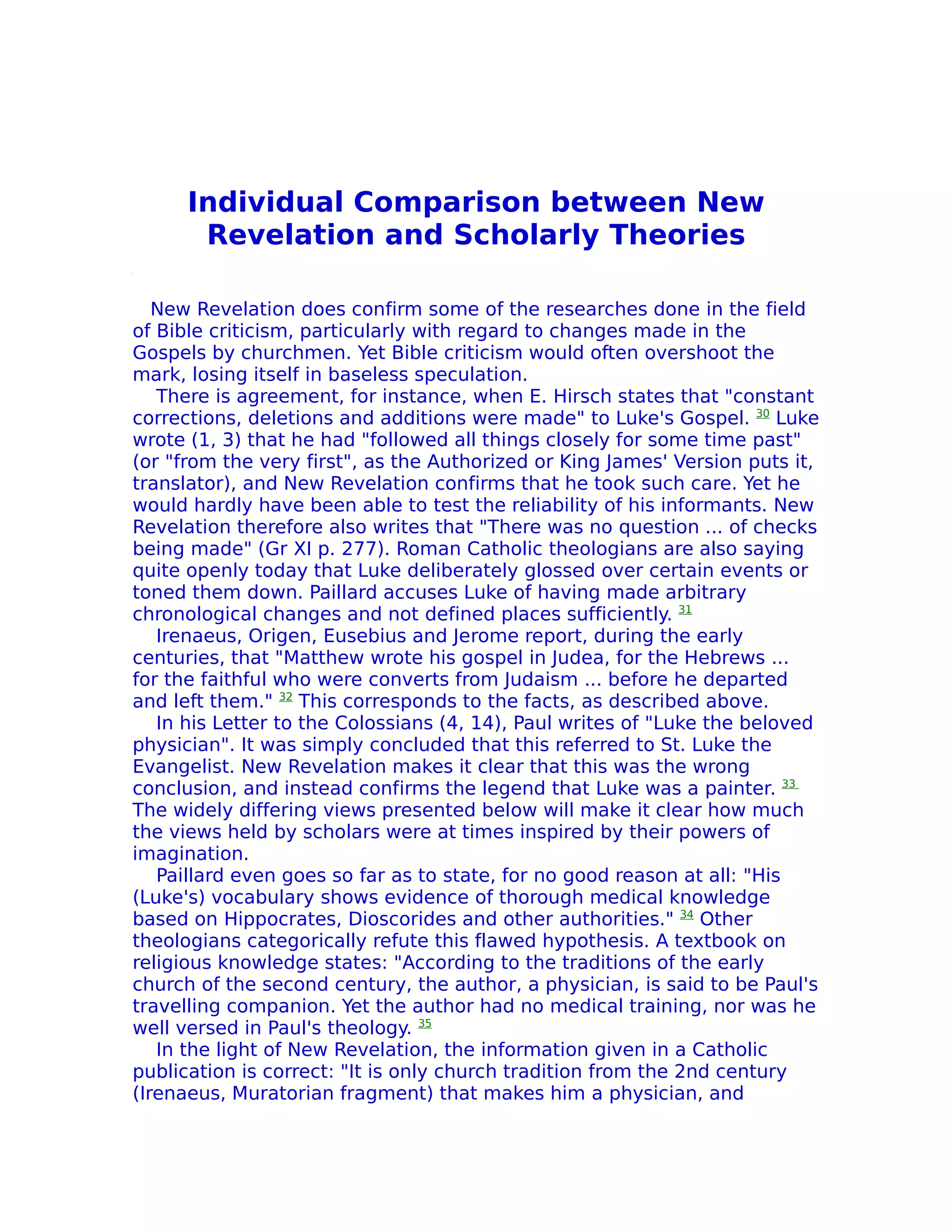 Individual Comparison between New
       Revelation and Scholarly Theories

   New Revelation does confirm some of the researches done in the field
of Bible criticism, particularly with regard to changes made in the
Gospels by churchmen. Yet Bible criticism would often overshoot the
mark, losing itself in baseless speculation.
   There is agreement, for instance, when E. Hirsch states that "constant
corrections, deletions and additions were made" to Luke's Gospel. 30 Luke
wrote (1, 3) that he had "followed all things closely for some time past"
(or "from the very first", as the Authorized or King James' Version puts it,
translator), and New Revelation confirms that he took such care. Yet he
would hardly have been able to test the reliability of his informants. New
Revelation therefore also writes that "There was no question ... of checks
being made" (Gr XI p. 277). Roman Catholic theologians are also saying
quite openly today that Luke deliberately glossed over certain events or
toned them down. Paillard accuses Luke of having made arbitrary
chronological changes and not defined places sufficiently. 31
   Irenaeus, Origen, Eusebius and Jerome report, during the early
centuries, that "Matthew wrote his gospel in Judea, for the Hebrews ...
for the faithful who were converts from Judaism ... before he departed
and left them." 32 This corresponds to the facts, as described above.
   In his Letter to the Colossians (4, 14), Paul writes of "Luke the beloved
physician". It was simply concluded that this referred to St. Luke the
Evangelist. New Revelation makes it clear that this was the wrong
conclusion, and instead confirms the legend that Luke was a painter. 33
The widely differing views presented below will make it clear how much
the views held by scholars were at times inspired by their powers of
imagination.
   Paillard even goes so far as to state, for no good reason at all: "His
(Luke's) vocabulary shows evidence of thorough medical knowledge
based on Hippocrates, Dioscorides and other authorities." 34 Other
theologians categorically refute this flawed hypothesis. A textbook on
religious knowledge states: "According to the traditions of the early
church of the second century, the author, a physician, is said to be Paul's
travelling companion. Yet the author had no medical training, nor was he
well versed in Paul's theology. 35
   In the light of New Revelation, the information given in a Catholic
publication is correct: "It is only church tradition from the 2nd century
(Irenaeus, Muratorian fragment) that makes him a physician, and
 