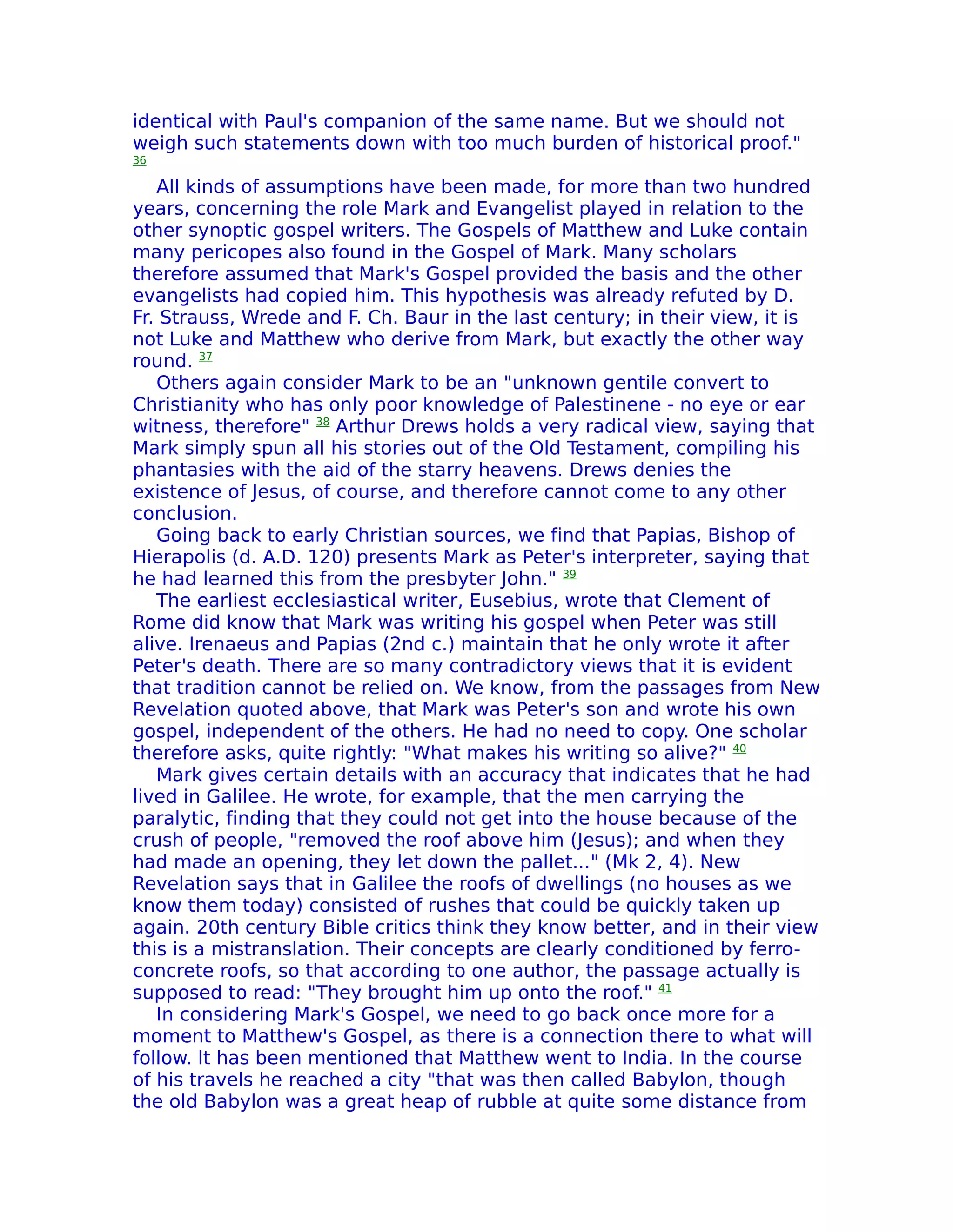 identical with Paul's companion of the same name. But we should not
weigh such statements down with too much burden of historical proof."
36

   All kinds of assumptions have been made, for more than two hundred
years, concerning the role Mark and Evangelist played in relation to the
other synoptic gospel writers. The Gospels of Matthew and Luke contain
many pericopes also found in the Gospel of Mark. Many scholars
therefore assumed that Mark's Gospel provided the basis and the other
evangelists had copied him. This hypothesis was already refuted by D.
Fr. Strauss, Wrede and F. Ch. Baur in the last century; in their view, it is
not Luke and Matthew who derive from Mark, but exactly the other way
round. 37
   Others again consider Mark to be an "unknown gentile convert to
Christianity who has only poor knowledge of Palestinene - no eye or ear
witness, therefore" 38 Arthur Drews holds a very radical view, saying that
Mark simply spun all his stories out of the Old Testament, compiling his
phantasies with the aid of the starry heavens. Drews denies the
existence of Jesus, of course, and therefore cannot come to any other
conclusion.
   Going back to early Christian sources, we find that Papias, Bishop of
Hierapolis (d. A.D. 120) presents Mark as Peter's interpreter, saying that
he had learned this from the presbyter John." 39
   The earliest ecclesiastical writer, Eusebius, wrote that Clement of
Rome did know that Mark was writing his gospel when Peter was still
alive. Irenaeus and Papias (2nd c.) maintain that he only wrote it after
Peter's death. There are so many contradictory views that it is evident
that tradition cannot be relied on. We know, from the passages from New
Revelation quoted above, that Mark was Peter's son and wrote his own
gospel, independent of the others. He had no need to copy. One scholar
therefore asks, quite rightly: "What makes his writing so alive?" 40
   Mark gives certain details with an accuracy that indicates that he had
lived in Galilee. He wrote, for example, that the men carrying the
paralytic, finding that they could not get into the house because of the
crush of people, "removed the roof above him (Jesus); and when they
had made an opening, they let down the pallet..." (Mk 2, 4). New
Revelation says that in Galilee the roofs of dwellings (no houses as we
know them today) consisted of rushes that could be quickly taken up
again. 20th century Bible critics think they know better, and in their view
this is a mistranslation. Their concepts are clearly conditioned by ferro-
concrete roofs, so that according to one author, the passage actually is
supposed to read: "They brought him up onto the roof." 41
   In considering Mark's Gospel, we need to go back once more for a
moment to Matthew's Gospel, as there is a connection there to what will
follow. lt has been mentioned that Matthew went to India. In the course
of his travels he reached a city "that was then called Babylon, though
the old Babylon was a great heap of rubble at quite some distance from
 