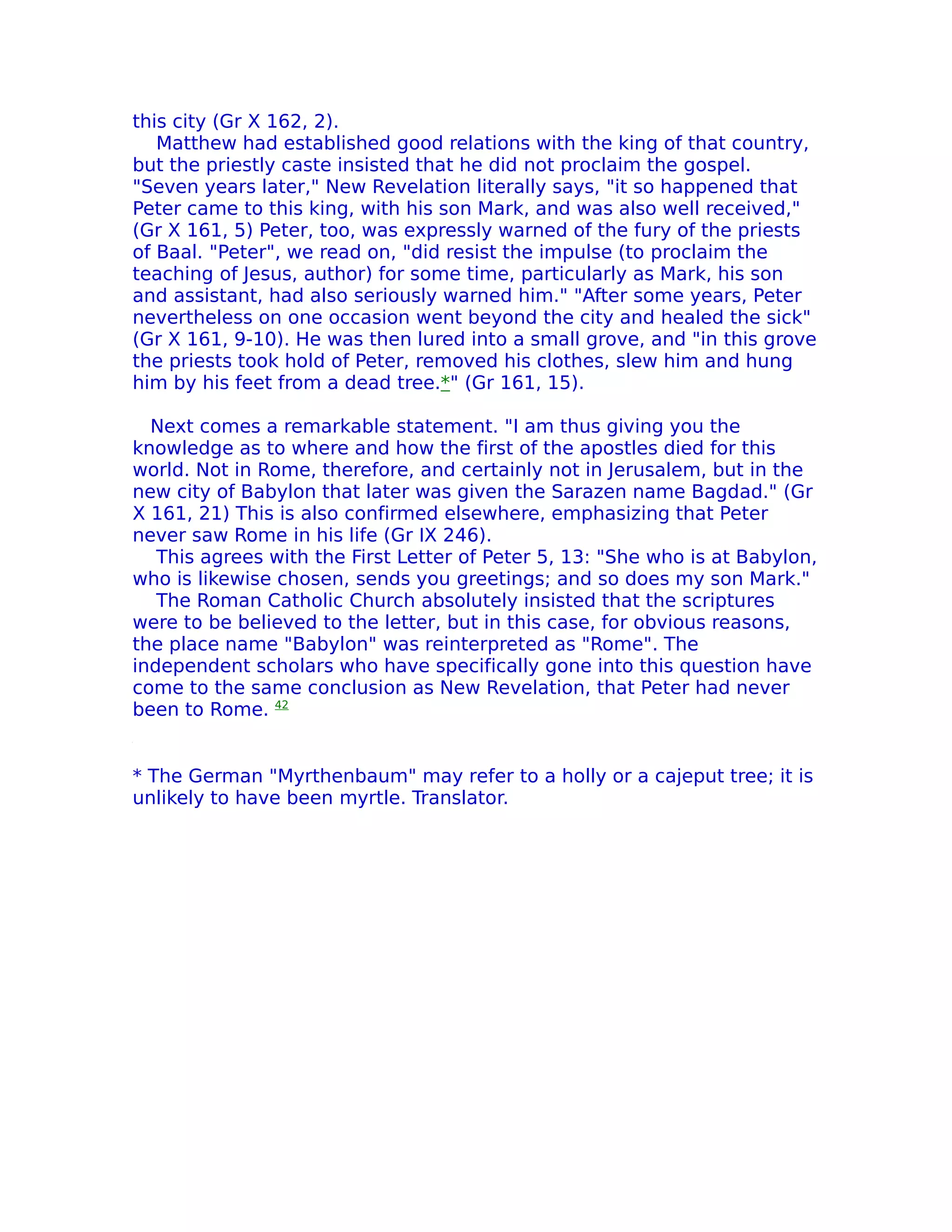 this city (Gr X 162, 2).
   Matthew had established good relations with the king of that country,
but the priestly caste insisted that he did not proclaim the gospel.
"Seven years later," New Revelation literally says, "it so happened that
Peter came to this king, with his son Mark, and was also well received,"
(Gr X 161, 5) Peter, too, was expressly warned of the fury of the priests
of Baal. "Peter", we read on, "did resist the impulse (to proclaim the
teaching of Jesus, author) for some time, particularly as Mark, his son
and assistant, had also seriously warned him." "After some years, Peter
nevertheless on one occasion went beyond the city and healed the sick"
(Gr X 161, 9-10). He was then lured into a small grove, and "in this grove
the priests took hold of Peter, removed his clothes, slew him and hung
him by his feet from a dead tree.*" (Gr 161, 15).

  Next comes a remarkable statement. "I am thus giving you the
knowledge as to where and how the first of the apostles died for this
world. Not in Rome, therefore, and certainly not in Jerusalem, but in the
new city of Babylon that later was given the Sarazen name Bagdad." (Gr
X 161, 21) This is also confirmed elsewhere, emphasizing that Peter
never saw Rome in his life (Gr IX 246).
   This agrees with the First Letter of Peter 5, 13: "She who is at Babylon,
who is likewise chosen, sends you greetings; and so does my son Mark."
   The Roman Catholic Church absolutely insisted that the scriptures
were to be believed to the letter, but in this case, for obvious reasons,
the place name "Babylon" was reinterpreted as "Rome". The
independent scholars who have specifically gone into this question have
come to the same conclusion as New Revelation, that Peter had never
been to Rome. 42


* The German "Myrthenbaum" may refer to a holly or a cajeput tree; it is
unlikely to have been myrtle. Translator.
 