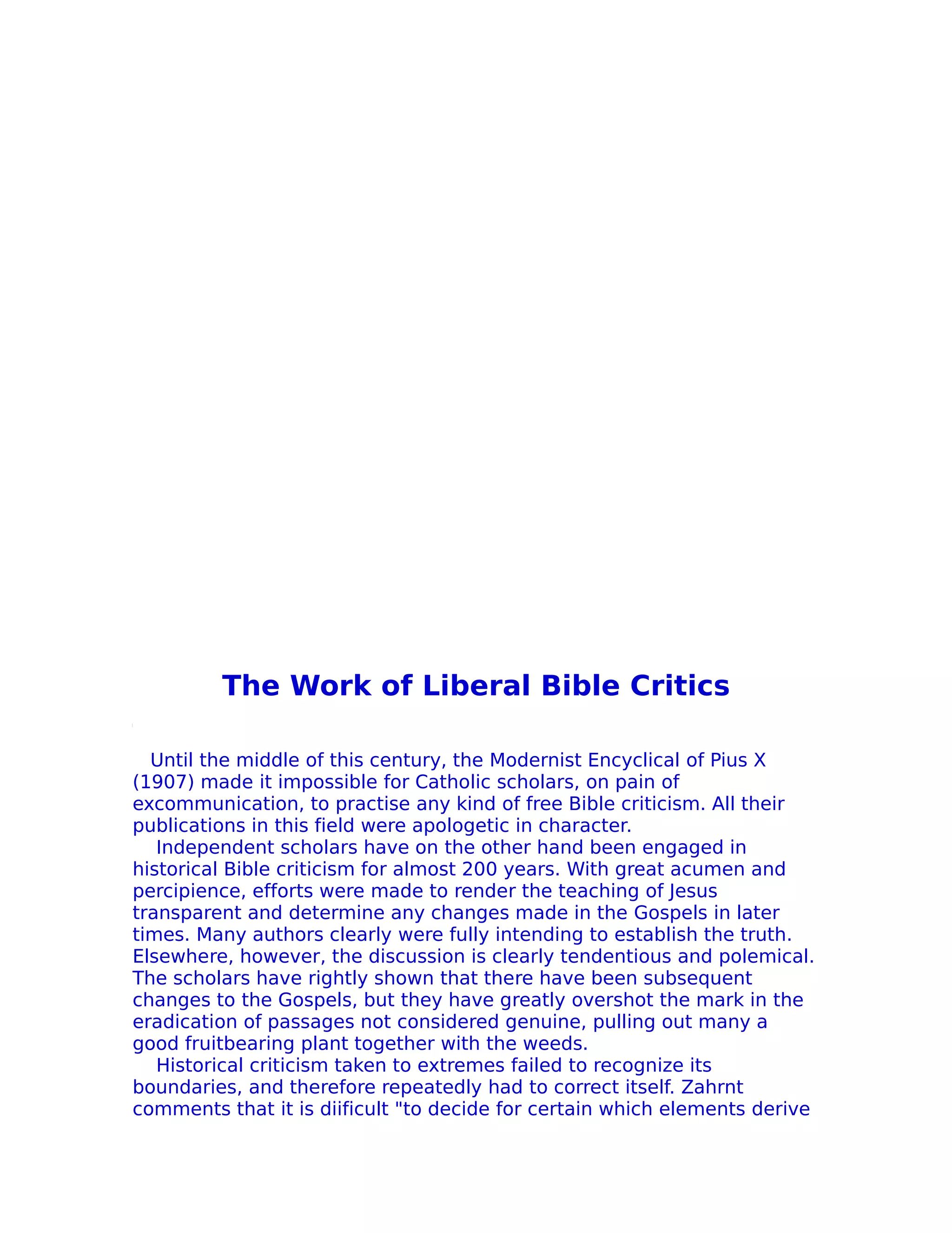 The Work of Liberal Bible Critics

  Until the middle of this century, the Modernist Encyclical of Pius X
(1907) made it impossible for Catholic scholars, on pain of
excommunication, to practise any kind of free Bible criticism. All their
publications in this field were apologetic in character.
   Independent scholars have on the other hand been engaged in
historical Bible criticism for almost 200 years. With great acumen and
percipience, efforts were made to render the teaching of Jesus
transparent and determine any changes made in the Gospels in later
times. Many authors clearly were fully intending to establish the truth.
Elsewhere, however, the discussion is clearly tendentious and polemical.
The scholars have rightly shown that there have been subsequent
changes to the Gospels, but they have greatly overshot the mark in the
eradication of passages not considered genuine, pulling out many a
good fruitbearing plant together with the weeds.
   Historical criticism taken to extremes failed to recognize its
boundaries, and therefore repeatedly had to correct itself. Zahrnt
comments that it is diificult "to decide for certain which elements derive
 