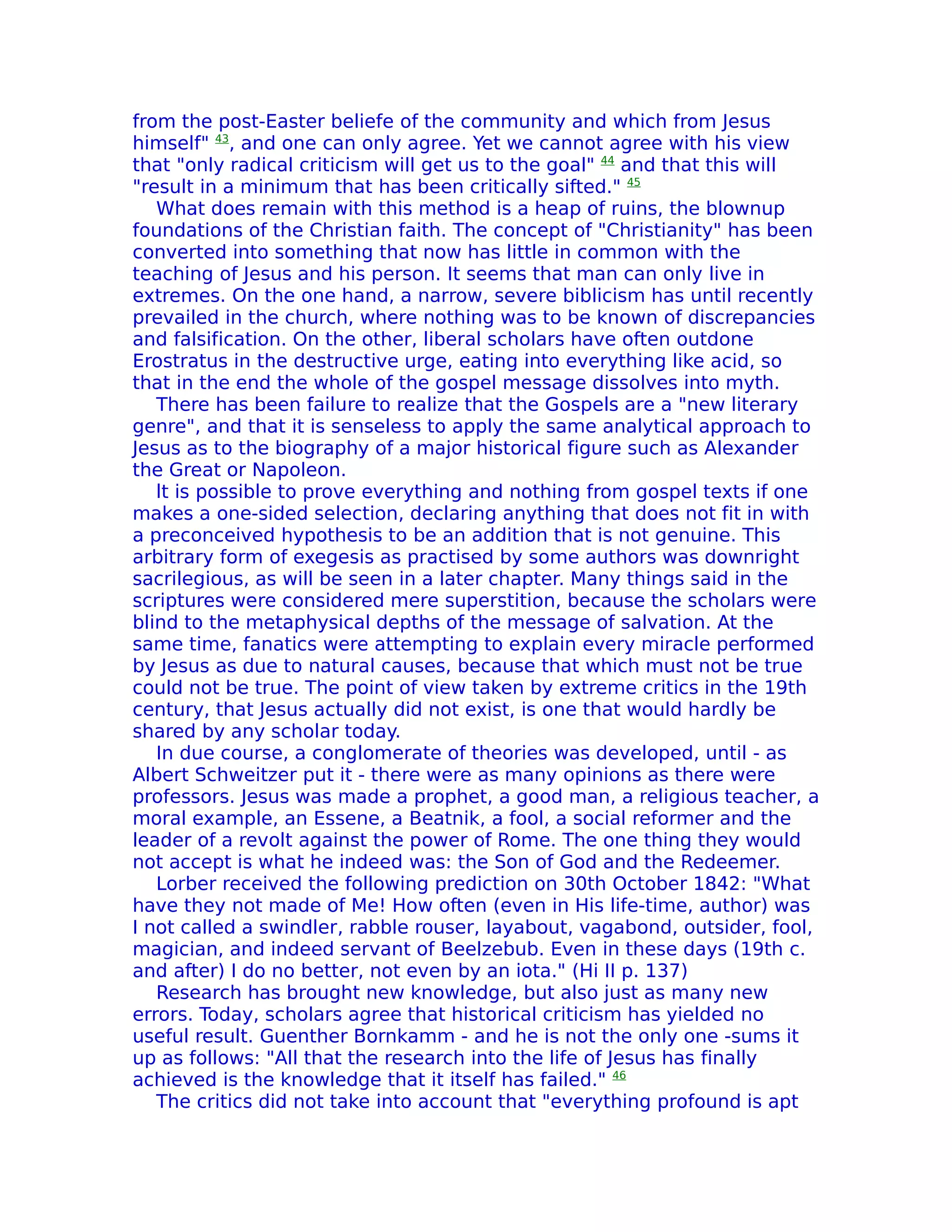 from the post-Easter beliefe of the community and which from Jesus
himself" 43, and one can only agree. Yet we cannot agree with his view
that "only radical criticism will get us to the goal" 44 and that this will
"result in a minimum that has been critically sifted." 45
   What does remain with this method is a heap of ruins, the blownup
foundations of the Christian faith. The concept of "Christianity" has been
converted into something that now has little in common with the
teaching of Jesus and his person. It seems that man can only live in
extremes. On the one hand, a narrow, severe biblicism has until recently
prevailed in the church, where nothing was to be known of discrepancies
and falsification. On the other, liberal scholars have often outdone
Erostratus in the destructive urge, eating into everything like acid, so
that in the end the whole of the gospel message dissolves into myth.
   There has been failure to realize that the Gospels are a "new literary
genre", and that it is senseless to apply the same analytical approach to
Jesus as to the biography of a major historical figure such as Alexander
the Great or Napoleon.
   lt is possible to prove everything and nothing from gospel texts if one
makes a one-sided selection, declaring anything that does not fit in with
a preconceived hypothesis to be an addition that is not genuine. This
arbitrary form of exegesis as practised by some authors was downright
sacrilegious, as will be seen in a later chapter. Many things said in the
scriptures were considered mere superstition, because the scholars were
blind to the metaphysical depths of the message of salvation. At the
same time, fanatics were attempting to explain every miracle performed
by Jesus as due to natural causes, because that which must not be true
could not be true. The point of view taken by extreme critics in the 19th
century, that Jesus actually did not exist, is one that would hardly be
shared by any scholar today.
   In due course, a conglomerate of theories was developed, until - as
Albert Schweitzer put it - there were as many opinions as there were
professors. Jesus was made a prophet, a good man, a religious teacher, a
moral example, an Essene, a Beatnik, a fool, a social reformer and the
leader of a revolt against the power of Rome. The one thing they would
not accept is what he indeed was: the Son of God and the Redeemer.
   Lorber received the following prediction on 30th October 1842: "What
have they not made of Me! How often (even in His life-time, author) was
I not called a swindler, rabble rouser, layabout, vagabond, outsider, fool,
magician, and indeed servant of Beelzebub. Even in these days (19th c.
and after) I do no better, not even by an iota." (Hi II p. 137)
   Research has brought new knowledge, but also just as many new
errors. Today, scholars agree that historical criticism has yielded no
useful result. Guenther Bornkamm - and he is not the only one -sums it
up as follows: "All that the research into the life of Jesus has finally
achieved is the knowledge that it itself has failed." 46
   The critics did not take into account that "everything profound is apt
 