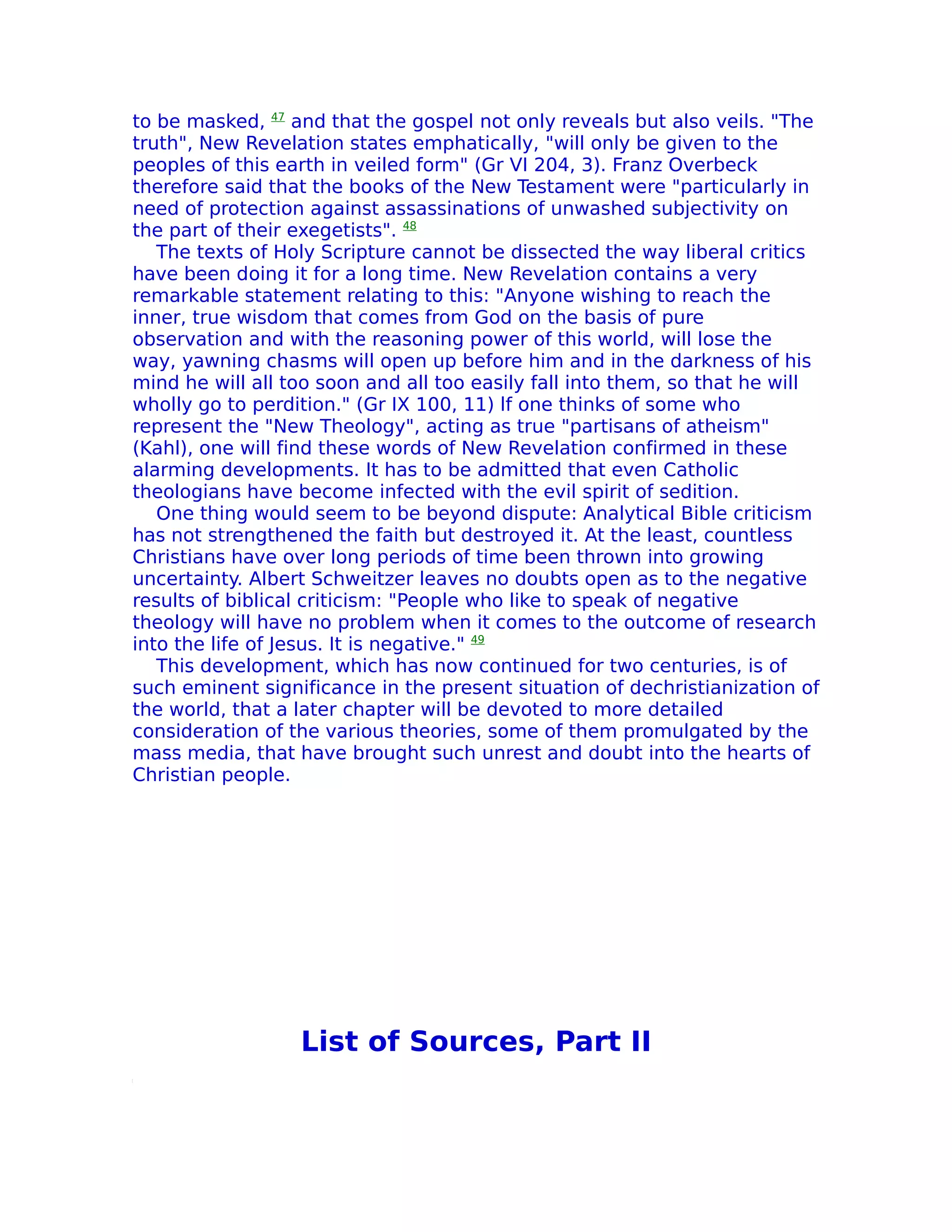 to be masked, 47 and that the gospel not only reveals but also veils. "The
truth", New Revelation states emphatically, "will only be given to the
peoples of this earth in veiled form" (Gr VI 204, 3). Franz Overbeck
therefore said that the books of the New Testament were "particularly in
need of protection against assassinations of unwashed subjectivity on
the part of their exegetists". 48
   The texts of Holy Scripture cannot be dissected the way liberal critics
have been doing it for a long time. New Revelation contains a very
remarkable statement relating to this: "Anyone wishing to reach the
inner, true wisdom that comes from God on the basis of pure
observation and with the reasoning power of this world, will lose the
way, yawning chasms will open up before him and in the darkness of his
mind he will all too soon and all too easily fall into them, so that he will
wholly go to perdition." (Gr IX 100, 11) lf one thinks of some who
represent the "New Theology", acting as true "partisans of atheism"
(Kahl), one will find these words of New Revelation confirmed in these
alarming developments. It has to be admitted that even Catholic
theologians have become infected with the evil spirit of sedition.
   One thing would seem to be beyond dispute: Analytical Bible criticism
has not strengthened the faith but destroyed it. At the least, countless
Christians have over long periods of time been thrown into growing
uncertainty. Albert Schweitzer leaves no doubts open as to the negative
results of biblical criticism: "People who like to speak of negative
theology will have no problem when it comes to the outcome of research
into the life of Jesus. It is negative." 49
   This development, which has now continued for two centuries, is of
such eminent significance in the present situation of dechristianization of
the world, that a later chapter will be devoted to more detailed
consideration of the various theories, some of them promulgated by the
mass media, that have brought such unrest and doubt into the hearts of
Christian people.




                  List of Sources, Part II
 