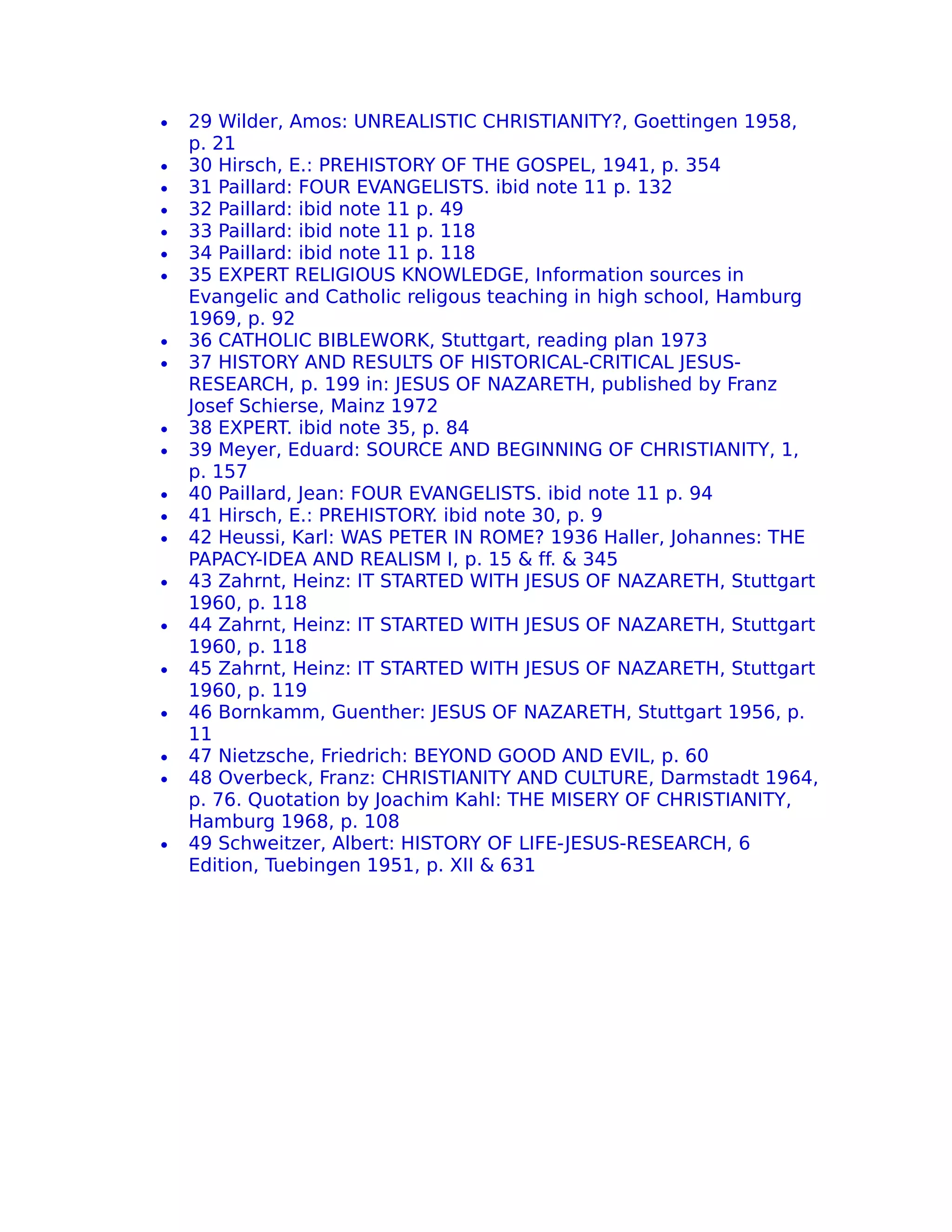 •   29 Wilder, Amos: UNREALISTIC CHRISTIANITY?, Goettingen 1958,
    p. 21
•   30 Hirsch, E.: PREHISTORY OF THE GOSPEL, 1941, p. 354
•   31 Paillard: FOUR EVANGELISTS. ibid note 11 p. 132
•   32 Paillard: ibid note 11 p. 49
•   33 Paillard: ibid note 11 p. 118
•   34 Paillard: ibid note 11 p. 118
•   35 EXPERT RELIGIOUS KNOWLEDGE, Information sources in
    Evangelic and Catholic religous teaching in high school, Hamburg
    1969, p. 92
•   36 CATHOLIC BIBLEWORK, Stuttgart, reading plan 1973
•   37 HISTORY AND RESULTS OF HISTORICAL-CRITICAL JESUS-
    RESEARCH, p. 199 in: JESUS OF NAZARETH, published by Franz
    Josef Schierse, Mainz 1972
•   38 EXPERT. ibid note 35, p. 84
•   39 Meyer, Eduard: SOURCE AND BEGINNING OF CHRISTIANITY, 1,
    p. 157
•   40 Paillard, Jean: FOUR EVANGELISTS. ibid note 11 p. 94
•   41 Hirsch, E.: PREHISTORY. ibid note 30, p. 9
•   42 Heussi, Karl: WAS PETER IN ROME? 1936 Haller, Johannes: THE
    PAPACY-IDEA AND REALISM I, p. 15 & ff. & 345
•   43 Zahrnt, Heinz: IT STARTED WITH JESUS OF NAZARETH, Stuttgart
    1960, p. 118
•   44 Zahrnt, Heinz: IT STARTED WITH JESUS OF NAZARETH, Stuttgart
    1960, p. 118
•   45 Zahrnt, Heinz: IT STARTED WITH JESUS OF NAZARETH, Stuttgart
    1960, p. 119
•   46 Bornkamm, Guenther: JESUS OF NAZARETH, Stuttgart 1956, p.
    11
•   47 Nietzsche, Friedrich: BEYOND GOOD AND EVIL, p. 60
•   48 Overbeck, Franz: CHRISTIANITY AND CULTURE, Darmstadt 1964,
    p. 76. Quotation by Joachim Kahl: THE MISERY OF CHRISTIANITY,
    Hamburg 1968, p. 108
•   49 Schweitzer, Albert: HISTORY OF LIFE-JESUS-RESEARCH, 6
    Edition, Tuebingen 1951, p. XII & 631
 