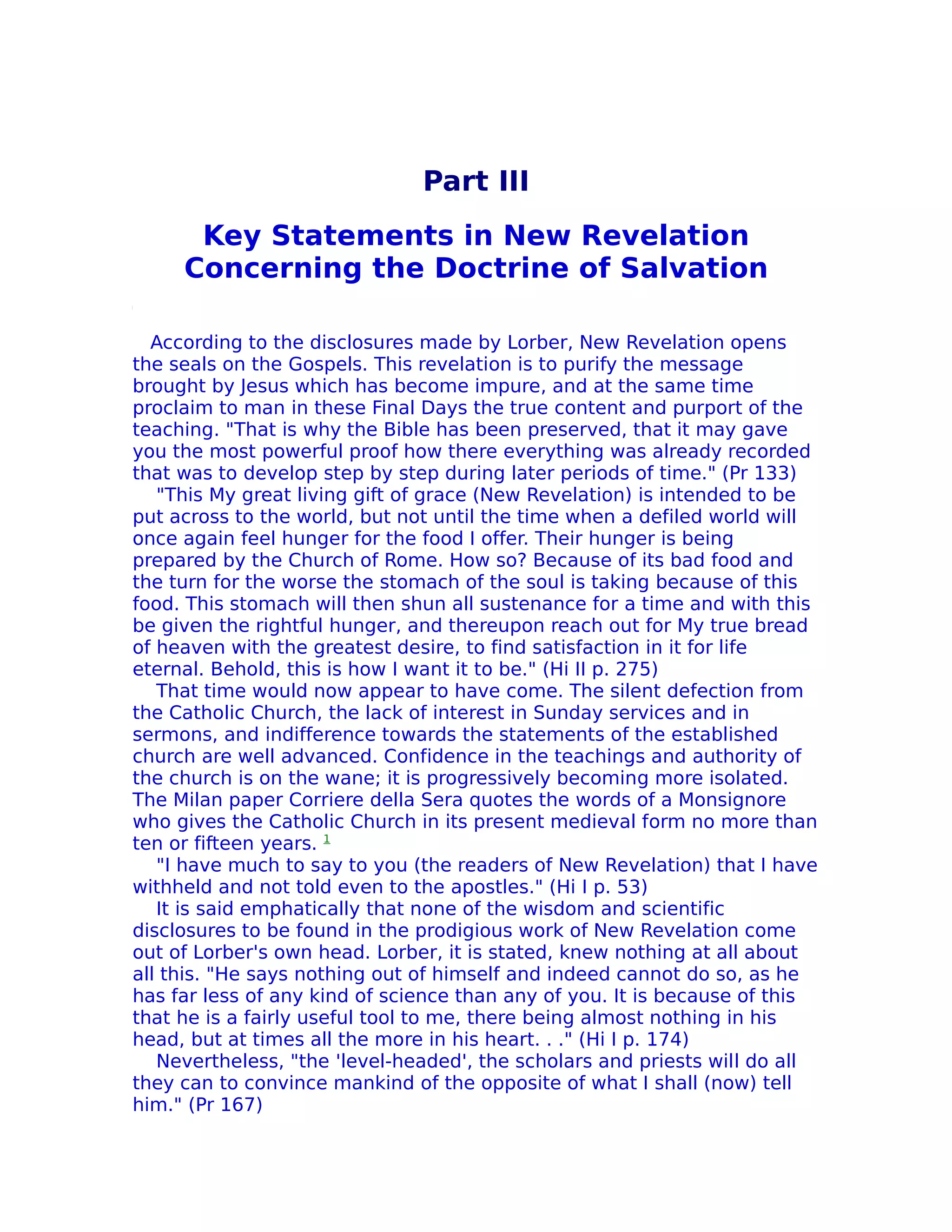 Part III
      Key Statements in New Revelation
     Concerning the Doctrine of Salvation

  According to the disclosures made by Lorber, New Revelation opens
the seals on the Gospels. This revelation is to purify the message
brought by Jesus which has become impure, and at the same time
proclaim to man in these Final Days the true content and purport of the
teaching. "That is why the Bible has been preserved, that it may gave
you the most powerful proof how there everything was already recorded
that was to develop step by step during later periods of time." (Pr 133)
   "This My great living gift of grace (New Revelation) is intended to be
put across to the world, but not until the time when a defiled world will
once again feel hunger for the food I offer. Their hunger is being
prepared by the Church of Rome. How so? Because of its bad food and
the turn for the worse the stomach of the soul is taking because of this
food. This stomach will then shun all sustenance for a time and with this
be given the rightful hunger, and thereupon reach out for My true bread
of heaven with the greatest desire, to find satisfaction in it for life
eternal. Behold, this is how I want it to be." (Hi II p. 275)
   That time would now appear to have come. The silent defection from
the Catholic Church, the lack of interest in Sunday services and in
sermons, and indifference towards the statements of the established
church are well advanced. Confidence in the teachings and authority of
the church is on the wane; it is progressively becoming more isolated.
The Milan paper Corriere della Sera quotes the words of a Monsignore
who gives the Catholic Church in its present medieval form no more than
ten or fifteen years. 1
   "I have much to say to you (the readers of New Revelation) that I have
withheld and not told even to the apostles." (Hi I p. 53)
   It is said emphatically that none of the wisdom and scientific
disclosures to be found in the prodigious work of New Revelation come
out of Lorber's own head. Lorber, it is stated, knew nothing at all about
all this. "He says nothing out of himself and indeed cannot do so, as he
has far less of any kind of science than any of you. It is because of this
that he is a fairly useful tool to me, there being almost nothing in his
head, but at times all the more in his heart. . ." (Hi I p. 174)
   Nevertheless, "the 'level-headed', the scholars and priests will do all
they can to convince mankind of the opposite of what I shall (now) tell
him." (Pr 167)
 
