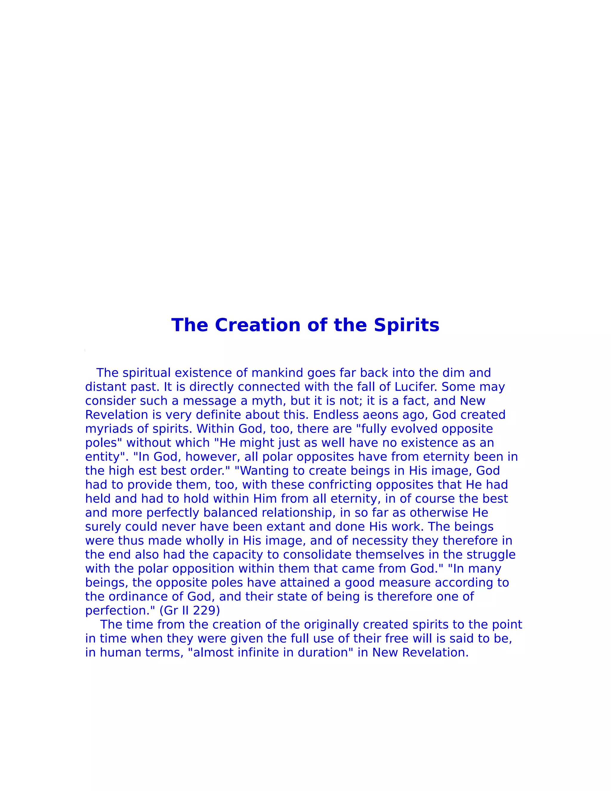The Creation of the Spirits

  The spiritual existence of mankind goes far back into the dim and
distant past. It is directly connected with the fall of Lucifer. Some may
consider such a message a myth, but it is not; it is a fact, and New
Revelation is very definite about this. Endless aeons ago, God created
myriads of spirits. Within God, too, there are "fully evolved opposite
poles" without which "He might just as well have no existence as an
entity". "In God, however, all polar opposites have from eternity been in
the high est best order." "Wanting to create beings in His image, God
had to provide them, too, with these confricting opposites that He had
held and had to hold within Him from all eternity, in of course the best
and more perfectly balanced relationship, in so far as otherwise He
surely could never have been extant and done His work. The beings
were thus made wholly in His image, and of necessity they therefore in
the end also had the capacity to consolidate themselves in the struggle
with the polar opposition within them that came from God." "In many
beings, the opposite poles have attained a good measure according to
the ordinance of God, and their state of being is therefore one of
perfection." (Gr II 229)
   The time from the creation of the originally created spirits to the point
in time when they were given the full use of their free will is said to be,
in human terms, "almost infinite in duration" in New Revelation.
 