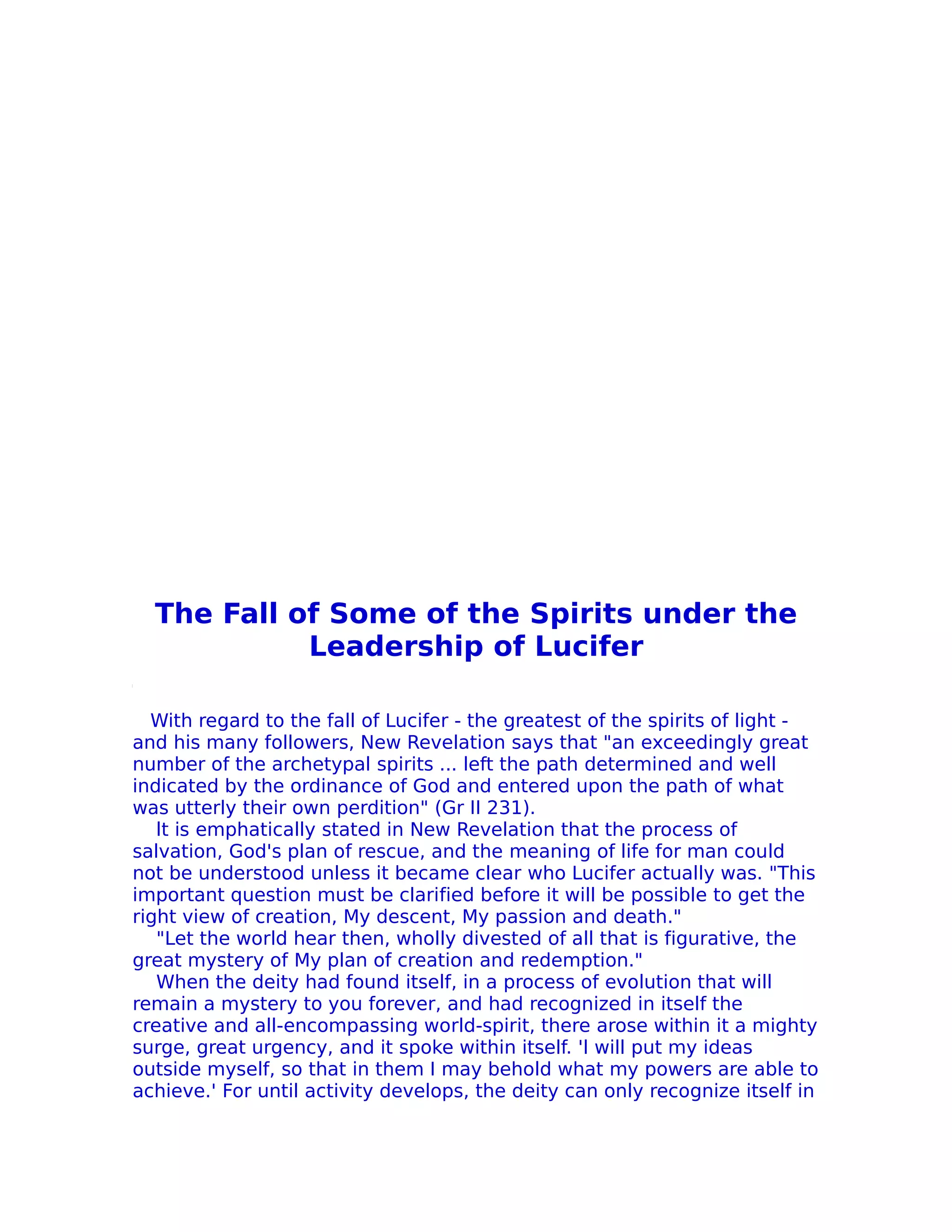 The Fall of Some of the Spirits under the
            Leadership of Lucifer

  With regard to the fall of Lucifer - the greatest of the spirits of light -
and his many followers, New Revelation says that "an exceedingly great
number of the archetypal spirits ... left the path determined and well
indicated by the ordinance of God and entered upon the path of what
was utterly their own perdition" (Gr II 231).
   lt is emphatically stated in New Revelation that the process of
salvation, God's plan of rescue, and the meaning of life for man could
not be understood unless it became clear who Lucifer actually was. "This
important question must be clarified before it will be possible to get the
right view of creation, My descent, My passion and death."
   "Let the world hear then, wholly divested of all that is figurative, the
great mystery of My plan of creation and redemption."
   When the deity had found itself, in a process of evolution that will
remain a mystery to you forever, and had recognized in itself the
creative and all-encompassing world-spirit, there arose within it a mighty
surge, great urgency, and it spoke within itself. 'l will put my ideas
outside myself, so that in them I may behold what my powers are able to
achieve.' For until activity develops, the deity can only recognize itself in
 